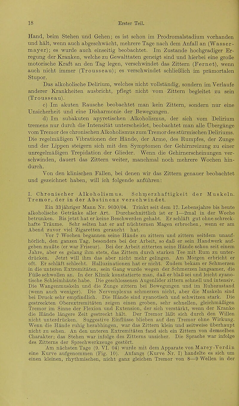 Hand, beim Stehen und Gehen; es ist schon iin Prodromalstadium vorhanden und halt, wenn auch abgeschwacht, mehrere Tage nach dem Anfall an (Wasser- mayer); es wurde auch einseitig beobachtet. Im Zustande hochgradiger Er- regung der Kranken, welche zu Gewalttaten geneigt sind und hierbei eine groBe motorische Kraft an den Tag legen, verschwindet das Zittern (Fernet), wenn auch nicht immer (Trousseau); es verschwindet schlieBlich im pramortalen Stupor. Das alkoholische Delirium, welches nicht vollstandig, sondern im Verlaufe anderer Krankheiten ausbricht, pflegt nicht vom Zittern begleitet zu sein (Trousseau). c) Im akuten Rausche beobachtet man kein Zittern, sondern nur eine Unsicherheit und eine Disharmonie der Bewegungen. d) Im subakuten apyretischen Alkoholismus, der sich vom Delirium tremens nur durch die Intensitat unterscheidet, beobachtet man alle Dbergange vom Tremor des chronischen Alkoholismus zum Tremor des sturmischen Deliriums. Die regelmaBigen Vibrationen der Hande, der Arme, des Rumpfes, der Zunge und der Lippen steigern sich mit den Symptomen der Gehirnreizung zu einer unregelmaBigen Trepidation. der Glieder. Wenn die Gehirnerscheinungen ver- schwinden, dauert das Zittern weiter, manchmal noch mehrere Wochen hin- durch. Von den klinischen Fallen, bei denen wir das Zittern genauer beobachtet und gezeichnet haben, will ich folgende anfuhren: I. Chronischer Alkoholismus. Schmerzhaf tigkeit der Muskeln. Tremor, der in der Abstinenz verschwindet. Ein 33jahriger Mann Nr. 9030/04. Trinkt seit dem 17. Lebensjakre bis heute alkoholische Getranke aller Art. Dnrchsclinitthch ist er 1—2mal in der Woche betrunken. Bis jetzt bat er keine Bescbwerden gehabt. Er schlaft gut ohne schreck- bafte Traume. Sehr selten bat er auf niichternen Magen erbrochen, wenn er am Abend znvor viel Zigaretten geraucbt hat. Vor 7 Wochen begannen seine Hande zu zittern und zittern seitdem unauf- hflrbch, den ganzen Tag, besonders bei der Arbeit, so daB er sein Handwerk auf- geben mnBte (er war Friseur). Bei der Arbeit zitterten seine Hande scbon seit einem Jahre, aber es gelang ihm stets, das Zittern durch starken Tee mit Rum zu unter- driicken. Jetzt will ibm das aber nicbt mebr gelingen. Am Morgen erbricht er oft. Er schlaft scblecht. Halluzinationen hat er nicbt. Zudem bekam er Schmerzen in die untefen Extremitaten, sein G-ang wurde wegen der Scbmerzen langsamer, die FiiBe schwollen an. In der Klinik konstatierte man, daB er blaB sei und leicbt zyano- tiscbe Schleirnhaute habe. Die geschlossenen Augenlider zittern schnell und intensiv. Die Wangenmuskeln und die Zunge zittern bei Bewegungen und im Ruhezustand (wenn auch weniger). Die Nervenplexus schmerzen nicbt, aber die Muskeln sind bei Druck sehr empfindlich. Die Hande sind zyanotisch und schwitzen stark. Die gestreckten Oberextremitaten zeigen einen groben, sehr schnellen, gleichmaBigen Tremor im Sinne der Flexion und Extension, der sich verstarkt, wenn der Kranke die Hande langere Zeit gestreckt halt. Der Tremor laBt sich durch den Willen nicht unterdriicken. Suggestive Einfliisse blieben auf den Tremor ohne Wirkung. Wenn die Hande ruhig herabhingen, war das Zittern klein und zeitweise iiberhaupt nicht zu sehen. An den unteren Extremitaten fand sich ein Zittern von demselben Charakter; das Stehen war infolge des Zitterns unsicher. Die Sprache war infolge des Zitterns der Sprechwerkzeuge gestort. Am nachstenTage (9. VI. 04) wurde mit dem Apparate von Marey-Verdin eine Kurve aufgenommen (Fig. 10). Anfangs (Kurve Nr. I) handelte es sich um einen kleinen, rhythmischen, nicht ganz gleichen Tremor von 8—9 Wellen in der