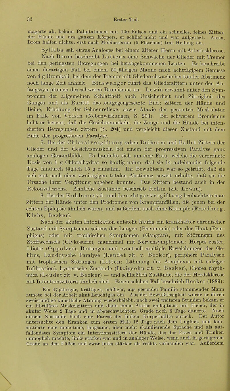magerte ab, bekam Palpitationen mit 100 Pulsen und ein schnelles, feines Zittern der Hande und de6 ganzen Korpers, er scblief nicht und war aufgeregt. Arsen, Brom halfen nichts; erst nach Mobiusserum (5 Flaschen) trat Heilung ein. Syllaba sah etwas Analoges bei einem alteren Herrn mit Arteriosklerose. Nach Brom beschreibt Latteux eine Schwache der Glieder mit Tremor bei den geringsten Bewegungen bei herabgekommenen Leuten. Er beschreibt eiiien derartigen Fall bei einem 50jahrigen Manne nach achttagigem Genusse von 4 g Bromkali, bei dem der Tremor mit Gliederschwache bei totaler Abstinenz noch lange Zeit anhielt. Binswanger fiihrt das Gliederzittern unter den An- fangssymptomen des schweren Bromismus an. Lewin erwahnt unter den Sym- ptomen der allgemeinen Schlaffheit auch Unsicherheit und Zittrigkeit des Ganges und als Raritat das .entgegengesetzte Bild: Zittern der Hande und Beine, Erhohung der Sehnenreflexe, sowie Ataxie der gesamten Muskulatur im Falle von Voisin (Nebenwirkungen, S. 203). Bei schwerem Bromismus hebt er hervor, daB die Gesichtsmuskeln, die Zunge und die Hande bei inten- dierten Bewegungen zittern (S. 204) und vergleicht diesen Zustand mit dem Bilde der progressiven Paralyse. 7. Bei der Chloralvergiftung sahen Delherm und Ballet Zittern der Glieder und der Gesichtsmuskeln bei einem der progressiven Paralyse ganz analogen Gesamtbilde. Es handelte sich um eine Frau, welche die verordnete Dosis von 1 g Chloralhydrat so haufig nahm, daB sie 14 aufeinander folgende Tage hindurch taglich 15 g einnahm. Ihr BewuBtsein war so getrubt, daB sie sich erst nach einer zweitagigen totalen Abstinenz soweit erholte, daB sie die Ursache ihrer Vergiftung angeben konnte. Das Zittern bestand auch in der Rekonvaleszenz. Ahnliche Zustande beschrieb Rehm (zit. Lewin). 8. Bei der Kohlenoxyd- und Leuchtgasvergif tung beobachtete man Zittern der Hande unter den Prodromen von Krampfanfallen, die jenen bei der echten Epilepsie ahnlich waren, und auBerdem auch ohne Krampfe (Friedberg, Klebs, Becker). Nach der akuten Intoxikation entsteht haufig ein krankhafter chronischer Zustand mit Symptomen seitens der Lungen (Pneumonie) oder der Haut (Pem- phigus) oder mit trophischen Symptomen (Gangran), mit Storungen des Stoffwechsels (Glykosurie), manchmal mit Nervensymptomen: Herpes zoster, Idiotie (Oppolzer), Blutungen und eventuell multiple Erweichungen des Ge- hirns, Landrysche Paralyse (Leudet zit. v. Becker), periphere Paralysen mit trophischen Storungen (Litten: Lahmung des Armplexus mit sulziger Infiltration), hysterische Zustande (Itzigsohn zit. v. Becker), Chorea rhyth- mica (Leudet zit. v. Becker) — und schlieBlich Zustande, die der Herdsklerose mit Intentionszittern ahnhch sind. Einen solchen Fall beschrieb Becker (1889): Ein 47jahriger, kraftiger, maBiger, aus gesimder Familie stammender Mann atmete bei der Arbeit aknt Leuchtgas ein. Axis der Bewufltlosigkeit wurde er durcb zweistiindige kiinstliche Atmung wiederbelebt; nach zwei weiteren Stunden bekam er ein fibrillares Muskelzittern und dann einen Status epilepticus mit Fieber, der in akuter Weise 2 Tage und in abgeschwachtem Grade noch 6 Tage dauerte. Nach diesem Zustande blieb eine Parese der linken Korperbalfte zuriick. Der Autor untersucbte den Kranken zum ersten Male 12 Tage nach dem Ungliick und kon- statierte eine monotone, langsame, aber nicht skandierende Sprache und als auf- fallendstes Symptom ein Intentionszittern der Hande, das das Essen und Trinken unmoglich macbte, links starker war und in analoger Weise, wenn auch in geringerem Grade an den Fiifien uud zwar links starker als rechts vorhanden war. AuBerdem