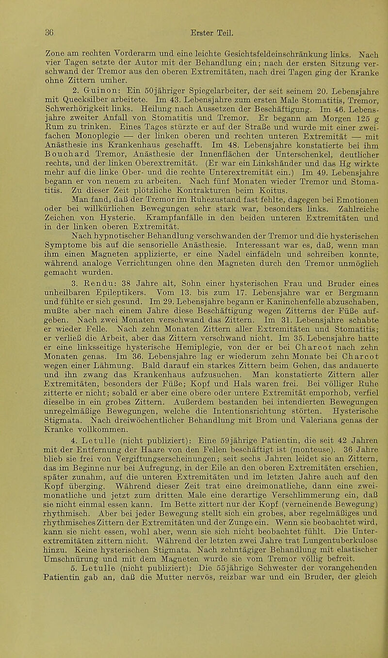 Zone am rechten Vorderarm und eine leichte Gesichtsfeldeinschr&nkung links. Nach vier Tagen setzte der Autor mit der Behandlung ein; nach. der ersten Sitzung ver- sohwand der Tremor aus den oberen Extremitaten, nach drei Tagen ging der Kranke ohne Zittern umher. 2. Guinon: Ein 50jahriger Spiegelarbeiter, der seit seinem 20. Lebensjahre mit Quecksilber arbeitete. Im 43. Lebensjahre znm ersten Male Stomatitis, Tremor, Schwerhorigkeit links. Heilnng nach Anssetzen der Beschaftigung. Im 46. Lebens- jahre zweiter Anfall von Stomatitis und Tremor. Er begann am Morgen 125 g Rum zu trinken. Eines Tages stiirzte er auf der StraBe und wurde mit einer zwei- fachen Monoplegie — der linken oberen und rechten unteren Extremitat — mit Anasthesie ins Krankenhaus geschafft. Im 48. Lebensjahre konstatierte bei ihm Bouchard Tremor, Anasthesie der Innenflachen der Unterschenkel, deutlicher rechts, und der linken Oberextremitat. (Er war ein Linkshander und das Hg wirkte mehr auf die linke Ober- und die rechte Unterextremitat ein.) Im 49. Lebensjahre begann er von neuem zu arbeiten. Nach fiinf Monaten wieder Tremor und Stoma- titis. Zu dieser Zeit plotzliche Kontrakturen beim Koitus. Man fand, daB der Tremor im Ruhezustand fast fehlte, dagegen bei Emotionen oder bei willkurlichen Bewegungen sehr stark war, besonders links. Zahlreiche Zeichen von Hysterie. Krampfanfalle in den beiden unteren Extremitaten und in der linken oberen Extremitat. Nach hypnotischer Behandlung verschwanden der Tremor und die hysterischen Symptome bis auf die sensorielle Anasthesie. Interessant war es, daB, wenn man ihm einen Magneten applizierte, er eine Nadel einfadeln und schreiben konnte, wahrend analoge Verrichtungen ohne den Magneten durch den Tremor unmoglich gemacht wurden. 3. Rendu: 38 Jahre alt, Sohn einer hysterischen Frau und Bruder eines unheilbaren Epileptikers. Vom 13. bis zum 17. Lebensjahre war er Bergmann und fuhlte er sich gesund. Im 29. Lebensjahre begann er Kaninchenfelle abzuschaben, muBte aber nach einem Jahre diese Beschaftigung wegen Zitterns der FiiBe auf- geben. Nach zwei Monaten verschwand das Zittern. Im 31. Lebensjahre schabte er wieder Felle. Nach zehn Monaten Zittern aller Extremitaten und Stomatitis; er verlieB die Arbeit, aber das Zittern verschwand nicht. Im 35. Lebensjahre hatte er eine linksseitige hysterische Hemiplegie, von der er bei Charcot nach zehn Monaten genas. Im 36. Lebensjahre lag er wiederum zehn Monate bei Charcot wegen einer Lahmung. Bald darauf ein starkes Zittern beim Gehen, das andauerte und ibn zwang das Krankenhaus aufzusuchen. Man konstatierte Zittern aller Extremitaten, besonders der FiiBe; Kopf und Hals waren frei. Bei volliger Ruhe zitterte er nicht; sobald er aber eine obere oder untere Extremitat emporhob, verflel dieselbe in ein grobes Zittern. AuBerdem bestanden bei intendierten Bewegungen unregelmaBige Bewegungen, welche die Intentionsrichtung storten. Hysterische Stigmata. Nach dreiwochentlicher Behandlung mit Brom und Valeriana genas der Kranke vollkommen. 4. Letulle (nicht publiziert): Eine 59jahrige Patientin, die seit 42 Jahren mit der Entfernung der Haare von den Fellen beschaftigt ist (monteuse). 36 Jahre blieb sie frei von Vergiftungserscheinungen; seit sechs Jahren leidet sie an Zittern, das im Beginne nur bei Aufregung, in der Eile an den oberen Extremitaten erschien, spater zunahm, auf die unteren Extremitaten und im letzten Jahre auch auf den Kopf iiberging. Wahrend dieser Zeit trat eine dreimonatliche, dann eine zwei- monatliche und jetzt zum dritten Male eine derartige VerscrJimmerung ein, daB sie nicht einmal essen kann. Im Bette zittert nur der Kopf (verneinende Bewegung) rhythmisch. Aber bei jeder Bewegung stellt sich ein grobes, aber regelmafiiges und rhythmisches Zittern der Extremitaten und der Zunge ein. Wenn sie beobachtet wird, kann sie nicht essen, wohl aber, wenn sie sich nicht beobachtet fiihlt. Die Unter- extremitaten zittern nicht. Wahrend der letzten zwei Jahre trat Limgentuberkulose hinzu. Keine hysterischen Stigmata. Nach zehntagiger Behandlung mit elastischer Umschniirung und mit dem Magneten wurde sie vom Tremor vollig befreit. 5. Letulle (nicht publiziert): Die 55jahrige Schwester der vorangehenden Patientin gab an, daB die Mutter nervos, reizbar war und ein Bruder, der gleich