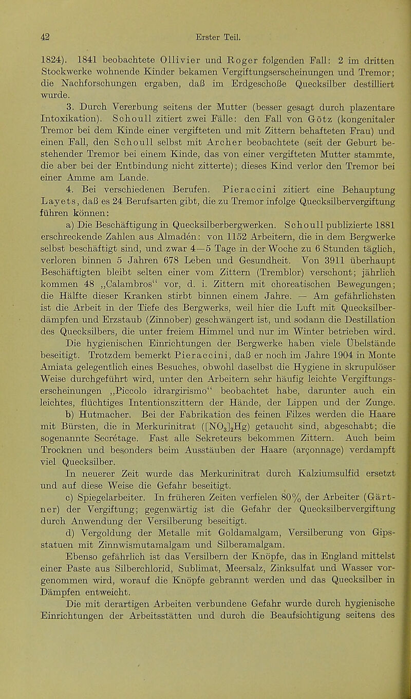 1824). 1841 beobachtete Ollivier und Roger folgenden Fall: 2 im dritten Stockwerke wohnende Kinder bekamen Vergiftungserscheinungen und Tremor; die Nachforschungen ergaben, daB im ErdgeschoBe Quecksilber destilliert wui'de. 3. Durcb Vererbung seitens der Mutter (besser gesagt durch plazentare Intoxikation). Schoull zitiert zwei Falle: den Fall von G6tz (kongenitaler Tremor bei dem Kinde einer vergifteten und mit Zittern behafteten Frau) und einen Fall, den Scboull selbst mit Archer beobachtete (seit der Geburt be- stehender Tremor bei einem Kinde, das von einer vergifteten Mutter stammte, die aber bei der Entbindung nicht zitterte); dieses Kind verlor den Tremor bei einer Amme am Lande. 4. Bei verschiedenen Berufen. Pieraccini zitiert eine Behauptung Layets, daB es 24 Berufsarten gibt, die zu Tremor infolge Quecksilbervergiftung fuhren konnen: a) Die Beschaftigung in Quecksilberbergwerken. Schoull publizierte 1881 erschreckende Zahlen aus Almaden: von 1152 Arbeitern, die in dem Bergwerke selbst beschaftigt sind, und zwar 4—5 Tage in der Woche zu 6 Stunden taglich, verloren binnen 5 Jahren 678 Leben und Gesundheit. Von 3911 uberhaupt Beschaftigten bleibt selten einer vom Zittern (Tremblor) verschont; jahrlich kommen 48 „Calambros vor, d. i. Zittern mit choreatischen Bewegungen; die Halfte dieser Kranken stirbt binnen einem Jahre. — Am gefahrlichsten ist die Arbeit in der Tiefe des Bergwerks, weil hier die Luft mit Quecksilber- dampfen und Erzstaub (Zinnober) geschwangert ist, und sodann die Destination des Quecksilbers, die unter freiem Himmel und nur im Winter betrieben wird. Die hygienischen Einrichtungen der Bergwerke haben viele tTbelstande beseitigt. Trotzdem bemerkt Pieraccini, daB er noch im Jahre 1904 in Monte Amiata gelegentlich eines Besuches, obwohl daselbst die Hygiene in skrupuloser Weise durchgefuhrt wird, unter den Arbeitern sehr haufig leichte Vergiftungs- erscheinungen ,,Piccolo idrargirismo beobachtet habe, darunter auch ein leichtes, fliichtiges Intentionszittern der Hande, der Lippen und der Zunge. b) Hutmacher. Bei der Fabrikation des feinen Filzes werden die Haare mit Bursten, die in Merkurinitrat ([N03]2Hg) getaucht sind, abgeschabt; die sogenannte Secretage. Fast aUe Sekreteurs bekommen Zittern. Auch beini Trocknen und besonders beim Ausstauben der Haare (arconnage) verdampft viel Quecksilber. In neuerer Zeit wurde das Merkurinitrat durch Kalziumsulfid ersetzt und auf diese Weise die Gefahr beseitigt. c) Spiegelarbeiter. In friiheren Zeiten verfielen 80% der Arbeiter (Gart- ner) der Vergiftung; gegenwartig ist die Gefahr der Quecksilbervergiftung durch Anwendung der Versilberung beseitigt. d) Vergoldung der Metalle mit Goldamalgam, Versilberung von Gips- statuen mit Zinnwismutamalgam und Silberamalgam. Ebenso gefahrlich ist das Versilbern der Knopfe, das in England mittelst einer Paste aus Silberchlorid, Subhmat, Meersalz, Zinksulfat und Wasser vor- genommen wird, worauf die Knopfe gebrannt werden und das Quecksilber in Dampfen entweicht. Die mit derartigen Arbeiten verbundene Gefahr wurde durch hygienische Einrichtungen der Arbeitsstatten und durch die Beaufsichtigung seitens des