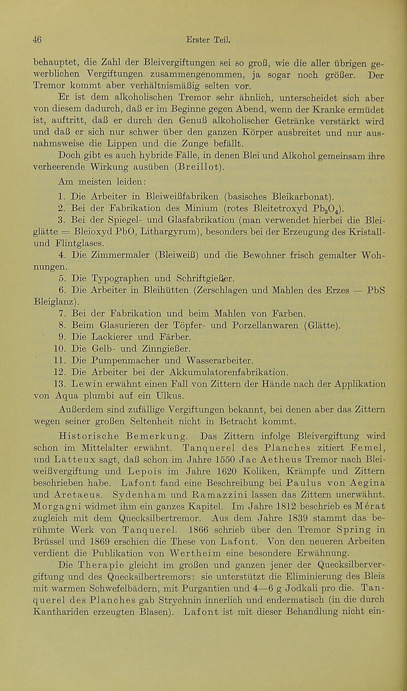 behauptet, die Zahl der Bleivergiftungen sei so groB, wie die aller iibrigen ge- vverblichen Vergiftungen zusarnmengenommen, ja sogar noch groBer. Der Tremor kommt aber verhaltnismaBig selten vor. Er ist dem alkoholischen Tremor sehr ahnlich, unterscbeidet sicb aber von diesem dadurch, daB er im Begirme gegen Abend, wenn der Kranke ermudet ist, auftritt, daB er durch den GenuB alkobolischer Getranke verstarkt wird und daB er sich nur schwer uber den ganzen Korper ausbreitet und nur aus- nahmsweise die Lippen und die Zunge befallt. Doch gibt es aucb bybride Falle, in denen Blei und Alkohol gemeinsam ihre verbeerende Wirkung ausiiben (Breillot). Am meisten leiden: 1. Die Arbeiter in BleiweiBfabriken (basisches Bleikarbonat). 2. Bei der Fabrikation des Minium (rotes Bleitetroxyd Pb304). 3. Bei der Spiegel- und Glasfabrikation (man verwendet bierbei die Blei- glatte = Bleioxyd PbO, Lithargyrum), besonders bei der Erzeugung des Kristall- und Flintglases. 4. Die Zimmermaler (BleiweiB) und die Bewohner friscb gemalter Woh- nungen. 5. Die Typograpben und Scbriftgiefier. 6. Die Arbeiter in Bleihutten (Zerscblagen und Mahlen des Erzes — PbS Bleiglanz). 7. Bei der Fabrikation und beim Mablen von Farben. 8. Beim Glasurieren der Topfer- und Porzellanwaren (Glatte). 9. Die Lackierer und Farber. 10. Die Gelb- und ZinngieBer. 11. Die Pumpenmacher und Wasserarbeiter. 12. Die Arbeiter bei der Akkumulatorenfabrikation. 13. Lewin erwahnt einen Fall von Zittern der Hande nacb der Applikation von Aqua plumbi auf ein Ulkus. AuBerdem sind zufallige Vergiftungen bekamit, bei denen aber das Zittern wegen seiner groBen Seltenbeit nicbt in Betracbt kommt. Historische Bemerkung. Das Zittern infolge Bleivergiftung wird scbon im Mittelalter erwahnt. Tanquerel des Planches zitiert Femel, und Latteux sagt, daB schon im Jahre 1550 Jac Aetbeus Tremor nacb Blei- weiB vergiftung und Lepois im Jahre 1620 Koliken, Kxampfe und Zittem beschrieben habe. Lafont fand eine Beschreibung bei Paulus von Aegina und Aretaeus. Sydenham und Bamazzini lassen das Zittern unerwahnt. Morgagni widmet ihm ein ganzes Kapitel. Im Jahre 1812 bescbrieb es Merat zugleich mit dem Quecksilbertremor. Aus dem Jahre 1839 stammt das be- ruhmte Werk von Tanquerel. 1866 schrieb iiber den Tremor Spring in Briissel und 1869 erschien die These von Lafont. Von den neueren Arbeiten verdient die Publikation von Wertheim erne besondere Erwahnung. Die Therapie gleicht im groBen und ganzen jener der Quecksilberver- giftung und des Quecksilbertremors: sie unterstutzt die Ehmimerung des Bleis mit warmen Schwefelbjidern, mit Purgantien und 4—6 g Jodkali -pro die. Tan- querel des Planches gab Strychnin innerhch und endermatisch (in die durcb Kantbariden erzeugten Blasen). Lafont ist mit dieser Behandlung nicht ein-