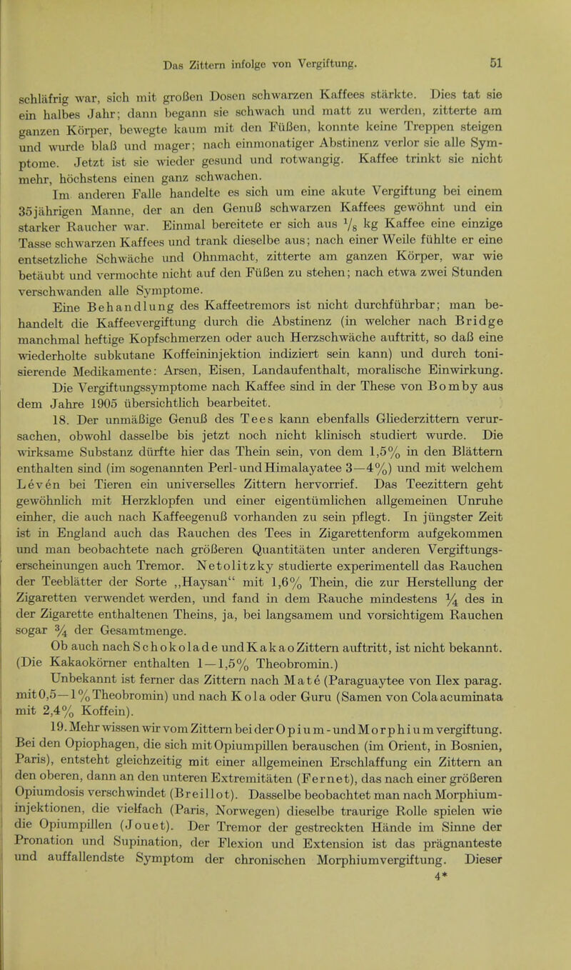 schlafrig war, sich mit groBen Dosen schwarzen Kaffees starkte. Dies tat sie ein halbes Jahr; dann begann sie schwach und matt zu werden, zitterte am ganzen Korper, bewegte kaum mit den FuBen, konnte keine Treppen steigen und wurde blaB und mager ; nach einmonatiger Abstinenz verlor sie alle Sym- ptome. Jetzt ist sie wieder gesund und rotwangig. Kaffee trinkt sie nicht mehr, hochstens einen ganz schwachen. Im anderen Falle handelte es sich um eine akute Vergiftung bei einem 35jahrigen Manne, der an den GenuB schwarzen Kaffees gewohnt und ein starker Rancher war. Einmal bereitete er sich aus Vs kg Kaffee eine einzige Tasse schwarzen Kaffees und trank dieselbe aus; nach einer Weile fuhlte er eine entsetzliche Schwache und Ohnmacht, zitterte am ganzen Kdrper, war wie betaubt und vermochte nicht auf den FuBen zu stehen; nach etwa zwei Stunden verschwanden alle Symptome. Eine Behandlung des Kaffeetremors ist nicht durchfiihrbar; man be- handelt die Kaffeevergiftung durch die Abstinenz (in welcher nach Bridge manchmal heftige Kopfschmerzen oder auch Herzschwache auftritt, so daB eine wiederholte subkutane Koffeininjektion indiziert sein kann) und durch toni- sierende Medikamente: Arsen, Eisen, Landaufenthalt, moralische Einwirkung. Die Vergiftungssj^mptome nach Kaffee sind in der These von Bomby aus dem Jahre 1905 ubersichtlich bearbeitet. 18. Der unmaBige GenuB des Tees kann ebenfalls GHederzittern verur- sachen, obwohl dasselbe bis jetzt noch nicht klinisch studiert wurde. Die wirksame Substanz diirfte hier das Thein sein, von dem 1,5% in den Blattern enthalten sind (im sogenannten Perl-undHimalayatee 3—4%) und mit welchem Lev en bei Tieren ein universelles Zittern hervorrief. Das Teezittern geht gewohnlich mit Herzklopfen und einer eigentumlichen allgemeinen Unruhe einher, die auch nach KaffeegenuB vorhanden zu sein pflegt. In jungster Zeit ist in England auch das Rauchen des Tees in Zigarettenform aufgekommen und man beobachtete nach groBeren Quantitaten unter anderen Vergiftungs- erscheinungen auch Tremor. Netolitzky studierte experimentell das Rauchen der Teeblatter der Sorte „Haysan mit 1,6% Thein, die zur Herstellung der Zigaretten venvendet werden, und fand in dem Rauche mindestens % des m der Zigarette enthaltenen Theins, ja, bei langsamem und vorsichtigem Rauchen sogar % der Gesamtmenge. Ob auch nachSchokolade undKakaoZittern auftritt, ist nicht bekannt. (Die Kakaokorner enthalten 1 — 1,5% Theobromin.) Unbekannt ist ferner das Zittern nach Mate (Paraguaytee von Ilex parag. mit 0,5—1% Theobromin) und nach Kola oder Guru (Samen von Cola acuminata mit 2,4% Koffein). 19. Mehr wissen wir vom Zittern bei der Opium- und M o r p h i u m vergiftung. Bei den Opiophagen, die sich mitOpiumpillen berauschen (im Orient, in Bosnien, Paris), entsteht gleichzeitig mit einer allgemeinen Erschlaffung ein Zittern an den oberen, dann an den unteren Extremitaten (Fernet), das nach einer groBeren Opiumdosis verschwindet (Breillot). Dasselbe beobachtet man nach Morphium- injektionen, die vielfach (Paris, Norwegen) dieselbe traurige Rolle spielen wie die Opiumpillen (Jouet). Der Tremor der gestreckten Hande im Sinne der Pronation und Supination, der Flexion und Extension ist das pragnanteste und auffallendste Symptom der chronischen Morphiumvergiftung. Dieser 4*