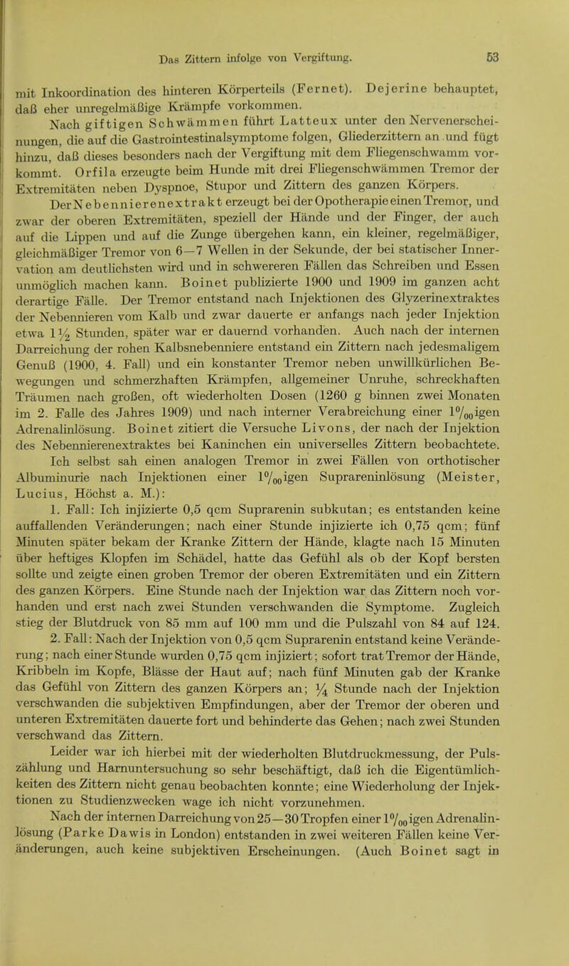 mit Inkoordination des hinteren Korperteils (Fernet). Dejerine behauptet, daB eher unregelmaBige Krampfe vorkommen. Nach giftigen Schwa mm en fuhrt Latteux unter den Nervenerschei- nungen, die auf die Gastrointestinalsymptome folgen, Gliederzittern an und fiigt hinzu, daB dieses besonders nach der Vergiftung mit dera Fliegenschwamm vor- kommt. Orfila erzeugte beim Hunde mit drei Fliegenschwiimmen Tremor der Extremitaten neben Dyspnoe, Stupor und Zittern des ganzen Korpers. DerNebennierenextrakt erzeugt bei derOpotherapieeinenTremor, und zwar der oberen Extremitaten, speziell der Hande und der Finger, der auch auf die Lippen und auf die Zunge iibergehen kann, ein kleiner, regelmaBiger, gleichmaBiger Tremor von 6—7 Wellen in der Sekunde, der bei statischer Inner - \ a tion am deuthchsten wird und in schwereren Fallen das Schreiben und Essen unmoglich machen kann. Boinet publizierte 1900 und 1909 im ganzen acht derartige Falle. Der Tremor entstand nach Injektionen des Glyzerinextraktes der Nebennieren vom Kalb und zwar dauerte er anfangs nach jeder Injektion etwa 1 y2 Stunden, spater war er dauernd vorhanden. Auch nach der internen Darreichung der rohen Kalbsnebenniere entstand ein Zittern nach jedesmaligem GenuB (1900, 4. Fall) und ein konstanter Tremor neben unwillkurlichen Be- wegungen und schmerzhaften Krampfen, allgemeiner Unruhe, schreckhaften Traumen nach groBen, oft wiederholten Dosen (1260 g binnen zwei Monaten im 2. Falle des Jahres 1909) mid nach interner Verabreichung einer l°/00igen Adrenalinlosung. Boinet zitiert die Versuche Livons, der nach der Injektion des Nebennierenextraktes bei Kaninchen ein universelles Zittern beobachtete. Ich selbst sah einen analogen Tremor in zwei Fallen von orthotischer Albuminurie nach Injektionen einer l°/ooigen Suprareninlosung (Meister, Lucius, Hochst a. M.): 1. Fall: Ich injizierte 0,5 qcm Suprarenin subkutan; es entstanden keine auffallenden Veranderungen; nach einer Stunde injizierte ich 0,75 qcm; fiinf Minuten spater bekam der Kranke Zittern der Hande, klagte nach 15 Minuten iiber heftiges Klopfen im Schadel, hatte das Gefiihl als ob der Kopf bersten sollte und zeigte einen groben Tremor der oberen Extremitaten und ein Zittern des ganzen Korpers. Eine Stunde nach der Injektion war das Zittern noch vor- handen und erst nach zwei Stunden verschwanden die Symptome. Zugleich stieg der Blutdruck von 85 mm auf 100 mm und die Pulszahl von 84 auf 124. 2. Fall: Nach der Injektion von 0,5 qcm Suprarenin entstand keine Verande- rung; nach einer Stunde wurden 0,75 qcm injiziert; sofort trat Tremor der Hande, Kribbeln im Kopfe, Blasse der Haut auf; nach fiinf Minuten gab der Kranke das Gefiihl von Zittern des ganzen Korpers an; % Stunde nach der Injektion verschwanden die subjektiven Empfindungen, aber der Tremor der oberen und unteren Extremitaten dauerte fort und behinderte das Gehen; nach zwei Stunden verschwand das Zittern. Leider war ich hierbei mit der wiederholten Blutdruckmessung, der Puls- zahlung und Harnuntersuchung so sehr beschaftigt, daB ich die Eigentiimlich- keiten des Zittern nicht genau beobachten konnte; eine Wiederholung der Injek- tionen zu Studienzwecken wage ich nicht vorzunehmen. Nach der internen Darreichung von 25—30 Tropf en einer 1%0 igen Adrenalin- losung (Parke Dawis in London) entstanden in zwei weiteren Fallen keine Ver- anderungen, auch keine subjektiven Erscheinungen. (Auch Boinet sagt in