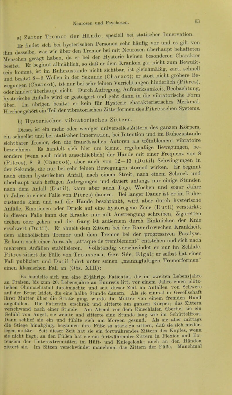 a) Zarter Tremor der Hande, speziell bei statischer Innervation. Er findet sich bei hysterischen Personen sehr haufig vor und es gilt von ihm dasselbe was wir iiber den Tremor bei mit Neurosen uberhaupt behafteten Menschen gesagt haben, da er bei der Hysterie keinen besonderen Charakter besitzt Er beginnt allmiihlich, so daB er dem Kranken gar nicht zum BewuBt- sein kommt ist im Ruhezustande nicht sichtbar, ist gleichmiiBig, zart, schnell und besitzt 8-9 Wellen in der Sekunde (Charcot); er stort nicht grobere Be- wegungen (Charcot), ist nur bei sehr feinen Verrichtungen hinderlich (Pitres), oder hindert uberhaupt nicht. Durch Aufregung, Aufraerksamkeit, Beobachtung, hysterische Anfalle wird er gesteigert und geht dann in die vibratonsche Form iiber Im iibrigen besitzt er kein fur Hysterie charakteristisches Merkmal. Hierher gehort ein Teil der vibratorischen Zitterformen des Pitresschen Systems. b) Hysterisches vibratorisches Zittern. Dieses ist ein mehr oder weniger universelles Zittern des ganzen Korpers, ein schneller und bei statischer Innervation, bei Intention und im Ruhezustande sichtbarer Tremor, den die franzosischen Autoren als tremblement vibratoire bezeichnen. Es handelt sich hier um kleine, regelmaBige Bewegungen, be- sonders (wenn auch nicht ausschlieBlich) der Hande mit einer Frequenz von 8 (Pitres), 8-9 (Charcot), aber auch von 12-13 (Dutil) Schwingungen in der Sekunde, die nur bei sehr feinen Bewegungen storend wirken. Er beginnt nach einem hysterischen Anfall, nach einem Streit, nach einem Schreck und uberhaupt nach heftigen Aufregungen und dauert anfangs nur einige Stunden nach dem Anfall (Dutil), kann aber auch Tage, Wochen und sogar Jahre (7 Jahre in einem Falle von Pitres) dauern. Bei langer Dauer ist er im Ruhe- zustande klein und auf die Hande beschrankt, wird aber durch hysterische Anfalle, Emotionen oder Druck auf eine hysterogene Zone (Dutil) verstarkt; in diesem Falle kann der Kranke nur mit Anstrengung schreiben, Zigaretten drehen oder gehen und der Gang ist auBerdem durch Einknicken der Knie erschwert (Dutil). Er ahnelt dem Zittern bei der Basedowschen Krankheit, dem alkoholischen Tremor und dem Tremor bei der progressiven Paralyse. Er kann nach einer Aura als ,,attaque de tremblement entstehen und sich nach mehreren Anfallen stabihsieren. Vollstandig verschwindet er nur im Schlafe. Pitres zitiert die Falle von Trousseau, Ger. See, Rigal; er selbst hat einen Fall publiziert und Dutil fuhrt unter seinen ,,mannigfaltigen Tremorformen einen klassischen Fall an (Obs. XIII): Es handelte sich um eine 23jahrige Patientin, die im zweiten Lebensjahre an Fraisen, bis zum 20. Lebensjahre an Enuresis litt, vor einem Jahre einen plotz- lichen Ohnmachtsfall durchmachte und seit dieser Zeit an Anfallen von Schwere auf der Brust leidet, die eine halbe Stunde dauern. Als sie einmal in Gesellschaft ihrer Mutter iiber die StraGe ging, wurde die Mutter von einem fremden Hund angefallen. Die Patientin erschrak und zitterte am ganzen Korper; das Zittern verschwand nach einer Stunde. Am Abend vor dem Einschlafen iibcrfiel sie ein Gefuhl von Angst, sie weinte und zitterte eine Stunde lang wie im Schiittelfrost. Dann schlief sie ein und fuhlte sich am Morgen gesund. Als sie aber mittags die Stiege hinabging, begannen ihre FiiBe so stark zu zittern, dafl sie sich nieder- legen muBte. Seit dieser Zeit hat sie ein fortwahrendes Zittern des Kopfes, wenn sie nicht liegt; an den FiiCen hat sie ein fortwahrendes Zittern in Flexion und Ex- tension der Unterextremitaten im Hiift- und Kniegelenk; auch an den Hauden zittert sie. Im Sitzen verschwindet manchmal das Zittern der Fiifle. Manchmal