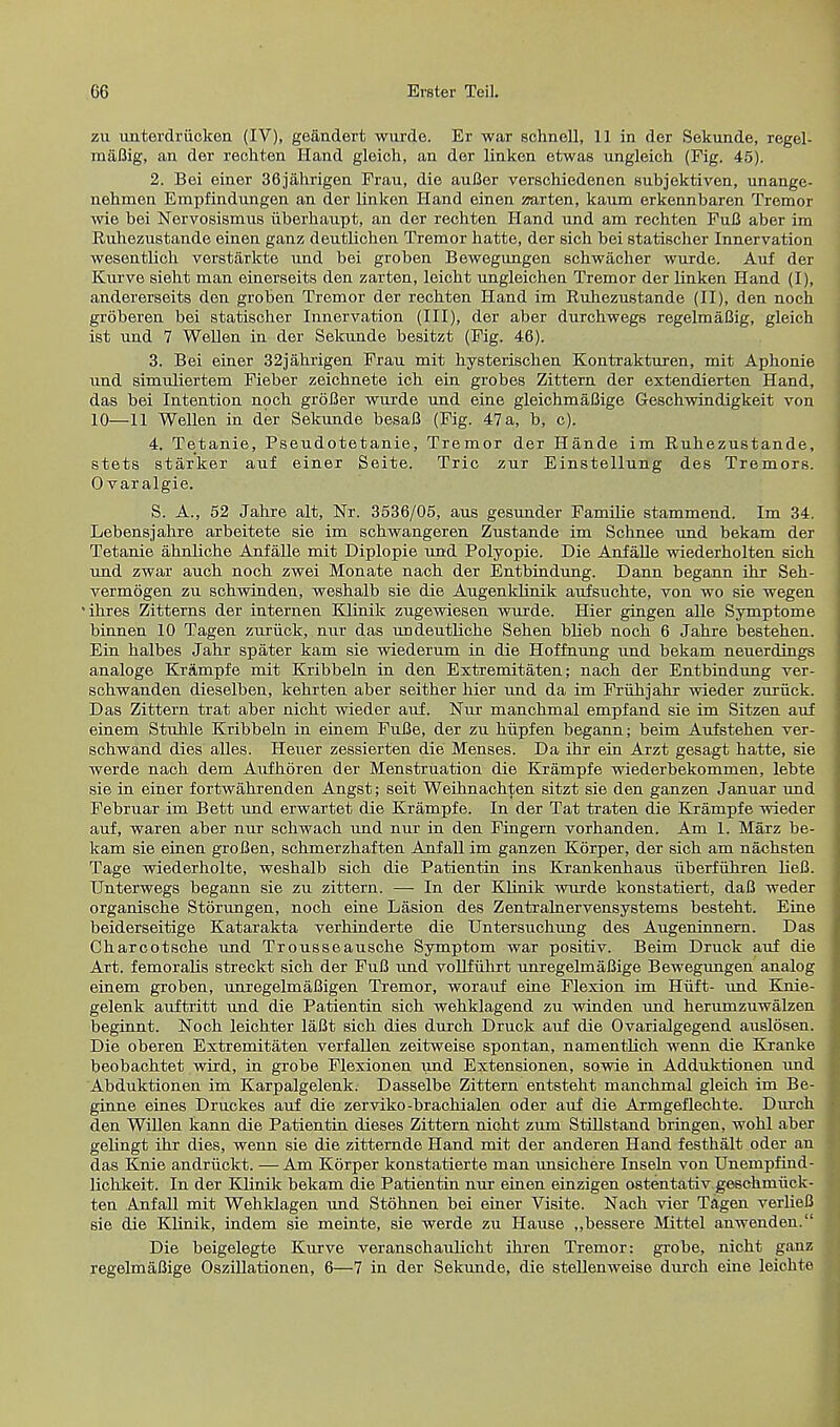 zu unterdriicken (IV), geandert wurde. Er war schnell, 11 in der Sekunde, regel- maflig, an der rechten Hand gloich, an der linken etwas ungleieh (Fig. 45). 2. Bei einer 36jahrigen Frau, die auBer verschiedenen subjektiven, unange- nehmen Empfindungen an der linken Hand einen marten, kaum erkennbaren Tremor wie bei Nervosismus iiberkaupt, an der rechten Hand und am rechten FuB aber im Ruhezustande einen ganz deutlichen Tremor hatte, der sich hei statischer Innervation wesentlich verstarkte nnd bei groben Bewegnngen schwacher wurde. Auf der Kurve sieht man einerseits den zarten, leicht ungleichen Tremor der linken Hand (I), andererseits den groben Tremor der rechten Hand im Ruhezustande (II), den noch groberen bei statischer Innervation (III), der aber durchwegs regelmaBig, gleich ist nnd 7 Wellen in der Sekunde besitzt (Fig. 46). 3. Bei einer 32jahrigen Frau mit hysterischen Kontrakturen, mit Aphonie und simuliertem Fieber zeichnete ich ein grobes Zittern der extendierten Hand, das bei Intention noch groBer wurde und eine gleichmaBige Geschwindigkeit von 10—11 Wellen in der Sekunde besaB (Fig. 47 a, b, c). 4. Tetanie, Pseudotetanie, Tremor der Hande im Ruhezustande, stets starker auf einer Seite. Trie zur Einstellung des Tremors. 0 varalgie. 5. A., 52 Jahre alt, Nr. 3536/05, aus gesunder Familie stammend. Im 34. Lebensjahre arbeitete sie im schwangeren Zustande im Schnee und bekam der Tetanie ahnliche Anfalle mit Diplopie und Polyopie. Die Anfalle wiederholten sich und zwar auch noch zwei Monate nach der Entbindung. Dann begann ihr Seh- vermogen zu schwinden, weshalb sie die Augenklinik aufsuchte, von wo sie wegen ' ihres Zitterns der internen Klinik zugewiesen wurde. Hier gingen alle Symptome binnen 10 Tagen zuruck, nur das undeutliche Sehen blieb noch 6 Jahre bestehen. Ein halbes Jahr spater kam sie wiederum in die Hoffnung und bekam neuerdings analoge Krampfe mit Kribbeln in den Extremitaten; nach der Entbindung ver- schwanden dieselben, kehrten aber seither hier und da im Fruhjahr wieder zuruck. Das Zittern trat aber nicht wieder auf. Nur manchmal empfand sie im Sitzen auf einem Stuhle Kribbeln in einem FuBe, der zu hiipfen begann; beim Aufstehen ver- schwand dies alles. Heuer zessierten die Menses. Da ihr ein Arzt gesagt hatte, sie werde nach dem Aufhoren der Menstruation die Krampfe wiederbekommen, lebte sie in einer fortwahrenden Angst; seit Weihnachten sitzt sie den ganzen Januar und Februar im Bett und erwartet die Krampfe. In der Tat traten die Krampfe wieder auf, waren aber nur schwach xind nur in den Fingern vorhanden. Am 1. Marz be- kam sie einen groBen, schmerzhaften Anfall im ganzen Korper, der sich am nachsten Tage wiederholte, weshalb sich die Patientin ins Krankenbaus uberfuhren lieB. Unterwegs begann sie zu zittern. — In der Klinik wurde konstatiert, daB weder organische Storungen, noch eine Lasion des Zentrahiervensystems besteht. Erne beiderseitige Katarakta verhinderte die Untersuchung des Augeninnern. Das Charcotsche und Trousseausche Symptom war positiv. Beim Druck auf die Art. femoralis streokt sich der FuB nnd vollfuhrt unregelmaBige Bewegungen analog einem groben, unregelmaBigen Tremor, worauf eine Flexion im Hiift- und Knie- gelenk auftritt und die Patientin sich wehklagend zu winden und herumzuwalzen beginnt. Noch leichter laBt sich dies durch Druck auf die Ovarialgegend auslosen. Die oberen Extremitaten verfallen zeitweise spontan, namentlich wenn die Kranke beobachtet wird, in grobe Flexionen und Extensionen, sowie in Adduktionen nnd Abduktionen im Karpalgelenk. Dasselbe Zittern entsteht manchmal gleich im Be- ginne eines Druckes auf die zerviko-brachialen oder auf die Armgeflechte. Durch den Willen kann die Patientin dieses Zittern nicht zum Stillstand bringen, wohl aber gelingt ihr dies, wenn sie die zitternde Hand mit der anderen Hand festhalt oder an das Knie andruckt. — Am Korper konstatierte man unsickere Inseln von Unempfind- lichkeit. In der Klinik bekam die Patientin nur einen einzigen ostentativ gesekmiick- ten Anfall mit Wehklagen und Stohnen bei einer Visite. Nach vier Tagen verlieB sie die Klinik, indem sie meinte, sie werde zu Hause ,,bessere Mittel anwenden. Die beigelegte Kurve veranschaulicht ihren Tremor: grobe, nicht ganz regelmaBige Oszillationen, 6—7 in der Sekunde, die stellenweise durch eine leichte