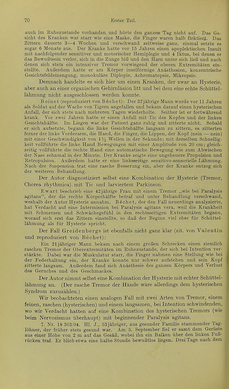 auch im Kuhezustande vorhanden und horte dea ganzen'Tag nicht auf. Das Ge- sieht des Kranken war atari- wie eine Maske, die Finger waren halb flektierf.. Das Zittern dauerte 3—4 Wochen und verschwand zeitweise ganz, einmal setzte es sogar 6 Monate aus. Der Kranke hatte vor 15 Jahren einen apoplektiscken Insult mit nachfolgender sensitiver und motorischer Hemiplegie und 4 Iktus, bei denen er das BewuBtsein verlor, sich in die Zunge biB und den Ham unter sich lieB und nach denen sich stets ein intensiver Tremor vorwiegend der oberen Extremitaten ein- stellte. AuBerdem hatte er am Korper inselformige Anasthesien, konzentrische Gesichtsfeldeinengung, monokulare Diplopie, Achromatopsie, Mikropsie. Demnach handelte es sich hier urn einen Kranken, der zwar an Hysterie, aber auch an einer organischen Gehirnlasion litt und bei dem eine echte Schuttel- lahrnung nicht ausgeschlossen werden konnte. B oinet (reproduziert von B6chet): Der 32jahrige Mann wurde vor 11 Jahren als Soldat auf der Wache von Tigern angefallen und bekam darauf einen hysterischen Anfall, der sich stets nach mehreren Tagen wiederholte. Seither ist er fortwahrend krank. Vor zwei Jahren hatte er einen Anfall mit Tic des Kopfes und der linken Gesichtshalfte. Im Liegen war der Patient ganz ruhig und zitterte nicht. Sobald er sich aufsetzte, begann die linke Gesichtshalfte langsam zu zittern, es zitterten femer der linke Vorderarm, die Hand, die Finger, die Lippen, der Kopf (nein — nein) mit einer Geschwindigkeit von 1 % Wellen in der Sekunde; mit derselben Schnellig- keit vollfuhrte die linke Hand Bewegungen mit einer Amplitude von 20 cm; gleich- zeitig vollfuhrte die rechte Hand eine automatische Bewegung wie zum Abwischen der Nase zehnmal in der Minute. Der Kranke zeigte eine ungeheuere Propulsion und Betropulsion. AuBerdem hatte er eine linksseitige sensitivo-sensorielle Lahmung. Nach der Suspension trat eine rasche Besserung ein, aber der Kranke entzog sich der weiteren Behandlung. Der Autor diagnostiziert selbst eine Kombination der Hysterie (Tremor, Chorea rhythmica) mit Tic und larviertem Parkinson. Ewart beschrieb eine 42jahrige Frau mit einem Tremor „wie bei Paralysis agitans, der die rechte Korperhalfte betraf und unter Behandlung verschwand, weshalb der Autor Hysterie annahm. Bechet, der den Fall neuerdings analysierte, hat Verdacht auf eine Intermission bei Paralysis agitans vera, weil die Krankheit mit Schmerzen und Schwachegefuhl in den rechtsseitigen Extremitaten begann, worauf sich erst das Zittern einstellte, so daB der Beginn viel eher fur Schiittel- lahmung als fur Hysterie spricht. Der Fall Greidenbergs ist ebenfalls nicht ganz klar (zit. von Valentin und reproduziert von Bechet): Ein 21jahriger Mama bekam nach einem groBen Schrecken einen ziemlich raschen Tremor der Oberextremitaten im Buhezustande, der sich bei Intention ver- starkte. Dabei war die Muskulatur starr, die Finger nahmen eine Stellung wie bei der Federhaltung ein, der Kranke konnte nur schwer aufstehen und sein Kopf zitterte langsam. AuBerdem fand sich Anasthesie des ganzen Korpers und Verlnst des Geruches und des Geschmackes. Der Autor nirnmt selbst eine Kombination der Hysterie mit echter Schuttel- lahmung an. (Der rasche Tremor der Hande ware allerdings dem hysterischen Syndrom zuzuzahlen.) Wir beobachteten einen analogen Fall mit zwei Arten von Tremor, einem feinen, raschen (hysterischen) und einem langsamen, bei intention schwindenden, wo wir Verdacht hatten auf eine Kombination des hysterischen Tremors (wie beim Nervosismus uberhaupt) mit beginnender Paralysis agitans. 7. Nr. 18 303/04. HI. J., 53jahriger, aus gesunder Famine stammender Tag- lohner, der fruher stets gesund war. Am 5. September fiel er samt dem Geriiste aus einer Hohe von 2 m auf das GesaB, wobei ihn ein Balken iiber den Unken FuB- riicken traf. Er bheb etwa eine halbe Stunde bewuBtlos liegen. Drei Tage nach dem
