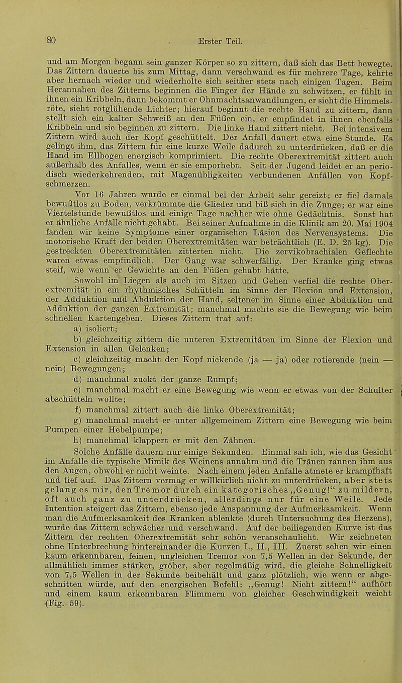 und am Morgen begann sein ganzer Korper so zu zittern, daB sich das Bett bewegte. Das Zittern dauerte bis zum Mittag, daan verschwand es fiir mehrere Tage, kehrte aber hernach wieder und wiederholte sich seither stets nach einigen Tagen. Beim Herannahen des Zitterns beginnen die Finger der Hande zu schwitzen, er fuhlt in ihnen ein Kribbeln, dann bekommt er Ohnmachtsanwandlungen, er sieht die Himmels- rote, sieht rotgliihende Lichter; hierauf beginnt die rechte Hand zu zittern, dann stent sich ein kalter SchweiB an den FiiBen ein, er empfindet in ihnen ebenfalls 1 Kribbeln und sie beginnen zu zittern. Die linke Hand zittert nicht. Bei intensivem Zittern wird auch der Kopf geschiittelt. Der Anfall dauert etwa eine Stunde. Es gelingt ihm, das Zittern fiir eine kurze Weile dadurch zu unterdriicken, dafi er die Hand im Ellbogen energisch komprimiert. Die rechte Oberextremitat zittert auch auBerhalb des Anfalles, wenn er sie emporhebt. Seit der Jugend leidet er an perio- disch wiederkehrenden, mit Mageniibligkeiten verbundenen Anfallen von Kopf- schmerzen. Vor 16 Jahren wurde er einmal bei der Arbeit sehr gereizt; er fiel damals bewuBtlos zu Boden, verkriimmte die Glieder und biB sich in die Zunge; er war eine Viertelstunde bewuBtlos und einige Tage nachher wie ohne Gedachtnis. Sonst hat er ahnliche Anfalle nicht gehabt. Bei seiner Aufnahme in die Klinik am 20. Mai 1904 fanden wir keine Symptome einer organischen Lasion des Nervensystems. Die motorische Kraft der beiden Oberextremitaten war betrachtlich (E. D. 25 kg). Die gestreckten Oberextremitaten zitterten nicht. Die zervikobrachialen Geflechte waren etwas empfindlich. Der Gang war schwerfalhg. Der Kranke ging etwas steif, wie wenn er Gewichte an den FiiBen gehabt hatte. Sowohl im Liegen als auch im Sitzen und Gehen verfiel die rechte Ober- extremitat in ein rhythmisches Schiitteln im Sinne der Flexion und Extension, der Adduktion uiid Abduktion der Hand, seltener im Sinne einer Abduktion und Adduktion der ganzen Extremitat; manchmal machte sie die Bewegung wie beim schnellen Kartengeben. Dieses Zittern trat auf: a) isoliert; b) gleichzeitig zittern die unteren Extremitaten im Sinne der Flexion und Extension in alien Gelenken; c) gleichzeitig macht der Kopf nickende (ja — ja) oder rotierende (nein — nein) Bewegungen; d) manchmal zuckt der ganze Bumpf; e) manchmal macht er eine Bewegung wie wenn er etwas von der Schulter abschutteln wollte; f) manchmal zittert auch die linke Oberextremitat; g) manchmal macht er unter allgemeinem Zittern eine Bewegung wie beim Pumpen einer Hebelpumpe; h) manchmal klappert er mit den Zahnen. Solche Anfalle dauern nur einige Sekunden. Einmal sah ich, wie das Gesicht' im Anfalle die typische Mimik des Weinens annahm und die Tranen rannen ihm aus den Augen, obwohl er nicht weinte. Nach einem jeden Anfalle atmete er krampfhaft und tief auf. Das Zittern vermag er willkurlich nicht zu unterdriicken, aber stets gelang es mir, den Tremor durch ein kategorisches „Genug! zu mildern, oft auch ganz zu unterdriicken, allerdings nur fiir eine Weile. Jede Intention steigert das Zittern, ebenso jede Anspannung der Aufmerksamkeit. Wenn man die Aufmerksamkeit des Kranken ablenkte (durch Untersuchung des Herzens), wurde das Zittern schwacher und verschwand. Auf der beiliegenden Kurve ist das Zittern der rechten Oberextremitat sehr schon veranschaulicht. Wir zeichneten ohne Unterbrechung hintereinander die Kurven I., II., III. Zuerst sehen wir einen kaum erkennbaren, feinen, ungleichen Tremor von 7,5 Wellen in der Sekunde, der allmahlich immer starker, grober, aber regelmaBig wird, die gleiche Schnelligkeit von 7,5 Wellen in der Sekunde beibehalt und ganz plotzlich, wie wenn er abge- schnitten wurde, auf den energischen Befehl: „Genug! Nicht zittern! aufhort und einem kaum erkennbaren Flimmern von gleicher Geschwindigkeit weicht (Fig. 59).