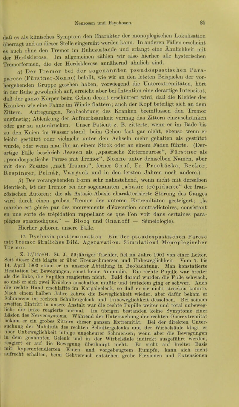 daB es als klinisches Symptom den Charakter der monoplegischen Lokalisation uberragt und an dieser Stelle eingereiht werden kann. In anderen Fallen erscheint es auch ohne den Tremor im Ruhezustande und erlangt eine Ahnlichkcit mit der Herdsklerose. Im allgemeinen zilhlen wir also hierher alle hysterischen Tremorformen, die der Herdsklerose annahernd ahnlich sind. a) Ber Tremor bei der sogenannten pseudospastischen Para- parese (Furstner-Nonne) befallt, wie wir an den letzten Beispielen der vor- hergehenden Gruppe gesehen haben, vorwiegend die Unterextremitaten, hort in der Ruhe gewohnlich auf, erreicht aber bei Intention eine derartige Intensitiit, daB der ganze Korper beim Gehen derart erschiittert wird, dafi die Kleider des Kranken wie eine Fahne im Winde flattern; auch der Kopf beteiligt sich an dem Zittern. Aufregungen, Beobachtung des Kranken beeinflussen den Tremor ungiinstig; Ablenkung der Aufmerksamkeit vermag das Zittern einzuschranken oder gar zu unterdrucken. Unser Patient z. B. zitterte, wenn er im Bade bis zu den Knien im Wasser stand, beim Gehen fast gar nicht, ebenso wenn er leicht gestutzt oder vielmehr unter den Achseln mehr gehalten als gestiitzt wurde, oder wenn man ihn an einem Stock oder an einem Faden fuhrte. (Der- artige Falle beschrieb Jessen als ,,spastische Zitterneurose, Fiirstner als ,,pseudospastische Parese mit Tremor, Nonne unter demselben Namen, aber mit dem Zusatze ,,nach Trauma, ferner Onuf, Fr. Prochazka, Becker, Respinger, Pelnar, Vanysek und in den letzten Jahren noch andere.) /?) Der vorangehenden Form sehr nahestehend, wenn nicht mit derselben identisch, ist der Tremor bei der sogenannten ,,abasie trepidante der fran- zosischen Autoren: die als Astasie-Abasie charakterisierte Stoning des Ganges wird durch einen groben Tremor der unteren Extremitaten gesteigert; ,,la marche est genee par des mouvements d'execution contradictoires, consistant en une sorte de trepidation rappellant ce que Ton voit dans certaines para- plegies spasmodiques. — Blocq und Onanoff — Semeiologie). Hierher gehoren unsere Falle. 17. Dysbasia posttraumatica. Ein der pseudospastischen Parese mit Tremor ahnlich.es Bild. Aggravation. Simulation? Monoplegischer Tremor. . Z. 17/145/04. St. J., 59jahriger Tischler, fiel im Jahre 1901 von einer Leiter. Seit dieser Zeit klagte er iiber Kreuzschmerzen und Unbeweglichkeit. Vom 7. bis 14. April 1903 stand er in unserer Abteilung in Beobachtung. Man konstatierte Hesitation bei Bewegungen, sonst keine Anomalie. Die rechte Pupille war breiter als die linke, die Pupillen reagierten nicht. Bald darauf wurden die FiiBe schwach, so daO er sich zwei Kriicken anschaffen muflte und trotzdem ging er schwer. Auch die rechte Hand erschlaffte im Karpalgelenk, so daB er sie nicht strecken konnte. Nach einem halben Jahre kehrte die Beweglichkeit wieder, aber dafiir bekam er Schmerzen im rechten Schultergelenk und Unbeweghchkeit desselben. Bei seinem zweiten Eintritt in unsere Anstalt war die rechte Pupille weiter und total unbeweg- lich; die hnke reagierte normal. Im ubrigen bestanden keine Symptome einer Lasion des Nervensystems. Wahrend der Untersuchimg der rechten Oberextremitat bekam er ein grobes Zittern dieser ganzen Extremitat. Bei der direkten Unter- suchung der Mobilitat des rechten Schultergelenks und der Wirbelsaule klagt er iiber Unbeweghchkeit infolge ungeheurer Schmerzen; wenn aber die Bewegungen in dem genannten Gelenk und in der Wirbelsaule indirekt ausgefiihrt werden, reagiert er auf die Bewegung iiberhaupt nicht. Er steht auf breiter Basis mit hyperextendierten Knien und vorgebeugtem Itumpfe, kann sich nicht aufrecht erhalten, beim Gehversuch entstehen grobe Flexionen und Extensionen