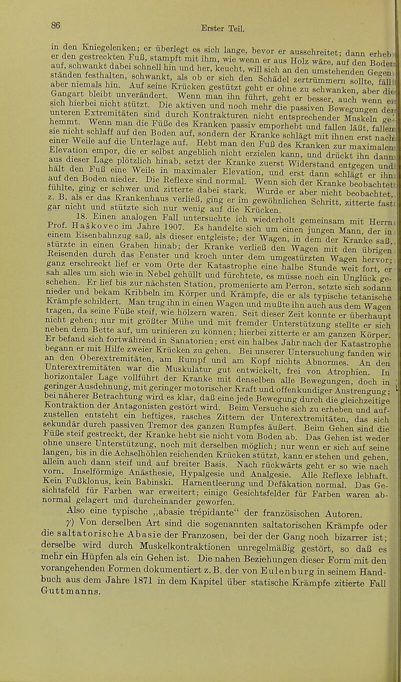 in den Kniegelenken; er iiborlegt es sich lange, bevor er ausschrpitpf- /i*,™ i v er den gestreckten FuB, stampft mit ihm, wie wenn er aus HolfwSe aufden St ant, schwankt dabei schnell bin nnd her, kencht, wiU sich an den ZrtdSd™Getn standenfesthalten, schwankt, als ob er sich den Schadel zertrnmmem soUte fa aber niemals hin. Auf seine Krucken gestiitzt geht er ohne zu Schwab ^ J Gangart bleibt unverandert. Wenn man ihn fiihrt, geht er besser t J? sich hierbei nicht stutzt. Die aktiven nnd noch meh/diep^^Be^TdS unteren Extremitaten sind dnrch Kontrakturen nicht entsprechender MusS ge hemmt Wenn man die FiiBe des Kranken passiv emporhebt nnd faUen S falfen- sie nicht schlaff auf den Boden auf, sondern der Kranke schlagt mitThnenerst uS einer Weile auf die Unterlage auf. Hebt man den FuB des Krlnken zur maxTmalen, Elevation empor dxe er selbst angeblich nicht erzielen kann, nnd driickt STani aus dieser Lage plotzhch hinab, setzt der Kranke zuerst Widerstand enlegenunol ha t den FuB erne Weile in maximaler Elevation, nnd erst dann schlfgt er ihn auf den Boden meder. Die Eeflexe sind normal. Wenn sich der Kranke beobachtet fuhlte, ging er schwer und zitterte dabei stark. Wurde er aber nicht beobachtet z. B. als er das Krankenhaus verheB, gmg er im gewohnlichen Schritt, zitterte fasti gar nicht und stiitzte sich nur wenig auf die Krucken zitterte iastt Prnf J\?in6n anal?gen FaU untersuchte ich wiederholt gemeinsam mit Herrn, Prof. Haikovec im Jahre 1907. Es handelte sich urn einen jungen Mann der in einem Eisenbahnzug saB, als dieser entgleiste; der Wagen, in dem der Kranke saB sturzte in emeu Graben hinab; der Kranke verlieB den Wagen mit den ubrLen' Reisenden durch das Fenster und kroch unter dem umgesturzten Wagen hervor ganz erschreckt hef er vom Orte der Katastrophe eine halbe Stunde weit fort er - sah alles urn sich wie in Nebel gehiillt und fiirchtete, es miisse noch ein Ungliick'ge- schehen. Er hef bis zur nachsten Station, promenierte am Perron, setzte sich sodann Kr^rXa\ Sa? iBt K6^er ^ KramPfe> d^ er als typische tetanische Krampfe schildert. Man trug ihn in einen Wagen und muBte ihn auch aus dem Wagen tragen, da seme FuBe steif, wie holzern waren. Seit dieser Zeit konnte er iiberhaunt nicht gehen; nur mit groBter Miihe und mit fremder Unterstiitzung stellte er sich nehen dem Bette auf, urn urinieren zu konnen; hierbei zitterte er am ganzen Korper Er befand sich fortwahrend in Sanatorien; erst ein halbes Jahr nach der Katastrouhe begann er mit Hilfe zweier Krucken zu gehen. Bei unserer Untersuchung fanden wir an den Oberextremitaten, am Rumpf und am Kopf nichts Abnormes. An den Unterextremitaten war die Muskulatur gut entwickelt, frei von Atrophien In honzontaler Lage vollfuhrt der Kranke mit denselben alle Bewegungen doch in gerrnger Ausdehnung, mit geringer motorischer Kraft und offenkundiger Anstrengung • bei naherer Betrachtung wird es klar, daB eine jede Bewegung durch die gleichzeiti^e Kontraktion der Antagonisten gestort wird. Beim Versuche sich zu erheben und auf- zustellen entsteht ein heftiges, rasches Zittern der Unterextremitaten, das sich sekundar durch passiven Tremor des ganzen Rumpfes auBert. Beim Gehen sind die H uBe steif gestreckt, der Kranke hebt sie nicht vom Boden ab. Das Gehen ist weder ohne unsere Unterstiitzung, noch mit derselben moglich; nur wenn er sich auf seine langen, bis in die Achselhohlen reichenden Krucken stiitzt, kann er stehen und gehen allein auch dann steif und auf breiter Basis. Nach riickwarts geht er so wilnach Inselformige Anasthesie> Hypalgesie und Analgesic Alle Reflexe lebhaft Kern iuBklonus, kern Babinski. Harnentleerung und Defakation normal Das Ge- sichtsfeld fur Farben war erweitert; einige Gesichtsfelder fiir Farben waren ab- normal gelagert und durcheinander geworfen. Also eine typische „abasie trepidante der franzosischen Autoren. y) Von derselben Art sind die sogenannten saltatorischen Krampfe oder die saltatorische Abasie der Franzosen, bei der der Gang noch bizarrer ist; derselbe wird durch Muskelkontraktionen unregelmaBig gestort, so daB es mehr ein Hiipfen als ein Gehen ist. Die nahen Bezieliungen dieser Form mit den vorangehenden Forrnen dokumentiert z.B. der von Eulenburg in seinem Hand- buch aus dem Jahre 1871 in dem Kapitel iiber statische Krampfe zitierte Fall Guttmanns.