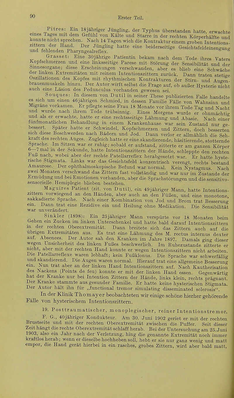 Pitrcs: Ein lSjahriger Jiingling, der Typhus iiberstanden hatte, erwachte ernes Tages mit dem Gefiihl von Kalte und Starre in der rechten Korperhalfte und konnte nicht sprechen. Nach 14 Tagen wich die Kontraktur einem groben Intentions- iT^ij™' F J™SUng hatte eine beiderseitige Gesichtsieldeineneung und fehlenden Pharyngeakeflex. 8 s Grasset: Eine 30jahrige Patientin bekam nach dem Tode ihres Vaters Kopfschmerzen nnd eine linksseitige Parese mit Storung der Sensibilitat und der binnesorgane; diese Erscheinungen verschwanden, aber es blieb eine Schwache der linken Extremitaten mit reinem Intentionszittern zuriick. Dann traten stetige Oszillationen des Kopfes mit rhythmischen Kontrakturen der Stirn- und Augen brauenmuskeln hinzu. Der Autor wirft selbst die Prage auf, ob auBer Hysterie nicht auch eine Lasion des Pedunculus vorhanden gewesen sei. Souques: In diesem von Dntil in seiner These publizierten Falle handelte es sich urn emen 46jahrigen Schmied, in dessen Familie Falle von Wahnsinn und Migrane vorkamen. Er pflegte seine Frau 18 Monate vor ihrem Tode Tag und Nacht und wurde nach ihrem Tode triibsinnig. Eines Morgens wurde er ohnmachtig und als er erwachte, hatte er eine rechtsseitige Lahmung und Abasie Nach einer funfmonatlichen Behandlung in einem Krankenhause war sein Zustand nur ge- bessert. Spater hatte er Schwindel, Kopfschmerzen und Zittern, doch besserten sich diese Beschwerden nach Badern und Jod. Dann verlor er allmahlich die Seh kraft des rechten Auges. Zugleich hatte er eine skandierende, hasitierende, stotternde bprache. Im Sitzen war er ruhig; sobald er auf stand, zitterte er am ganzen Korper 6—7mal m der Sekunde, hatte Intentionszittern der Hande, schleppte den rechten FuB nach, wobei aber der rechte Patellarreflex herabgesetzt war. Er hatte hyste- nsche Stigmata. Links war das Gesichtsfeld konzentrisch verengt, rechts bestand Amaurose. Der ophthalmoskopische Befund war normal. Kein Nystagmus Nach zwei Monaten verschwand das Zittern fast voUstandig und war nur im Zustande der Ermudung und bei Emotionen vorhanden, aber die Sprachstorungen und die sensitivo- sensorielle, Hemiplegie bbieben bestehen. Maguires Patient (zit. von Dutil), ein 49jahriger Mann, hatte Intentions- zittern vorwiegend an den Handen, aber auch an den FiiBen, und eine monotone sakkadierte Sprache. Nach einer Kombination von Jod und Brom trat Besserung em. Dann trat eine Eezidive ein und Heilung ohne Medikation. Die Sensibilitat war unverandert. Sinkler (1898): Ein 25jahriger Mann verspiirte vor 18 Monaten beim Gehen ein Zucken im linken Unterschenkel und hatte bald darauf Intentionszittern m der rechten Oberextremitat. Dann breitete sich das Zittern auch auf die ubngen Extremitaten aus. Es trat eine Lahmung des M. rectus internus dexter auf. Absences. Der Autor sah den Kranken im Jahre 1897. Damals ging dieser wegen Unsicherheit des linken FuBes beschwerlich. Im Ruhezustande zitterte er nicht, aber mit der rechten Pland konnte er wegen Intentionszittern nicht arbeiten. Die Patellarreflexe waren lebhaft; kein FuBklonus. Die Sprache war schwerfallig und skandierend. Die Augen waren normal. Hierauf trat eine allgemeine Besserun°- ein. Nun trat aber an der Hnken Hand Intentionszittern auf. Nach Kautherisation des Nackens (Points de feu) konnte er mit der linken Hand essen. Gegenwartig hat der Kranke nur bei Intention Zittern der Hande, links klein, rechts pragnant. Der Kranke stammte aus gesunder Familie. Er hatte keine hysterischen Stigmata. Der Autor halt ihn fur functional tremor simulating disseminated sclerosis. In der Klinik Thomayer beobachteten wir einige schone bierher gehorende Falle von hysterischem Intentionszittern. 19. Posttraumatischer, monoplegischer, reiner Intentionstremor. F. G., 40jahriger Kondukteur. Am 30. Jivni 1902 geriet er mit der rechten Brustseite und mit der rechten Oberextremitat zwischen die Puffer. Seit dieser Zeit hangt die rechte Oberextremitat schlaff herab. Bei der Untersuchung am 25. Juni 1903, also ein Jahr nach der Verletzung, hing die genannte Extremitat noch immer kraftlos herab; wenn er dieselbehochheben soli, hebt er sie nur ganz wenig und matt empor, die Hand gerat hierbei in ein rasches, grobes Zittern, wird aber bald matt,