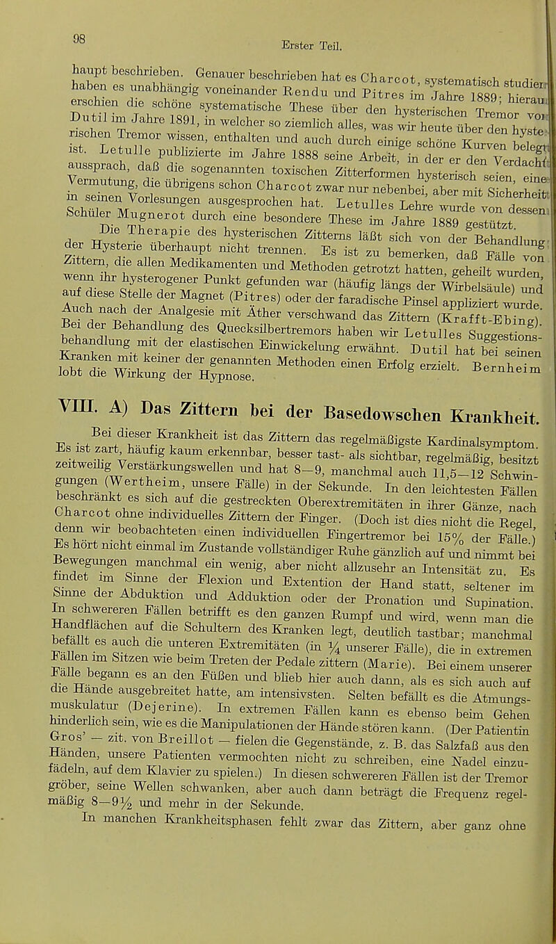 haupt beschrieben. Genauer beschrieben hat, p« PV> n ™„+ A , JJUtn im Jahre 1891, in welcher so ziemlich alles, was wir heute iiber Hph wJ I St Letren' GnthaIten ^ aUCh *** schte SS ist. Letulle pubhzierte im Jahre 1888 seine Arbeit in der er (1^13 aussprach, daB die sogenannten toxischen ZitterformenTl^JrJ^^ I'Z % ^ brigenS SCh°n °harCOt ZWar nur nebonbeifaber^StSrS m semen Vorlesungen ausgesprochen hat. Letulies Lehre wurdevon dl^ Schuler Mugnerot durch eine besondere These im Jahre 1889 gestlt Die Therapie des hysterischen Zitterns laBt sich von der Behandlnn* der Hystene iiberhaupt nicht trennen. Es ist zu bemerken Ifi g Zittern die alien Medikamenten und Methoden getrotn X^ZZ wenn mr hysterogener Punkt gefunden war (haufig langs der wSSZZlS auf d.ese Stelle der Magnet (Pitres) oder der faradlche Pinsel a^S^Sf Auch nach der Analgesie mit Ather verschwand das Zittern (Krafft-EMnt)' Bex der Behandlung des Quecksilbertremors haben wir Letu les SuggestW behandlung mit der elastischen Einwickelung erwahnt. Dutil hat befseZ Kranken mxt keiner der genannten Methoden einen Erfolg erzielt BentTZ lobt die Wirkung der Hypnose. -oernneim VHI. A) Das Zittern bei der Basedowschen Kraukheit. Es i^ffw^^^!8 Zittem daS ^bnaBigste Kardinalsymptom Es ist zart haufig kaum erkennbar, besser tast- als sichtbar, regelmaBig besitTt zeitwemg VersUrkungsweUen und hat 8-9, manchmal auch 11,6-12 SdS^ beschrankt es sich auf die gestreekten Oberextremitaten in ihrer Ganze nach den ft Zittern der linger. (Doch ist dies nicht dTe kegel denn wir beobachteten einen individueUen Pingertremor bei 15% der FaUe J Es hort nicht einmal im Zustande vollsWiger Ruhe g.nzlieh auf und nLmt be Bewegungen manchmal em wenig, aber nicht allzusehr an Intensity zu. Es fmdet im Sinne der Flexion und Extention der Hand statt, seltener im Smne der Abduktion und Adduktion oder der Pronation und SupinatioT In schwereren Fallen betrifft es den ganzen Rumpf und wird, weimTan Te Handflachen auf die Schultern des Kranken legt, deuthch tastbar; manchmal befallt es auch die unteren Extremitaten (in % unserer FaUe), die in extremen FaUen im Sitzen wie beim Treten der Pedale zittern (Marie). Bei einem unserer Falle begann es an den Men und blieb bier auch dann, als es sich auch auf die Hande ausgebreitet hatte, am intensivsten. Selten befaUt es die Atmungs- muskulatur (Dejerine). In extremen Fallen kaim es ebenso beim Gehen hmderlich sein, wiees die Manipulationen der Hande storen kann. (Der Patientin Gros - zit. von Breillot - fielen die Gegenstande, z. B. das SalzfaB aus den Handen, unsere Patienten vermochten nicht zu schreiben, eine Nadel einzu- fadeln, auf dem Klavier zu spielen.) In diesen schwereren Fallen ist der Tremor grober seine WeUen schwanken, aber auch dann betragt die Frequenz regel- maBig 8-9i/2 und mehr in der Sekunde. In manchen Krankheitsphasen fehlt zwar das Zittern, aber ganz ohne