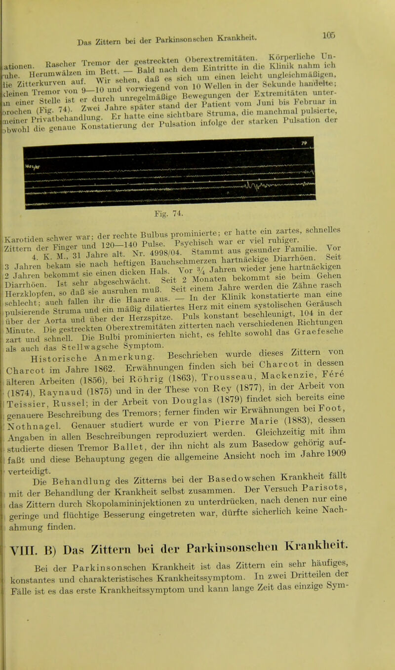 ationen. Rascher fiSSffft, ■uhe. HerumwalzenfimBett-Ba Idna.h ^ un^.i(.hmiiUif,t.n> lie Zitterkurven auf. WiriJ»*J»iS von 10 Wellen in der Sekunde hamSite; deinen Tremor von 9-10 ^d T^^XeBewegungen der Extremitaten unt.r- m einer Stelle ist er durch imregelmaOu, (. der Patient vo.n Juni bis Februar in orochen (Fig. 74). Zwei Ja ire *,». , , • ,1^1 a unt l8i<a^ TS^^^ infolgo der Btarken Pukation der Fig. 74. i o,. war- der reehte Bulbus prominierte; er hatte ein zartes, schnelles Karotiden schwer war derreonte m Vsychiseh war er viel ruhiger. Zfttern der Finger .mil0-140 Puke By JJJ^ ^ p Ue. y , t , O rie nt heftigen Bauchschmerzen hartnackige Diarrhoen feeit 3 Jahren bekam sie nacu umugo Tahren wieder iene hartnackigen 2 Jahren bekommt sie ejnen dioken Hate. Vol^J™™^ sie beim Gehen Diarrhoen. Ist sehr abgeschwacM. Seit 2 M^^f die zahne rasch Hexzklopfen, so daB siemuB tat ^3^^S^ -an eine schleeht: aueh fallen ihr die HaareMB. . m systolischen Gerausch puMerende Sj^^^maag cb^ertabes4leunigt, 104 in der als auch das Stellw agsche Symptom. ...^ Historische Anmerkung. Beschrieben wurde dieses Zittern von Charcot im Jahre 1862. Erwahnungen finden sich bei Charcot m dessen alteren Arbeiten (1856), bei Rohrig (1863), Trousseau, Mackenzie, Fere ( 874?, Ravnaud (1875) und in der These von Key (1877) m der Arbeit von Teissier. Russel; in der Arbeit von Douglas (1879) findet sich bereits euae genauere Beschreibung des Tremors; ferner finden war ErwaMungenJ«Ioot. Lthnagel. Genauer studiert wurde er von Pierre Marie (1883), dessen Wben in aUen Beschreibungen reproduziert werden. Gleichzeitig; mit mm • studierte diesen Tremor Ballet, der ihn nicht als zum Basedow gehongaof- : fafit und diese Behauptung gegen die allgemeine Ansicht noch im Jahre 19UJ ]VerteDfe Behandlung des Zitterns bei der Basedowschen Krankheit fallt mit der Behandlung der Krankheit selbst zusammen. Der Versuch Parisots, das Zittern durch Skopolamininjektionen zu unterdriicken, nach denen nur erne geringe und fluchtige Besserung eingetreten war, diirfte sicherhch kerne Nacn- ahmung finden. VIII. B) Das Zittern bei der Parkinsonsclicn Krankheit. Bei der Parkinsonschen Krankheit ist das Zittern ein sehr haufiges, konstantes und charakteristisches Krankheitssymptom. In zwei Dritteilen der Falle ist es das erste Krankheitssymptom und kann lange Zeit das emzige bym-