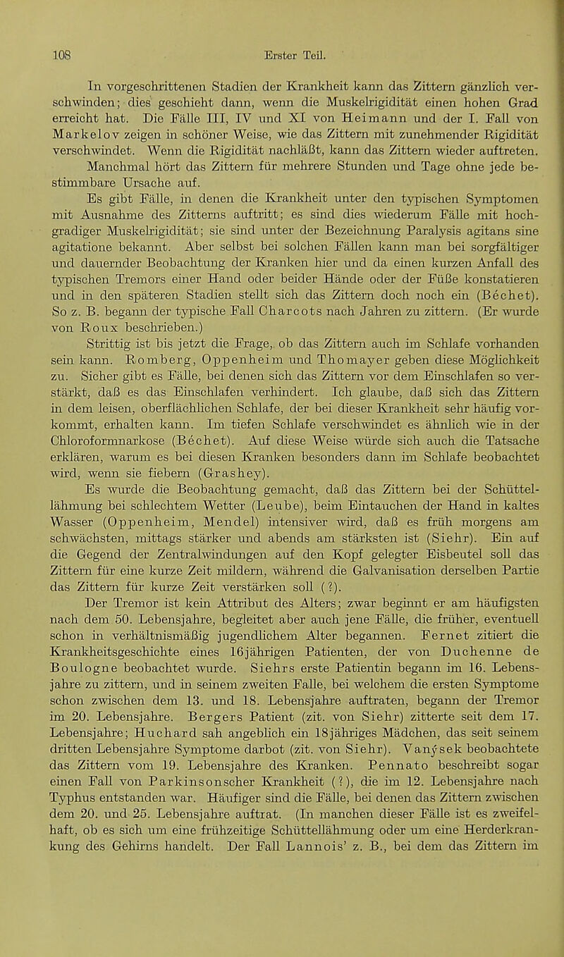 In vorgeschrittenen Stadien der Krankheit kann das Zittern ganzlich ver- schwinden; dies geschieht dann, wenn die Muskelrigiditat einen hohen Grad erreicht hat. Die Falle III, IV und XI von Heimann und der I. Fall von Markelov zeigen in schon er Weise, wie das Zittern mit zunehmender Rigiditat verschwindet. Wenn die Rigiditat nachlaBt, kann das Zittern wieder auftreten. Manchmal hort das Zittern fiir mehrere Stunden und Tage ohne jede be- stimmbare Ursache auf. Es gibt Falle, in denen die Krankheit unter den typischen Syraptomen mit Ausnahme des Zitterns auftritt; es sind dies wiederum Falle mit hoch- gradiger Muskelrigiditat; sie sind unter der Bezeichnung Paralysis agitans sine agitatione bekannt. Aber selbst bei solchen Fallen kann man bei sorgfaltiger und dauernder Beobachtung der Kranken hier und da einen kurzen Anfall des typischen Tremors eiiier Hand oder beider Hande oder der FiiBe konstatieren und in den spateren Stadien stellt sich das Zittern doch noch ein (Bechet). So z. B. begaim der typische Fall Charcots nach Jahren zu zittern. (Er wurde von Roux beschrieben.) Strittig ist bis jetzt die Frage,. ob das Zittern auch im Schlafe vorhanden sein kann. Romberg, Oppenheim und Thomayer geben diese Moglichkeit zu. Sicher gibt es Falle, bei denen sich das Zittern vor dem Einschlafen so ver- starkt, daB es das Einschlafen verhindert. Ich glaube, daB sich das Zittern in dem leisen, oberflachlichen Schlafe, der bei dieser Krankheit sehr haufig vor- kommt, erhalten kann. Im tiefen Schlafe verschwindet es ahnlich wie in der Chloroformnarkose (Bechet). Auf diese Weise wurde sich auch die Tatsache erklaren, warum es bei diesen Kranken besonders dann im Schlafe beobachtet wird, wenn sie fiebern (Grashey). Es wurde die Beobachtung gemacht, daB das Zittern bei der Schiittel- lahmung bei schlechtem Wetter (Leube), beim Eintauchen der Hand in kaltes Wasser (Oppenheim, Mendel) intensiver wird, daB es fruh morgens am schwachsten, mittags starker und abends am starksten ist (Siehr). Ein auf die Gegend der Zentralwindungen auf den Kopf gelegter Eisbeutel soli das Zittern fiir eine kurze Zeit mildern, wahrend die Galvanisation derselben Partie das Zittern fiir kurze Zeit verstarken soil (?). Der Tremor ist kein Attribut des Alters; zwar beginnt er am haufigsten nach dem 50. Lebensjahre, begleitet aber auch jene Falle, die fruher, eventuell schon in verhaltnismaBig jugencllichem Alter begannen. Fernet zitiert die Krankheitsgeschichte eines 16jahrigen Patienten, der von Duchenne de Boulogne beobachtet wurde. Siehrs erste Patientin begann im 16. Lebens- jahre zu zittern, und in seinem zweiten Falle, bei welchem die ersten Symptome schon zwischen dem 13. und 18. Lebensjahre auftraten, begann der Tremor im 20. Lebensjahre. Bergers Patient (zit. von Siehr) zitterte seit dem 17. Lebensjahre; Huchard sah angeblich ein 18jahriges Madchen, das seit seinern dritten Lebensjahre Symptome darbot (zit. von Siehr). Vanysek beobachtete das Zittern vom 19. Lebensjahre des Kranken. Pennato beschreibt sogar einen Fall von Parkinsonscher Krankheit (?), die im 12. Lebensjahre nach Typhus entstanden war. Haufiger sind die Falle, bei denen das Zittern zwischen dem 20. und 25. Lebensjahre auftrat. (In manchen dieser Falle ist es zweifel- haft, ob es sich um eine fruhzeitige Schuttellahmung oder um eine Herderkran- kung des Gehirns handelt. Der Fall Lannois' z. B., bei dem das Zittern im