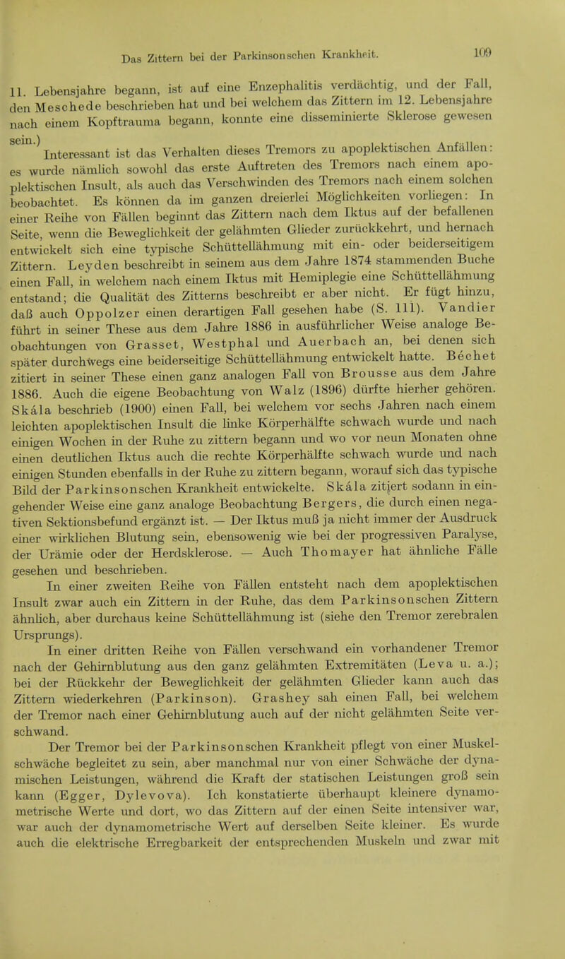 11 Lebensjahre begann, ist auf eine Enzephalitis verdachtig, und der Fall, den Meschede beschrieben hat und bei welchem das Zittern im 12. Lebensjahre nach einem Kopftrauraa begann, konnte eine disseminierte Sklerose gewesen ' Interessant ist das Verhalten dieses Tremors zu apoplektischen Anfiillen: es wurde namlioh sowohl das erste Auftreten des Tremors nach einem apo- plektischen Insult, als auch das Verschwinden des Tremors nach einem solchen beobachtet. Es konnen da im ganzen dreierlei Moglichkeiten vorhegen: In einer Reihe von Fallen beginnt das Zittern nach dem Iktus auf der befallenen Seite wenn die Beweglichkeit der gelahmten Glieder zuriickkehrt, und hernach entwickelt sich eine typische Schuttellahmung mit ein- oder beiderseitigem Zittern. Leyden beschreibt in seinem aus dem Jahre 1874 stammenden Buche einen Fall, in welchem nach einem Iktus mit Hemiplegie eine Schuttellahmung entstand; die Qualitat des Zitterns beschreibt er aber nicht. Er fiigt hinzu, daB auch Oppolzer einen derartigen Fall gesehen habe (S. 111). Vandier fuhrt in seiner These aus dem Jahre 1886 in ausfiihrlicher Weise analoge Be- obachtungen von Grasset, Westphal und Auerbach an, bei denen sich spater durchWegs eine beiderseitige Schuttellahmung entwickelt hatte. Bechet zitiert in seiner These emen ganz analogen Fall von Brousse aus dem Jahre 1886. Auch die eigene Beobachtung von Walz (1896) diirfte hierher gehoren. Skala beschrieb (1900) emen FaU, bei welchem vor sechs Jahren nach einem leichten apoplektischen Insult die linke Korperhalfte schwach wurde und nach einigen Wochen in der Ruhe zu zittern begann und wo vor neun Monaten ohne einen deutlichen Iktus auch die rechte Korperhalfte schwach wurde und nach einigen Stunden ebenf alls in der Ruhe zu zittern begann, worauf sich das typische Bild der Parkinsonschen Krankheit entwickelte. Skala zitjert sodann in ein- gehender Weise eine ganz analoge Beobachtung Bergers, die durch einen nega- tiven Sektionsbefund erganzt ist. — Der Iktus niuB ja nicht immer der Ausdruck emer wirklichen Blutung sein, ebensowenig wie bei der progressiven Paralyse, der Uramie oder der Herdsklerose. — Auch Thomayer hat ahnliche Falle gesehen und beschrieben. In emer zweiten Reihe von Fallen entsteht nach dem apoplektischen Insult zwar auch ein Zittern in der Ruhe, das dem Parkinsonschen Zittern ahnlich, aber durchaus kerne Schuttellahmung ist (siehe den Tremor zerebralen Ursprungs). In einer dritten Reihe von Fallen verschwand ein vorhandener Tremor nach der Gehirnblutung aus den ganz gelahmten Extremitaten (Leva u. a.); bei der Ruckkehr der Beweglichkeit der gelahmten Glieder kann auch das Zittern wiederkehren (Parkinson). Grashey sah einen Fall, bei welchem der Tremor nach einer Gehirnblutung auch auf der nicht gelahmten Seite ver- schwand. Der Tremor bei der Parkinsonschen Krankheit pflegt von emer Muskel- schwache begleitet zu sein, aber manchmal nur von einer Schwiiche der dyna- mischen Leistungen, wahrend die Kraft der statischen Leistungen groB sein kann (Egger, Dylevova). Ich konstatierte uberhaupt kleinere dynamo- metrische Werte und dort, wo das Zittern auf der emen Seite intensiver war, war auch der dynamometrische Wert auf derselben Seite kleiner. Es wurde auch die elektrische Erregbarkeit der entsprechenden Muskeln und zwar mit