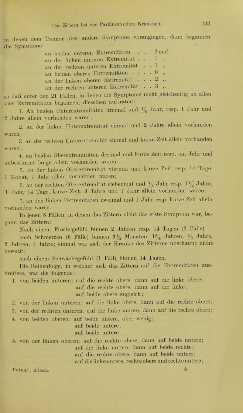 in deneit dem Tremor aber andere Symptome vorangiiigcn, dann begatmen die Symptome an beiden unteren Extremitaten . . . 2 mat, an der linken unteren Extremitiit . . . 1 ,, an der rechten unteren Extremitiit . . 1 „ an beiden oberen Extremitaten .... 0 „ an der linken oberen Extremitiit . . . 2 ,, an der rechten unteren Extremitiit . . 3 ,, so daB unter den 21 Fallen, in denen die Symptome nicht gleichzeitig an alien vier Extremitaten begannen, dieselben auftraten: 1. An beiden Unterextremitiiten dreimal und % Jahr, resp. 1 Jahr und 2 Jahre allein vorhanden waren; 2. an der linken Unterextremitat einmal und 2 Jahre allein vorhanden waren; 3. an der rechten Unterextremitat einmal und kurze Zeit allein vorhanden waren; 4. an beiden Oberextremitaten dreimal und kurze Zeit resp. em Jahr und unbestimmt lange allein vorhanden waren; 5. an cler linken Oberextremitat viermal und kurze Zeit resp. 14 Tage, 1 Mohat, 1 Jahr allein vorhanden waren; 6. an der rechten Oberextremitat siebenmal und ]/2 Jahr resp. 1% Jahre, 1 Jahr, 14 Tage, kurze Zeit, 3 Jahre und 1 Jahr allein vorhanden waren; 7. an den linken Extremitaten zweimal und 1 Jahr resp. kurze Zeit allein vorhanden waren. In jenen 8 Fallen, in denen das Zittern nicht das erste Symptom war, be- gann das Zittern: Xach einem Frostelgefuhl binnen 2 Jahren resp. 14 Tagen (2 Falle); nach Schmerzen (6 Falle) binnen 3% Monaten, 1% Jahren, % Jahre, 2 Jahren, 1 Jahre; einmal war sich der Kranke des Zitterns uberkaupt nicht bewuBt; nach einem Schwachegefuhl (1 Fall) binnen 14 Tagen. Die Reihenfolge, in welcher sich das Zittern auf die Extremitaten aus- breitete, war die folgende: 1. von beiden unteren: auf die rechte obere, dann auf die linke obere; auf die rechte obere, dami auf die linke; auf beide obere zugleich; 2. von der linken unteren: auf die linke obere, dann auf die rechte obere; 3. von der rechten unteren: auf die linke untere, dann auf die rechte obere; 4. von beiden oberen: auf beide untere, aber wenig; auf beide untere; auf beide untere; 5. von der linken oberen: auf die rechte obere, dann auf beide untere; auf die linke untere, dann auf beide rechte; auf die rechte obere, dann auf beide untere; auf die linke untere, rechte obere und rechte untere; Peln&i, Zittern. 8
