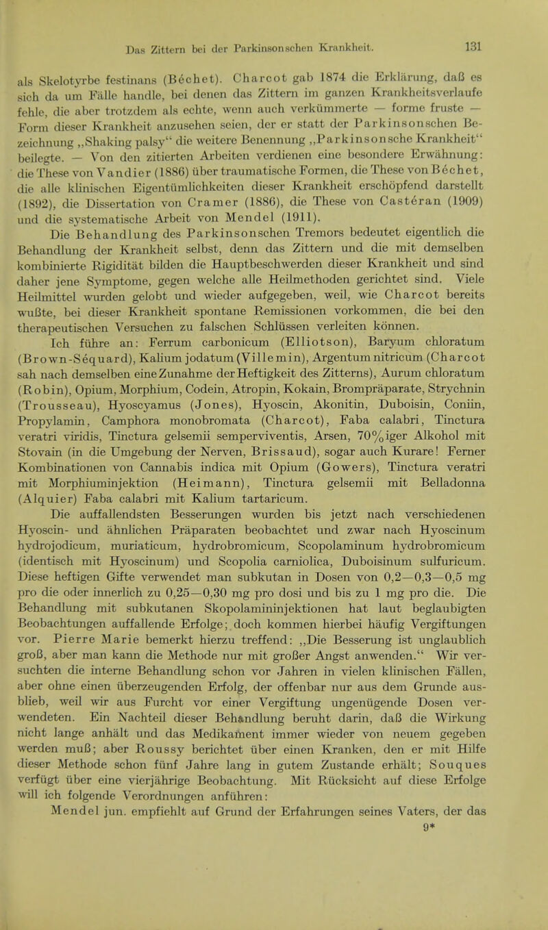 als Skelotyrbe festinans (Bechet). Charcot gab 1874 die Erkliirung, daB es sich da urn Fiille handle, bei denen das Zittern im ganzen Krankheitsverlaufe fehle, die aber trotzdem als echte, wenn auch verkiimmerte — forme fruste — Form dieser Krankheit anzusehen seien, der er statt der Parkinsonschen Be- zeichnung ..Shaking palsy die weitere Benennung „Parkinsonsche Krankheit beilegte. — Von den zitierten Arbeiten verdienen erne besondere Erwahnung: die These von Vandier (1886) iiber traumatische Formen, die These von Bechet, die alle klinischen Eigentumlichkeiten dieser Krankheit erschopfend darstellt (1892), die Dissertation von Cramer (1886), die These von Casteran (1909) und die systematise he Arbeit von Mendel (1911). Die Behandlung des Parkinsonschen Tremors bedeutet eigentlich die Behandlung der Krankheit selbst, denn das Zittern und die mit demselben kombinierte Rigiditat bilden die Hauptbeschwerden dieser Krankheit und sind daher jene Symptome, gegen welche alle Heilmethoden gerichtet sind. Viele Heilmittel wurden gelobt und wieder aufgegeben, weil, wie Charcot bereits wuBte, bei dieser Krankheit spontane Remissionen vorkommen, die bei den therapeutischen Versuchen zu falschen Schliissen verleiten kdnnen. Ich fiihre an: Ferrum carbonicum (Elliotson), Baryum chloratum (Brown-Sequard), Kahum jodatum (Villemin), Argentum nitricum (Charcot sah nach demselben eineZunahme der Heftigkeit des Zitterns), Aurum chloratum (Robin), Opium, Morphium, Codein, Atropin, Kokain, Brompraparate, Strychnin (Trousseau), Hyoscyamus (Jones), Hyoscin, Akonitin, Duboisin, Conhn, Propylamin, Camphora monobromata (Charcot), Faba calabri, Tinctura veratri viridis, Tinctura gelsemii semperviventis, Arsen, 70%iger Alkohol mit Stovain (in die Umgebung der Nerven, Brissaud), sogar auch Kurare! Ferner Kombinationen von Cannabis indica mit Opium (Gowers), Tinctura veratri mit Morphiuminjektion (Heimann), Tinctura gelsemii mit Belladonna (Alquier) Faba calabri mit Kalium tartaricum. Die auffallendsten Besserungen wurden bis jetzt nach verschiedenen Hyoscin- und ahnlichen Praparaten beobachtet und zwar nach Hyoscinum hydrojodicum, muriaticum, hydrobromicum, Scopolaminum hydrobromicum (identisch mit Hyoscinum) und Scopolia carnioHca, Duboismum sulfuricum. Diese heftigen Gifte verwendet man subkutan in Dosen von 0,2—0,3—0,5 mg pro die oder irmerlich zu 0,25—0,30 mg pro dosi und bis zu 1 mg pro die. Die Behandlung mit subkutanen Skopolamininjektionen hat laut beglaubigten Beobachtungen auffallende Erfolge; doch kommen hierbei haufig Vergiftungen vor. Pierre Marie bemerkt hierzu treffend: ,,Die Besserung ist unglaublich groB, aber man kann die Methode nur mit groBer Angst anwenden. Wir ver- suchten die interne Behandlung schon vor Jahren in vielen klinischen Fallen, aber ohne einen iiberzeugenden Erfolg, der offenbar nur aus dem Grunde aus- blieb, weil wir aus Furcht vor einer Vergiftung ungenugende Dosen ver- wendeten. Ein Nachteil dieser Behandlung beruht darin, daB die Wirkung nicht lange anhalt und das Medikament immer wieder von neuem gegeben werden muB; aber Roussy berichtet iiber einen Kranken, den er mit Hilfe dieser Methode schon funf Jahre lang in gutem Zustande erhalt; Souques verfugt iiber eine vierjahrige Beobachtung. Mit Riicksicht auf diese Erfolge will ich folgende Verordnungen anfiihren: Mendel jun. empfiehlt auf Grund der Erfahrungen seines Vaters, der das 9*