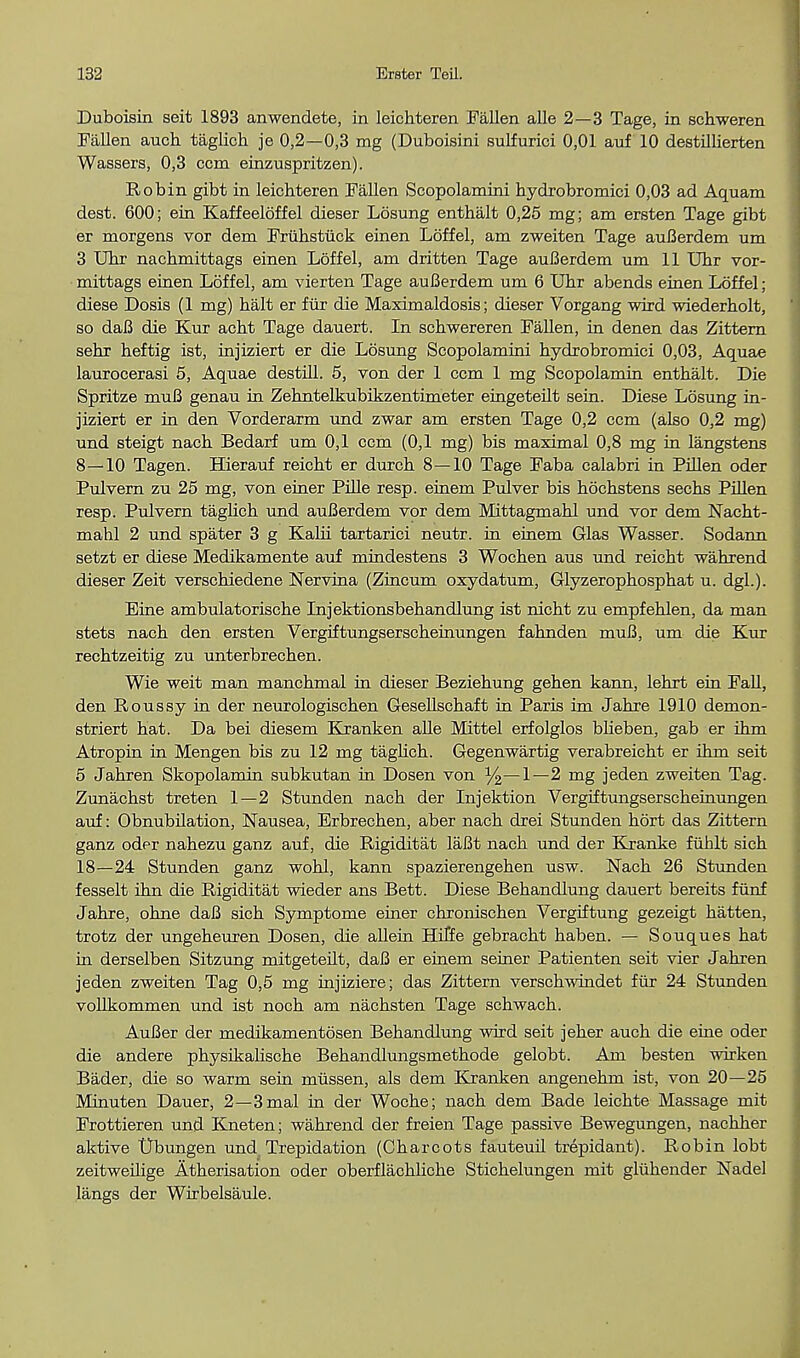 Duboisin seit 1893 anwendete, in leichteren Fallen alle 2—3 Tage, in schweren Fallen auch taglich je 0,2—0,3 mg (Duboisini sulfurici 0,01 auf 10 destillierten Wassers, 0,3 ccm einzuspritzen). Robin gibt in leichteren Fallen Scopolamini hydrobromici 0,03 ad Aquam dest. 600; ein Kaffeeloffel dieser Losung enthalt 0,25 mg; am ersten Tage gibt er morgens vor dem Fruhstiick einen Loffel, am zweiten Tage auBerdem um 3 Uhr nachmittags einen Loffel, am dritten Tage auBerdem um 11 Uhr vor- mittags einen Loffel, am vierten Tage auBerdem um 6 Uhr abends einen Loffel; diese Dosis (1 mg) halt er fur die Maximaldosis; dieser Vorgang wird wiederholt, so daB die Kur acht Tage dauert. In schwereren Fallen, in denen das Zittern sehr heftig ist, injiziert er die Losung Scopolamini hydrobromici 0,03, Aquae laurocerasi 5, Aquae destill. 5, von der 1 ccm 1 mg Scopolamin enthalt. Die Spritze muB genau in Zehntelkubikzentimeter eingeteilt sein. Diese Losung in- jiziert er in den Vorderarm und zwar am ersten Tage 0,2 ccm (also 0,2 mg) und steigt nach Bedarf um 0,1 ccm (0,1 mg) bis maximal 0,8 mg in langstens 8—10 Tagen. Hierauf reicht er durch 8—10 Tage Faba calabri in Pillen oder Pulvern zu 25 mg, von einer Pille resp. einem Pulver bis hochstens sechs Pillen resp. Pulvern taglich und auBerdem vor dem Mittagmahl und vor dem Nacht- mahl 2 und spater 3 g Kalii tartarici neutr. in einem Glas Wasser. Sodann setzt er diese Medikamente auf mindestens 3 Wochen aus und reicht wahrend dieser Zeit verschiedene Nervina (Zincum oxydatum, Glyzerophosphat u. dgl.). Eine ambulatorische Injektionsbehandlung ist nicht zu empfehlen, da man stets nach den ersten Vergiftungserscheinungen fahnden muB, um die Kur rechtzeitig zu unterbrechen. Wie weit man manchmal in dieser Beziehung gehen kann, lehrt ein Fall, den Roussy in der neurologischen Gesellschaft in Paris im Jahre 1910 demon- striert hat. Da bei diesem Kranken alle Mittel erfolglos bheben, gab er ihm Atropin in Mengen bis zu 12 mg taghch. Gegenwartig verabreicht er ihm seit 5 Jahren Skopolamin subkutan in Dosen von y2—1—2 mg jeden zweiten Tag. Zunachst treten 1—2 Stunden nach der Injektion Vergiftungserscheinungen auf: Obnubilation, Nausea, Erbrechen, aber nach drei Stunden hort das Zittern ganz oder nahezu ganz auf, die Rigiditat laBt nach und der Kranke fuhlt sich 18—24 Stunden ganz wohl, kann spazierengehen usw. Nach 26 Stunden fesselt ihn die Rigiditat wieder ans Bett. Diese Behandlung dauert bereits funf Jahre, ohne daB sich Symptome einer chronischen Vergiftung gezeigt hatten, trotz der ungeheuren Dosen, die allein Hilfe gebracht haben. — Souques hat in derselben Sitzung mitgeteilt, daB er einem seiner Patienten seit vier Jahren jeden zweiten Tag 0,5 mg injiziere; das Zittern verschwindet fiir 24 Stunden vollkommen und ist noch am nachsten Tage schwach. AuBer der medikamentosen Behandlung wird seit jeher auch die eine oder die andere physikalische Behandlungsmethode gelobt. Am besten wirken Bader, die so warm sein miissen, als dem Kranken angenehm ist, von 20—25 Minuten Dauer, 2—3mal in der Woche; nach dem Bade leichte Massage mit Frottieren und Kneten; wahrend der freien Tage passive Bewegungen, nachher aktive Ubungen und Trepidation (Charcots fauteuil trepidant). Robin lobt zeitweilige Atherisation oder oberflachliche Stichelungen mit gliihender Nadel langs der Wirbelsaule.