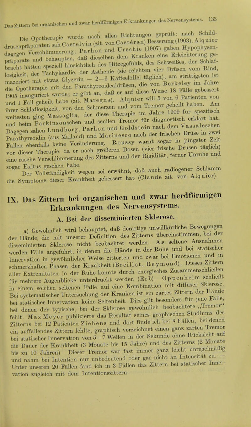 Die Opotherapie wurde nach alien Riehtungen 0^;^ iu,r Jh P-istelvin (zit vonCasteran Besserung (1903), Alquier 8 11 t e was Glyzerin - 2-6 Kaffecloffel taglich); am strittigsten ist hr r Schlaflsigkeit, von den Schmerzen und vom Tremor geheilt£ab*^Am Btirsa^nL^ndrorg, Parhon und Goldstei,^al^ehen Parathyreoidin (aus Mailand) und Marinesco nach der fnschen Druse m zwe Fallen ebenfallfi keine Veranderung. Roussy warnt sogar in jungster Zeit ^P^e^S«Lpfe, da er nach groBeren Dosen (vier frische Drusen taglich) IZ tche Verchhmmerung des Zittems und der Rigiditat, ferner Unruhe und ^^£55^ - — daB auch radiogener Schlamm die Symptome dieser Krankheit gebessert hat (Claude zit. von Alquier). IX. Das Zittern bei organischen und zwar herdformigen Erkrankungen des Nervensystems. A. Bei der disseminierten Sklerose. a) Gewohnlich wird behauptet, daB derartige unwillkiirliche Bewegungen der Hande, die mit unserer Definition des Zittems iibereinstimmen, bei der disseminierten Sklerose nicht beobachtet werden. Als seltene ^T^SZ werden Falle angefiihrt, in denen die Hande in der Ruhe und bei statischer Innervation in gewohnlicher Weise zitterten und zwar bei Emotionen und in schmerzhaften Phasen der Krankheit (Breillot, Reymond). Dieses Zittern aller Extremitaten in der Ruhe konnte durch energisches ZusammenschlieBen fur mehrere Augenblicke unterdruckt werden (Erb). Oppenheim schheBt in einem solchen seltenen Falle auf eine Kombination mit diffuser feklerose. Bei systematischer Untersuchung der Kranken ist ein zartes Zittern der riancie bei statischer Innervation keine Seltenheit. Dies gilt besonders fur jene Halle, bei denen der typische, bei der Sklerose gewohnlich beobachtete lremor fehlt Max Meyer publizierte das Resultat seines graphischen Studiums des Zittems bei 12 Patienten Ziehens nnd dort finde ich bei 8 Fallen, bei denen ein auffallendes Zittern fehlte, graphisch verzeichnet einen ganz zarten lremor bei statischer Innervation von 5-7 Wellen in der Sekunde ohne Rucksicht aul die Dauer der Krankheit (3 Monate bis 15 Jahre) und des Zittems (2 Monate bis zu 10 Jahren). Dieser Tremor war fast immer ganz leicht unregelmalJig und nahm bei Intention nur unbedeutend oder gar nicht an Intensitat zu. Unter unseren 20 Fallen fand ich in 3 Fallen das Zittern be. statischer Inner- vation zugleich mit dem Intentionszittem.