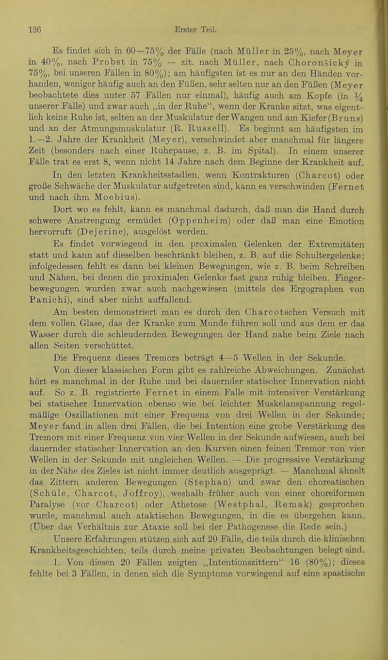 Es findet sich in 60—75% der Falle (nach Miiller in 25%, nach Meyer in 40%, nach Probst in 75% — zit. nach Miiller, nach ChoronSicky in 75%, bei unseren Fallen in 80%); am haufigsten ist es nur an den Handen vor- handen, weniger haufig auch an den FiiBen, sehr selten nur an den FiiBen (Meyer beobachtete dies unter 57 Fallen nur einmal), haufig auch am Kopfe (in % unserer Falle) und zwar auch ,,in der Ruhe, wenn der Kranke sitzt, was eigent- lich keine Ruhe ist, selten an der Muskulatur derWangen und am Kiefer(Bruns) und an der Atmungsmuskulatur (R. Russell). Es beginnt am haufigsten im 1.—2. Jahre der Krankheit (Meyer), verschwindet aber manchmal fur langere Zeit (besonders nach einer Ruhepause, z. B. im Spital). In einem unserer Falle trat es erst 8, wenn nicht 14 Jahre nach dem Beginne der Krankheit auf. In den letzten Krankheitsstadien, wenn Kontrakturen (Charcot) oder groBe Schwache der Muskulatur aufgetreten sind, kann es verschwinden (Fernet und nach ihm Moebius). Dort wo es fehlt, kann es manchmal dadurch, daB man die Hand durch schwere Anstrengung ermiidet (Oppenheim) oder daB man eine Emotion hervorruft (Dejerine), ausgelost werden. Es findet vorwiegend in den proximalen Gelenken der Extremitaten statt und kann auf dieselben beschrankt bleiben, z. B. auf die Schultergelenke; infolgedessen fehlt es dann bei kleinen Bewegungen, wie z. B. beim Schreiben und Nahen, bei denen die proximalen Gelenke fast ganz ruhig bleiben. Finger- bewegungen wurden zwar auch nachgewiesen (mittels des Ergographen von Panichi), sind aber nicht auffallend. Am besten demonstriert man es durch den Charcotschen Versuch mit dem vollen Glase, das der Kranke zum Munde fiihren soil und aus dem er das Wasser durch die schleudernden Bewegungen der Hand nahe beim Ziele nach alien Seiten verschuttet. Die Frequenz dieses Tremors betragt 4—5 Wellen in der Sekunde. Von dieser klassischen Form gibt es zahlreiche Abweichungen. Zunachst hort es manchmal in der Ruhe und bei dauernder statischer Innervation nicht auf. So z. B. registrierte Fernet in einem Falle mit intensiver Verstarkung bei statischer Innervation ebenso wie bei leichter Muskelanspannung regel- maBige Oszillationen mit einer Frequenz von drei Wellen in der Sekunde; Meyer fand in alien drei Fallen, die bei Intention eine grobe Verstarkung des Tremors mit einer Frequenz von vier Wellen in der Sekunde aufwiesen, auch bei dauernder statischer Innervation an den Kurven einen feinen Tremor von vier Wellen in der Sekunde mit ungleichen Wellen. — Die progressive Verstarkung in der Nahe des Zieles ist nicht immer deutlich ausgepragt. — Manchmal ahnelt das Zittern anderen Bewegungen (Stephan) und zwar den choreatischen (Schiile, Charcot, Joffroy), weshalb friiher auch von einer choreiformen Paralyse (vor Charcot) oder Athetose (Westphal, Remak) gesprochen wurde, manchmal auch ataktischen Bewegungen, hi die es ubergehen kann. (Uber das Verhaltnis zur Ataxie soli bei der Pathogenese die Rede sein.) Unsere Erfahrungen stiitzen sich auf 20 Falle, die teils durch die klinischen Krankheitsgeschichten, teils durch meine privaten Beobachtungen belegt sind. 1. Von diesen 20 Fallen zeigten ,,Intentionszittern 16 (80%); dieses fehlte bei 3 Fallen, in denen sich die Symptome vorwiegend auf eine spastische