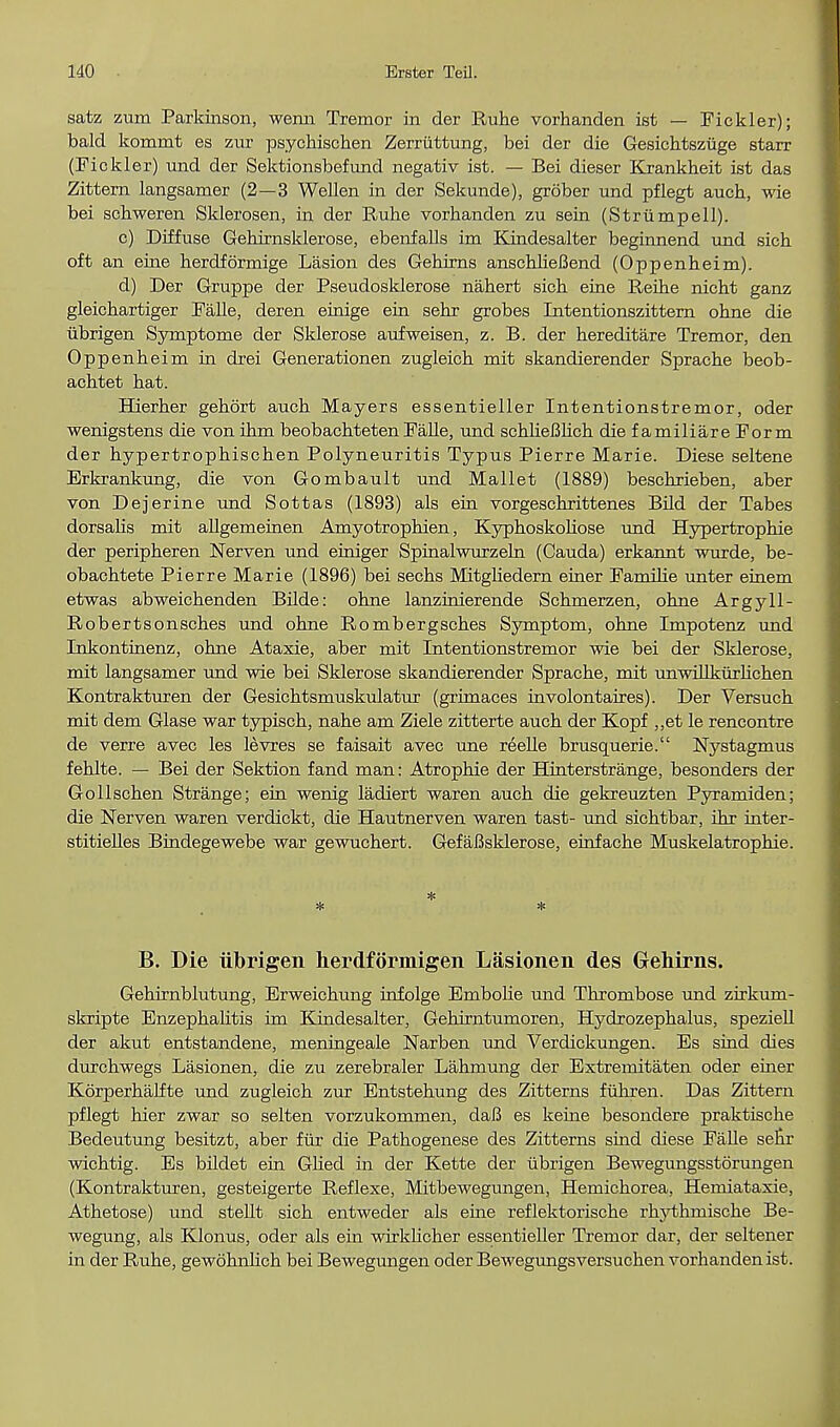 satz zuin Parkinson, wenn Tremor in cler Ruhe vorhanden ist — Fickler); bald kommt es zur psychischen Zerriittung, bei der die Gesichtszuge starr (Fickler) und der Sektionsbefund negativ ist. — Bei dieser Krankheit ist das Zittern langsamer (2—3 Wellen in der Sekunde), grober und pflegt auch, wie bei schweren Sklerosen, in der Ruhe vorhanden zu sein (Striimpell). c) Diffuse Gehirnsklerose, ebenfalls im Kindesalter beginnend und sich oft an erne herdformige Lasion des Gehirns anschlieBend (Oppenheim). d) Der Gruppe der Pseudosklerose nahert sich eine Reihe nicht ganz gleichartiger Falle, deren einige ein sehr grobes Intentionszittern ohne die ubrigen Symptome der Sklerose aufweisen, z. B. der hereditare Tremor, den Oppenheim in drei Generationen zugleich mit skandierender Sprache beob- achtet hat. Hierher gehort auch Mayers essentieller Intentionstremor, oder wenigstens die von ihm beobachtetenFalle, und schlieBlich die familiareForm der hypertrophischen Polyneuritis Typus Pierre Marie. Diese seltene Erkrankung, die von Gombault und Mallet (1889) beschrieben, aber von Dejerine und Sottas (1893) als ein vorgeschrittenes Bild der Tabes dorsalis mit allgemeinen Amyotrophien, Kyphoskoliose und Hypertrophie der peripheren Nerven und einiger Spinalwurzeln (Cauda) erkannt wurde, be- obachtete Pierre Marie (1896) bei sechs Mitgliedern einer Famihe unter einem etwas abweichenden Bilde: ohne lanzinierende Schmerzen, ohne Argyll- Robertsonsches und ohne Rombergsches Symptom, ohne Impotenz und Inkontinenz, ohne Ataxie, aber mit Intentionstremor wie bei der Sklerose, mit langsamer und wie bei Sklerose skandierender Sprache, mit unwillkurhchen Kontrakturen der Gesichtsmuskulatur (grimaces involontaires). Der Versuch mit dem Glase war typisch, nahe am Ziele zitterte auch der Kopf ,,et le rencontre de verre avec les levres se faisait avec une reelle brusquerie. Nystagmus fehlte. — Bei der Sektion fand man: Atrophie der Hinterstrange, besonders der Gollschen Strange; ein wenig ladiert waren auch die gekreuzten Pyramiden; die Nerven waren verdickt, die Hautnerven waren tast- und sichtbar, ihr inter- stitielles Bindegewebe war gewuchert. GefaBsklerose, einfache Muskelatrophie. * * * B. Die ubrigen herdformigen Lasionen des Gehirns. Gehirnblutung, Erweichung infolge Embohe und Thrombose und zirkum- skripte Enzephahtis im Kindesalter, Gehirntumoren, Hydrozephalus, speziell der akut entstandene, meningeale Narben und Verdickungen. Es sind dies durchwegs Lasionen, die zu zerebraler Lahmung der Extremitaten oder einer Korperhalfte und zugleich zur Entstehung des Zittems fuhren. Das Zittern pflegt hier zwar so selten vorzukommen, daB es kerne besondere praktische Bedeutung besitzt, aber fur die Pathogenese des Zittems shid diese Falle sehr wichtig. Es bildet ein Glied in der Kette der ubrigen Bewegungsstorungen (Kontrakturen, gesteigerte Reflexe, Mitbewegungen, Hemichorea, Hemiataxie, Athetose) und stellt sich entweder als eine reflektorische rhythmische Be- wegung, als Klonus, oder als ein wirklicher essentieller Tremor dar, der seltener in der Ruhe, gewohnhch bei Bewegungen oder Bewegungsversuchen vorhanden ist.