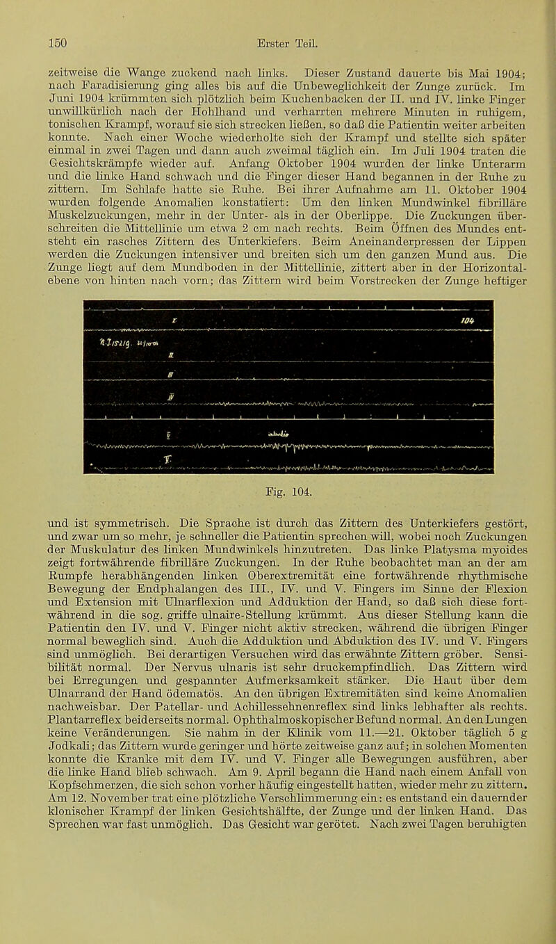 zeitweise die Wange zuckend nach links. Dieser Zustand dauerte bis Mai 1904; nach Faradisierung ging alles bis auf die Unbeweglichkeit der Zunge zuriick. Im Jmii 1904 kriimniten sicb plotzlich beim Kuchenbacken der II. und IV. linke Finger imwillkiirlieh nacb der Hoblliand und verharrten mebrere Minuten in ruhigem, tonischen Krampf, worauf sie sich strecken lieI3en, so daC die Patientin weiter arbeiten konnte. Nach einer Woche wiederholte sich der Krampf und stellte sich spater einmal in zwei Tagen und dann auch zweimal taglich ein. Im Juli 1904 traten die Gesichtskrampfe wieder auf. Anfang Oktober 1904 wurden der linke Unterarm und die linke Hand schwach und die Finger dieser Hand begannen in der Euhe zu zittern. Im Schlafe hatte sie Rune. Bei ihrer Aufnahme am 11. Oktober 1904 wurden folgende Anomalien konstatiert: Um den linken Mundwinkel fibrillare Muskelzuckungen, mehr in der Unter- als in der Oberlippe. Die Zuckungen iiber- schreiten die Mittellinie um etwa 2 cm nach rechts. Beim Offnen des Mundes ent- steht ein rasches Zittern des Unterkiefers. Beim Aneinanderpressen der Lippen werden die Zuckungen intensive!' und breiten sich um den ganzen Mund aus. Die Zunge liegt auf dem Mundboden in der Mittellinie, zittert aber in der Horizontal- ebene Aron hinten nach vorn; das Zittern wird beim Vorstrecken der Zunge heftiger Fig. 104. und ist symmetrisch. Die Sprache ist durch das Zittern des Unterkiefers gestort, und zwar um so mehr, je schneller die Patientin sprechen will, wobei noch Zuckungen der Muskulatur des linken Mundwinkels hinzutreten. Das linke Platysma myoides zeigt fortwahrende fibrillare Zuckungen. In der Ruhe beobachtet man an der am Rumpfe herabhangenden linken Oberextremitat eine fortwahrende rhythmische Bewegung der Endphalangen des III., IV. und V. Fingers im Sinne der Flexion und Extension mit Ulnarflexion und Adduktion der Hand, so daii sich diese fort- wahrend in die sog. griffe ulnaire-Stellung krummt. Aus dieser Stellung kann die Patientin den IV. und V. Finger nicht aktiv strecken, wahrend die iibrigen Finger normal beweglich sind. Auch die Adduktion und Abduktion des IV. und V. Fingers sind unmoglich. Bei derartigen Versuchen wird das erwahnte Zittern grober. Sensi- bilitat normal. Der Nervus ulnaris ist sehr druckempfindlich. Das Zittern wird bei Erregungen und gespannter Aufmerksamkeit starker. Die Haut iiber dem Ulnarrand der Hand odematos. An den iibrigen Extremitaten sind keine Anomalien nachweisbar. Der Patellar- und Acliillessehnenreflex sind links lebhafter als rechts. Plantarreflex beiderseits normal. OphthalmoskopischerBefund normal. AndenLungen keine Veranderungen. Sie nahm in der Klinik vom 11.—21. Oktober taglich 5 g Jodkali; das Zittern wurde geringer und horte zeitweise ganz auf; in solchen Momenten konnte die Kranke mit dem IV. und V. Finger alle Bewegungen ausfuhren, aber die linke Hand bbeb schwach. Am 9. April begann die Hand nach einem Anfall von Kopfschmerzen, die sich schon vorher haufig eingestellt hatten, wieder mehr zu zittern. Am 12. November trat eine plotzliche Verschlimmerung ein: es entstand ein dauernder klonischer Krampf der linken Gesichtshalfte, der Zunge und der linken Hand. Das Sprechen war fast unmoglich. Das Gesicht war gerotet. Nach zwei Tagen beruhigten