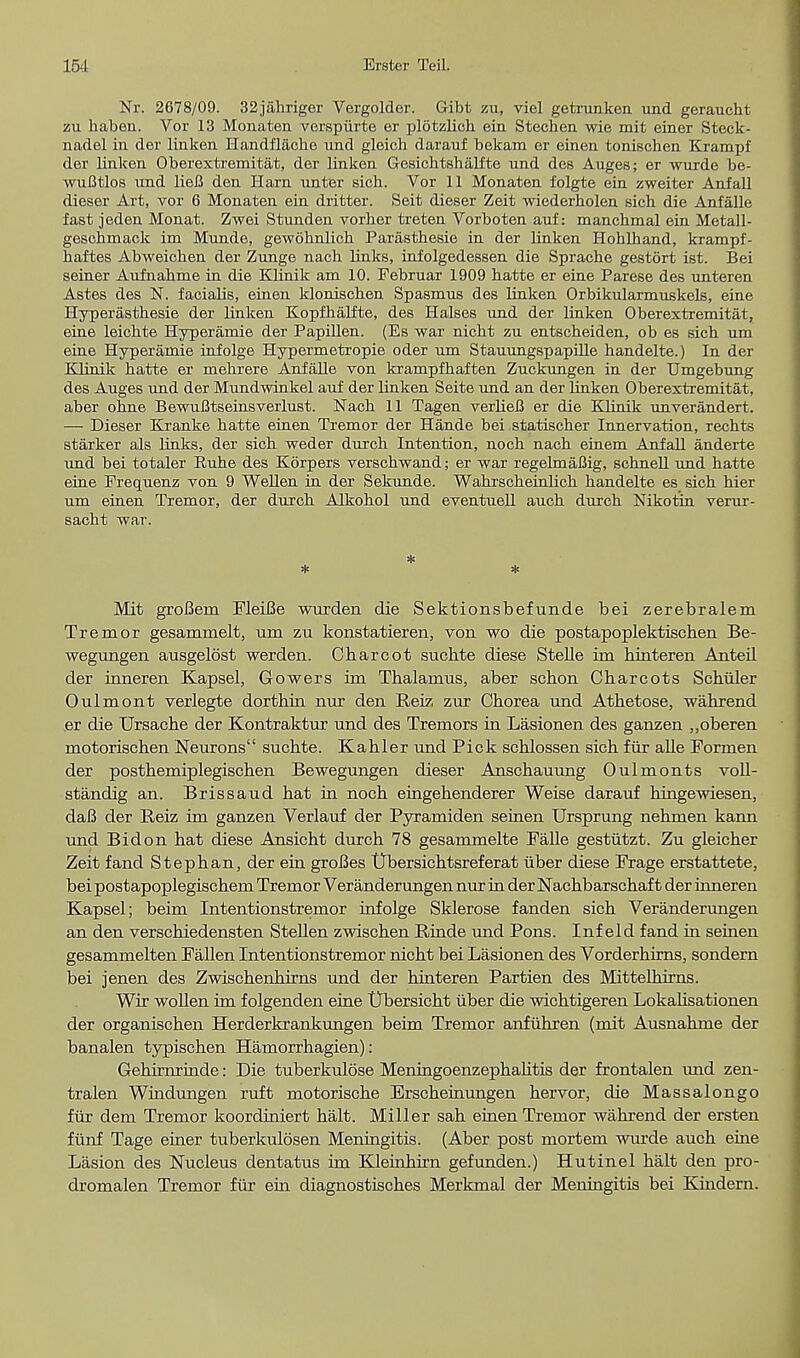 Nr. 2678/09. 32jahriger Vergolder. Gibt zu, viel getrunken und geraucht zu habea. Vor 13 Monaten verspiirte er plotzlick ein Stechen wie mit einer Steck- nadel in der linken Handflache und gloich darauf bekam er einen fconischen Krampf der linken Oberextremitat, der linken Gesichtshalfte und des Auges; er wurde be- wuBtlos und liefi den Ilarn unter sich. Vor 11 Monaten folgte ein zweiter Anfall dieser Art, vor 6 Monaten ein dritter. Seit dieser Zeit wiederholen sich die Anfalle fast jeden Monat. Zwei Stunden vorher treten Vorboten auf: manchmal ein Metall- geschmack im Munde, gewohnlich Parasthesie in der linken Hohlhand, krampf- baftes Abweicben der Zunge nach links, infolgedessen die Sprache gestort ist. Bei seiner Aufnahme in die Klinik am 10. Februar 1909 batte er eine Parese des unteren Astes des N. facialis, einen kloniscben Spasmus des linken Orbikularmuskels, eine Hyperasthesie der linken Kopfhalfte, des Halses und der linken Oberextremitat, eine leichte Hyperamie der Papillen. (Es war nicht zu entscheiden, ob es sich um eine Hyperamie infolge Hypermetropie oder um Stauungspapille handelte.) In der IOinik hatte er mehrere Anfalle von krampfhaften Zucknngen in der Umgebung des Auges und der Mundwinkel auf der linken Seite und an der linken Oberextremitat, aber ohne BewuBtseinsverlust. Nach 11 Tagen verlieB er die Klinik unverandert. — Dieser Kranke hatte einen Tremor der Hande bei statischer Innervation, rechts starker als links, der sich weder durch Intention, noch nach einem Anfall anderte und bei totaler Kuhe des Korpers verschwand; er war regelmaBig, schnell und hatte eine Frequenz von 9 Wellen in der Sekunde. Wahrscheinlich handelte es sich hier um einen Tremor, der durch Alkohol und eventuell auch durch Nikotin verur- sacht war. * * * Mit groBein FleiBe wurden die Sektionsbefunde bei zerebralem Tremor gesammelt, um zu konstatieren, von wo die postapoplektischen Be- wegungen ausgelost werden. Charcot suchte diese Stelle im hinteren Anteil der inneren Kapsel, Gowers im Thalamus, aber schon Charcots Schiller Oulmont verlegte dorthiii nur den Reiz. zur Chorea und Athetose, wahrend er die Ursache der Kontraktur und des Tremors in Lasionen des ganzen ,,oberen motorischen Neurons suchte. Kahler und Pick schlossen sich fiir alle Formen der posthemiplegischen Bewegungen dieser Anschauung Oulmonts voll- standig an. Brissaud hat in noch eingehenderer Weise darauf hingewiesen, daB der Reiz im ganzen Verlauf der Pyramiden seinen Ursprung nehmen karm und Bidon hat diese Ansicht durch 78 gesammelte Falle gestiitzt. Zu gleicher Zeit fand Stephan, der ein groBes tJbersichtsreferat iiber diese Frage erstattete, bei postapoplegischem Tremor Veranderungen nur in der Nachbarschaf t der inneren Kapsel; beim Intentionstrernor infolge Sklerose fanden sich Veranderungen an den verschiedensten Stellen zwischen Rinde und Pons. Inf eld fand in seinen gesammelten Fallen Intentionstrernor nicht bei Lasionen des Vorderhirns, sondern bei jenen des Zwischenhirns und der hinteren Partien des Mittelhirns. Wir wollen im folgenden eine Ubersicht iiber die wichtigeren Lokalisationen der organischen Herderkrankungen beim Tremor anfuhren (mit Ausnahme der banalen typischen Hamorrhagien): Gehirminde: Die tuberkulose MeningoenzephaUtis der frontalen und zen- tralen Windungen ruft motorische Erscheinungen hervor, die Massalongo fiir dem Tremor koordiniert halt. Miller sah einen Tremor wahrend der ersten fiinf Tage einer tuberkulosen Meningitis. (Aber post mortem wurde auch eine Lasion des Nucleus dentatus im Kleinhirn gefunden.) Hutinel halt den pro- dromalen Tremor fiir ein diagnostisches Merkmal der Meningitis bei Kindern.