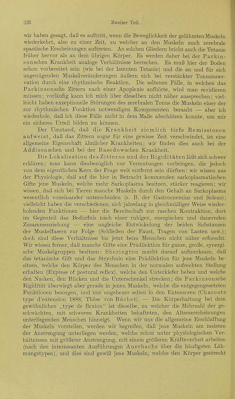 wir liaben gesagt, daB es auftritt,,wenn die Beweglichkeit der gelahmten Muskeln wiederkehrt, also zu einer Zeit, zu welcher an den Muskeln audi zerebrale spastische Erscheinungen auftreten. An solchen Gliedern bricht auch die Tetanie fruber bervor als an dem iibrigen Korper. Es werden daher bei der Parkin - sonschen Krankheit analoge Verhaltnisse herrschen. Es muB hier der Boden schon vorbereitet sein (wie bei der latenten Tetanie) und die an und fiir sich ungeniigenden Muskelveranderungen auBern sich bei verstarkter Tonusinner- vation durcb eine rhytbmiscbe Reaktion. Die seltenen Ealle, in welchen das Parkinsonsche Zittern nacb einer Apoplexie aufhorte, wird man revidieren miissen; vorlaufig kann icb micb iiber dieselben nicbt naher aussprechen; viel- leicht haben exzeptionelle Storungen des zerebralen Tonus die Muskeln einer der zur rhythniischen Eunktion notwendigen Komponenten beraubt — aber ich wiederhole, daB icb diese Ealle nicbt in dem MaBe abschatzen konnte, um mir ein sicheres Urteil bilden zu konnen. Der Umstand, daB die Krankbeit ziemlicb tiefe Remissionen aufweist, daB das Zittern sogar fiir eine gewisse Zeit verschwindet, ist eine allgemeine Eigenscbaft ahrdicber Krankbeiten; wir frnden dies aucb bei der Addisonscben und bei der Basedowschen Krankheit. Die Lokalisation desZitterns und der RigiditatenlaBt sich schwer erklaren; man kann diesbeziighch nur Vermutungen vorbringen, die jedocb von dem eigentlichen Kern der Erage weit entfemt sein diirften: wir wissen aus der Physiologie, daB auf die hier in Betracht kommenden sarkoplasmatischen Gifte jene Muskeln, welche mehr Sarkoplasma besitzen, starker reagieren; wir wissen, daB sich bei Tieren manche Muskeln durcb den Gehalt an Sarkoplasma wesentlich voneinander unterscheiden (z. B. der Gastrocnemius und Soleus); vielleicht haben die verschiedenen, sich jahrelang in gleichmaBiger Weise wieder- holenden Emiktionen — hier die Bereitschaft zur raschen Kontraktion. dort im Gegenteil das Bedurfnis nach einer ruhigen, energischen und dauernden Zusammenziehung ■—■ eine ungleiche Entwickelung der beiden Substanzen der Muskelfasern zur Eolge (SchKeBen der Eaust, Tragen von Lasten usw.); doch sind diese Verhaltnisse bis jetzt beim Menschen nicbt naher erforscht. Wir wissen ferner, daB manche Gifte eine Pradilektion fiir ganze, groBe, synergi- sche Muskelgruppen besitzen: Sherington macht darauf aufmerksam. daB das tetanische Gift und das Stiychnin eine Pradilektion fiir jene Muskeln be- sitzen, welche den Korper des Menschen in der normalen aufrechten Stellung erhalten (Express of postural reflex), welche den UnterMefer heben und welche den Nacken, den Riicken und die Unterschenkel strecken; die Parkinsonsche Rigiditat iiberwiegt aber gerade in jenen Muskeln, welche die entgegengesetzten Eunktionen besorgen, und nur ungeheuer selten in den Extensoren (Charcots type d'extension 1888, These von Bechet). — Die Korperhaltung bei dem gewohnlichen ,,type de flexion ist dieselbe, zu welcher die Mehrzahl der ge- schwachten, mit schweren Krankheiten behafteten, den Alterserschemungen unterhegenden Menschen liinneigt. Wemi wir uns die allgemeine Erschlaffung der Muskeln vorstellen, werden wir begreifen, daB jene Muskeln am meisten der Anstrengung unterhegen werden, welche schon unter physiologischen Ver- haltnissen mit groBerer Anstrengimg, mit einem groBeren Krafteverlust arbeiten (nach den interessanten Ausfiihrmigen Auerbachs iiber die haufigsten Lab- mungstypen), und dies sind gewiB jene Muskeln, welche den Korper gestreckt