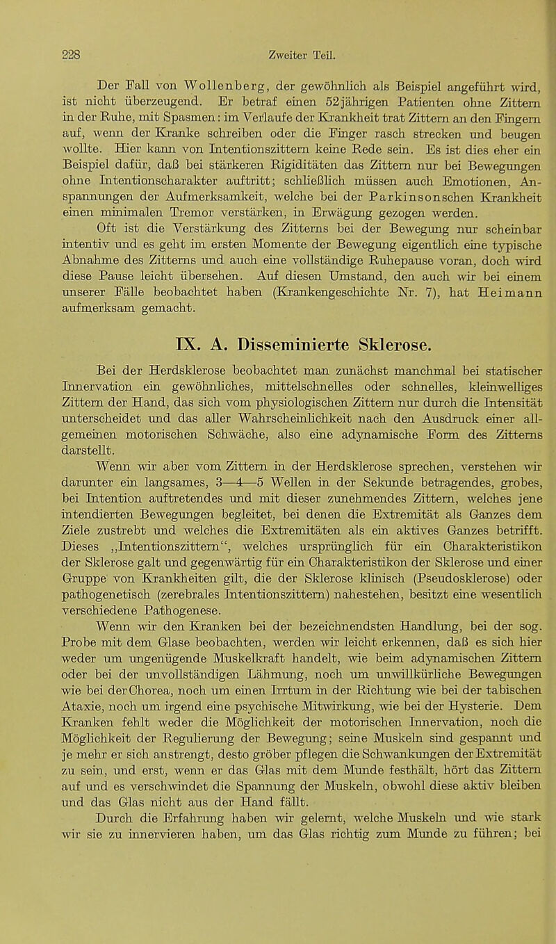 Der Fall von Wollenberg, der gewohnlich als Beispiel angefiihrt wird, ist nicht iiberzeugend. Er betraf einen 52jahrigen Patienten oline Zittern in der Ruhe, mit Spasmen: im Verlaufe der Krankheit trat Zittern an den Fingern auf, wenn der Kranke schreiben oder die Finger rasch strecken und beugen wollte. Hier kann von Intentionszittern keine Rede sein. Eb ist dies eher ein Beispiel dafiir, daB bei starkeren Rigiditaten das Zittern nur bei Bewegungen ohne Intentionscharakter auftritt; sehlieBlich miissen auch Emotionen, An- spannungen der Aufmerksamkeit, welche bei der Parkinsonschen Krankheit einen mrnimalen Tremor verstarken, in Erwagung gezogen werden. Oft ist die Verstarkung des Zitterns bei der Bewegung nur scheinbar intentiv und es geht im ersten Momente der Bewegung eigentlich eine typiscbe Abnahme des Zitterns und aucb eine vollstandige Ruhepause voran, doch wird diese Pause leicht iibersehen. Auf diesen Umstand, den auch wir bei einem unserer Falle beobachtet haben (Krankengeschichte Nr. 7), hat Heimann aufmerksam gemacht. IX. A. Disseminierte Sklerose. Bei der Herdsklerose beobachtet man zunachst manchmal bei statischer Innervation ein gewohnliches, mittelschnelles oder schnelles, kleinwelliges Zittern der Hand, das sich vom physiologischen Zittern nur durch die Intensitat unterscheidet und das aller Wahrscheinhchkeit nach den Ausdruck einer all- gemeinen motorischen Schwache, also eine adynamische Form des Zitterns darstellt. Wenn wir aber vom Zittern in der Herdsklerose sprechen, verstehen wir darunter ein langsames, 3—4—5 Wellen in der Sekunde betragendes, grobes, bei Intention auftretendes und mit dieser zunehmendes Zittern, welches jene intendierten Bewegungen begleitet, bei denen die Extremitat als Ganzes dem Ziele zustrebt und welches die Extremitaten als ein aktives Ganzes betrifft. Dieses „Intentionszittern, welches urspriinglich fiir ein Charakteristikon der Sklerose gait und gegenwartig fiir ein Charakteristikon der Sklerose und einer Gruppe von Krankheiten gilt, die der Sklerose klinisch (Pseudosklerose) oder pathogenetisch (zerebrales Intentionszittern) nahestehen, besitzt eine wesentlich verschiedene Pathogenese. Wenn wir den ICranken bei der bezeichnendsten Handlung, bei der sog. Probe mit dem Glase beobachten, werden wir leicht erkennen, daB es sich hier weder um ungeniigende Muskelkraft handelt, wie beim adynamischen Zittern oder bei der unvollstandigen Lahmung, noch um unwillktuiiche Bewegimgen wie bei der Chorea, noch um einen Irrtum in der Richtung wie bei der tabischen Ataxie, noch um irgend eine psychische Mitwirkung, wie bei der Hysteric Dem Kranken fehlt weder die Moglichkeit der motorischen Innervation, noch die Moglichkeit der Regulierung der Bewegung; seine Muskeln sind gespannt und je mehr er sich anstrengt, desto grober pflegen die Schwankungen der Extremitat zu sein, und erst, wenn er das Glas mit dem Munde festhalt, hort das Zittern auf und es verschwindet die Spannung der Muskeln, obwohl diese aktiv bleiben und das Glas nicht aus der Hand fallt. Durch die Erfahrung haben wir gelernt, welche Muskeln und wie stark wir sie zu innervieren haben, um das Glas richtig zum Mmide zu fuhren; bei