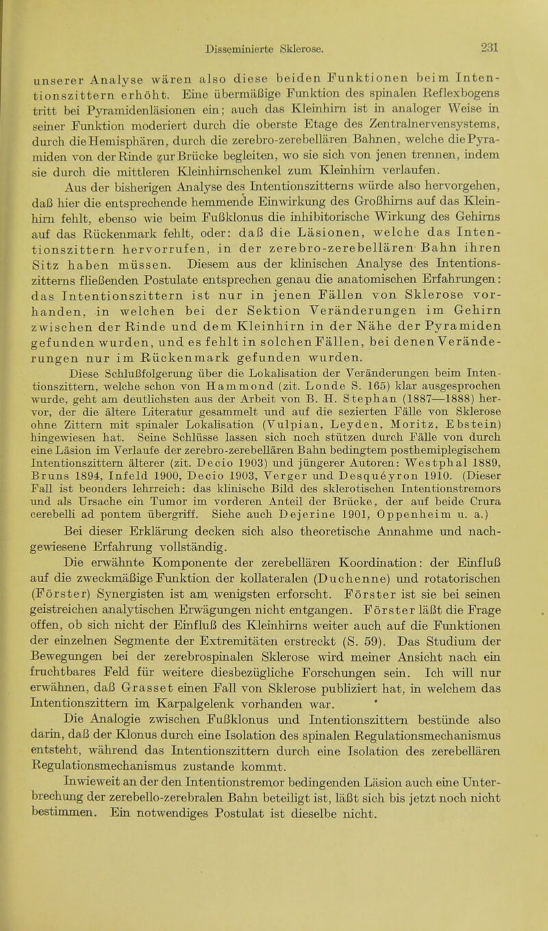 unserer Analyse waren also diese beiden Funktionen beim Inten- tionszittern erhoht. Eine ubermiiBige Funktion des spinalen Reflexbogens tritt bei Pyramidenlasionen ein; auch das Kleinhirn ist in analoger Weise in seiner Funktion moderiert durch die oberste Etage des Zentralnervensystems, durch dieHemisphiiren, durch die zerebro-zerebellaren Baluien, welche diePyra- iniden von derRinde zurBriicke begleiten, wo sie sich von jenen trennen, indem sie durch die mittleren Kleinhimschenkel zum Kleinhirn verlaufen. Aus der bisherigen Analyse des Intentionszittems wiirde also hervorgehen, daB hier die entsprechende hemmende Einwirkung des GroBhims auf das Klein- hirn fehlt, ebenso wie beim FuBklonus die inhibitorische Wirkung des Gehirns auf das Ruckenmark fehlt, oder: daB die Lasionen, welche das Inten- tionszittern hervorrufen, in der zerebro-zerebellaren Bahn ihren Sitz haben rniissen. Diesem aus der klinischen Analyse des Intentions- zittems flieBenden Postulate entsprechen genau die anatomischen Erfahrungen: das Intentionszittern ist nur in jenen Fallen von Sklerose vor- handen, in welchen bei der Sektion Veranderungen ini Gehirn zwischen der Rinde und dem Kleinhirn in der Nahe der Pyramiden gefunden wurden, und es fehlt in solchen Fallen, bei denen Verande- rungen nur im Ruckenmark gefunden wurden. Diese SchluBfolgerung iiber die Lokalisation der Veranderungen beim Inten- tionszittern, welche schon von Hammond (zit. Londe S. 165) klar ausgesprochen wurde, geht am deutlichsten aus der Arbeit von B. H. Stephan (1887—1888) her- vor, der die altere Literatur gesammelt und auf die sezierten Falle von Sklerose ohne Zittern mit spinaler Lokalisation (Vulpian, Leyden, Moritz, Ebstein) hingewiesen bat. Seine Schlusse lassen sich nocb stiitzen durch Falle von durch eine Lasion im Verlaufe der zerebro-zerebellaren Bahn bedingtem posthemiplegischem Intentionszittern alterer (zit. Decio 1903) und jiingerer Autoren: Westphal 1889, Bruns 1894, Infeld 1900, Decio 1903, Verger und Desqueyron 1910. (Dieser Fall ist beonders lehrreich: das klinische Bild des sklerotischen Intentionstremors und als Ursache ein Tumor im vorderen Anteil der Briicke, der auf beide Crura cerebelli ad pontem iibergriff. Siehe auch Dejerine 1901, Oppenheim u. a.) Bei dieser Erklarung decken sich also theoretische Annahme und nach- gewiesene Erfahrung vollstandig. Die erwahnte Komponente der zerebellaren Koordination: der EinfluB auf die zweckmaBigeFunktion der kollateralen (Duchenne) und rotatorischen (Forster) S}mergisten ist am wenigsten erforscht. Forster ist sie bei seinen geistreichen analytischen Erwagungen nicht entgangen. Forster laBt die Frage of fen, ob sich nicht der EinfluB des Kleinhirns weiter auch auf die Funktionen der einzelnen Segmente der Extremitaten erstreckt (S. 59). Das Studiurn der Bewegungen bei der zerebrospinalen Sklerose wird meiner Ansicht nach ein fruchtbares Feld fur weitere diesbeziigliche Forschungen sein. Ich will nur erwahnen, daB Grasset einen Fall von Sklerose publiziert hat, in welch em das Intentionszittern im Karpalgelenk vorhanden war. Die Analogie zwischen FuBklonus mid Intentionszittern bestiinde also darin, daB der Klonus durch eine Isolation des spinalen Regulationsmechanismus entsteht, wahrend das Litentionszittem durch eine Isolation des zerebellaren Regulationsmechanismus zustande kommt. Inwieweit an der den Intentionstremor bedingenden Lasion auch euie Unter- brechmig der zerebello-zerebralen Bahn beteiligt ist, liiBt sich bis jetzt noch nicht bestimmen. Ein notwendiges Postulat ist cbeselbe nicht.