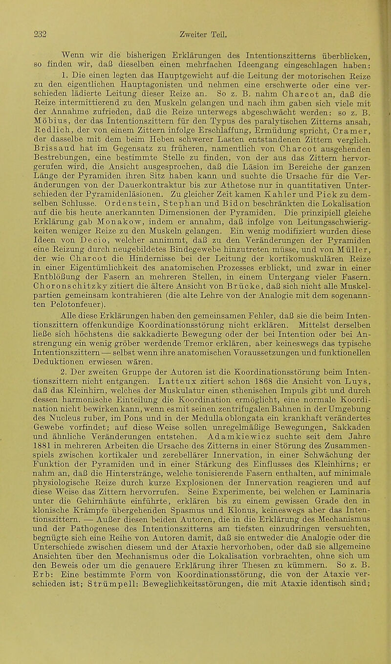 Wenn wir die bisherigen Erklarungen des Intentionszitterns iiberblicken, so finden wir, daB dieselben einen mebrfachen Ideengang eingescblagen haben: 1. Die einen legten das Hauptgewicbt auf die Leitung der motorischen Reize zu den eigentlicben Hauptagonisten nnd nehmen eine erschwerte oder eine ver- schieden ladierte Leitung dieser Reize an. So z. B. nabm Cbarcot an, dafi die Reize intermittierend zn den Muskeln gelangen und nacb ibm gaben sicb viele mit der Annahme zufrieden, daB die Reize unterwegs abgeschwacht werden: so z. B. Mobius, der das Intentionszittern fiii1 den Typus des paralytischen Zittems ansah, Redlich, der von einem Zittern infolge Erschlaffung, Ermiidung spricht, Cramer, der dasselbe mit dem beim Heben schwerer Lasten entstandenen Zittern verglich. Brissaud hat im Gegensatz zu friiheren, namentlich von Charcot ausgehenden Bestrebungen, eine bestimmte Stelle zu finden, von der aus das Zittern hervor- gerufen wird, die Ansicht ausgesprochen, daB die Lasion im Bereiche der ganzen Lange der Pyramiden ihren Sitz haben kann und suchte die Ursache fur die Ver- anderungen von der Dauerkontraktur bis zur Athetose nur in quantitativen Unter- schieden der Pyramidenlasionen. Zu gleicher Zeit kamen Kahler und Pick zu dem- selben Schlusse. Ordenstein, Stephan und Bidon beschrankten die Lokalisation auf die bis heute anerkannten Dimensionen der Pyramiden. Die prinzipiell gleiche Erklarung gab Monakow, indem er annahm, daB infolge von Leitungsschwierig- keiten weniger Reize zu den Muskeln gelangen. Ein wenig modifiziert wurden diese Ideen von Decio, welcher annimmt, daB zu den Veranderungen der Pyramiden eine Reizung durch neugebildetes Bindegewebe hinzutreten miisse, und von Miiller, der wie Charcot die Hindernisse bei der Leitung der kortikomuskularen Reize in einer Eigentiimlichkeit des anatomischen Prozesses erblickt, und zwar in einer EntbloBung der Pasern an mehreren Stellen, in einem Untergang vieler Pasern. Choronschitzky zitiert die altere Ansicht von Briicke, daB sich nicht alle Muskel- partien gemeinsam kontrahieren (die alte Lehre von der Analogie mit dem sogenann- ten Pelotonfeuer). Alle diese Erklarungen haben den gemeinsamen Pehler, daB sie die beim Inten- tionszittern offenkundige Koordinationsstorung nicht erklaren. Mittelst derselben lieBe sich hochstens die sakkadierte Bewegung oder der bei Intention oder bei An- strengung ein wenig grober werdende Tremor erklaren, aber keineswegs das typische Intentionszittern— selbst wenn ihre anatomischen Voraussetzungen und funktionellen Deduktionen erwiesen waren. 2. Der zweiten Gruppe der Autoren ist die Koordinationsstorung beim Inten- tionszittern nicht entgangen. Latteux zitiert schon 1868 die Ansicht von Luys, daB das Klemhirn, welches der Muskulatur einen sthenischen Impuls gibt und durch dessen harmonische Einteilung die Koordination ermoglicht, eine normale Koordi- nation nicht bewirken kann, wenn esmit seinen zentrifugalenBahnen in der Umgebung des Nucleus ruber, im Pons und in der Medulla oblongata ein krankhaft verandertes Gewebe vorfindet; auf diese Weise sollen unregelmaBige Bewegungen, Sakkaden und ahnliche Veranderungen entstehen. Adamkiewicz suchte seit dem Jahre 1881 in mehreren Arbeiten die Ursache des Zitterns in einer Stoning des Zusammen- spiels zwischen kortikaler nnd zerebellarer Innervation, in einer Schwachung der Punktion der Pyramiden und in einer Starkung des Einfhisses des Kleinhirns; er nahm an, daB die Hinterstrange, welche tonisierende Pasern enthalten, auf minimale physiologische Reize durch kurze Explosionen der Innervation reagieren und auf diese Weise das Zittern hervorrufen. Seine Experimente, bei welchen er Laminaria unter die Gehirnhaute einfuhrte, erklaren bis zu einem gewissen Grade den in klonische Krampfe iibergehenden Spasmus und Klonus, keineswegs aber das Inten- tionszittern. — AuBer diesen beiden Autoren, die in die Erklarung des Mechanismus und der Pathogenese des Intentionszitterns am tiefsten einzudringen versuchten, begniigte sich eine Reihe von Autoren damit, daB sie entweder die Analogie oder die Unterschiede zwischen diesem und der Ataxie hervorhoben, oder daB sie allgemeine Ansichten iiber den Mechanismus oder die Lokalisation vorbrachten, ohne sich um den Beweis oder um die genauere Erklarung ihrer Thesen zu kummern. So z. B. Erb: Eine bestimmte Porm von Koordinationsstorung, die von der Ataxie ver- schieden ist; Striimpell: Beweglichkeitsstorungen, die mit Ataxie identisch sind;