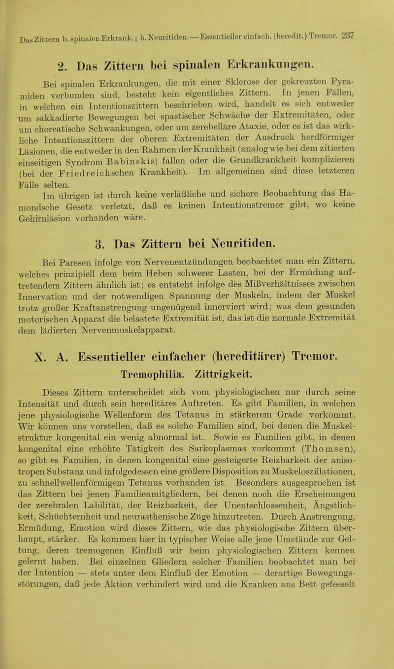 2. Das Zittern bei spinalen Erkranknngen. Bei spinalen Erkrankungen, die mit einer Sklerose der gekreuzten Pyra- miden verbunden sind, besteht kein eigentliches Zittern. In jenen Fallen, in welchen ein Intentionszittern beschrieben wild, handelt es sich entweder urn sakkadierte Bewegungen bei spastischer Schwache der Extremitaten, oder um choreatische Schwankungen, oder um zerebellare Ataxie, oder es ist das wirk- liche Intentionszittern der oberen Extremitaten der Ausdruck herdformiger Lasionen, die entweder in den Rahmen derKrankheit (analog wie bei dem zitierten einseitigen Syndrom Babinskis) fallen oder die Grundkrankheit komplizieren (bei der Friedreichschen Krankheit). Im allgemeinen sind diese letzteren Falle selten. Im iibrigen ist durch keine verlaBliche und sichere Beobachtung das Ha- mondsche Gesetz verletzt, daB es keinen Intentionstremor gibt, wo keine Gehirnlasion vorhanden ware. 3. Das Zittern bei Neuritiden. Bei Paresen infolge von Nervenentzundungen beobachtet man ein Zittern, welches prinzipiell dem beim Heben schwerer Lasten, bei der Ermudung auf- tretendem Zittern ahnlich ist; es entsteht infolge des MiBverhaltnisses zwischen Innervation und der notwendigen Spannung der Muskeln, indem der Muskel trotz groBer Kraftanstrengung ungenugend innerviert wird; was dem gesunden motorischen Apparat die belastete Extremitat ist, das ist die normale Extremitat dem ladierten Nervenmuskelapparat. X. A. Esseutieller einfacher (liereditarer) Tremor. Tremophilia. Zittrigkeit. Dieses Zittern unterscheidet sich vom physiologischen nur durch seine Intensitat und durch sein hereditares Auftreten. Es gibt Familien, in welchen jene physiologische Wellenform des Tetanus in starkerem Grade vorkommt. Wir konnen uns vorstellen, daB es solche Familien sind, bei denen die Muskel- struktur kongenital ein wenig abnormal ist. Sowie es Familien gibt, in denen kongenital eine erhohte Tatigkeit des Sarkoplasmas vorkommt (Thomsen), so gibt es Familien, in denen kongenital eine gesteigerte Reizbarkeit der aniso- tropen Substanz und infolgedessen eine groBere Disposition zu Muskeloszillationen, zu schnellwellenformigem Tetanus vorhanden ist. Besonders ausgesprochen ist das Zittern bei jenen Familienmitgliedern, bei denen noch die Erscheinungen der zerebralen Labilitat, der Reizbarkeit, der Unentschlossenheit, Angstlich- keit, Schuchternheit und neurasthenische Ziige hinzutreten. Diu-ch Anstrengung, Ermudung, Emotion wird dieses Zittern, wie das physiologische Zittern iiber- haupt, starker. Es kommen hier in typischer Weise alle jene Umstiinde zur Gel- tung, deren tremogenen EinfluB wir beim physiologischen Zittern kennen gelernt haben. Bei einzelnen Gliedern solcher Familien beobachtet man bei der Intention — stets unter dem EinfluB der Emotion — derartige Bewegungs- stdrungen, daB jede Aktion verhindert wird und die Kranken ans Bett gefesselt