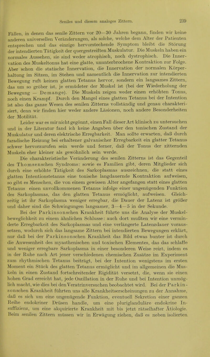 Fallen, in denen das senile Zittern vor 20—30 Jahren begann, finden wir keino anderen universellen Veriinderungen, als solche, welche dera Alter der Patienten entspreehen und das einzige hervorstechende Symptom bleibt die Storung der intendierten Tiitigkeit der quergestreiften Muskulatur. Die Muskeln haben ein normales Aussehen, sie sind weder atrophisch, noch dystrophisch. Die Inner- vation des Muskeltonus hat eine glatte, ununterbrochene Kontraktion zur Folge. Aber schon die statische Innervation, die Innervation der normalen Korper- haltung im Sitzen, im Stehen und namentlich die Innervation zur intendierten Bewegung rivft keinen glatten Tetanus hervor, sondern ein langsames Zittern, das urn so grober ist, je ermudeter der Muskel ist (bei der Wiederholung der Bewegung — De mange). Die Muskeln zeigen weder einen erhohten Tonus, noch einen Krampf. Durch den Mangel eines glatten Tetanus bei der Intention ist also das ganze Wesen des senilen Zitterns vollstandig und genau charakteri- siert, denn wir finden hier weder andere Lasionen, noch andere Besonderheiten der Motilitat. Leider war es mirnichtgegonnt, einen Fall dieser Art klinisch zu untersuchen und in der Literatur fand ich keine Angaben iiber den tonischen Zustand der Muskulatur und deren elektrische Erregbarkeit. Man sollte erwarten, daB durch faradische Reizung bei erhaltener galvanischer Erregbarkeit ein glatter Tetanus schwer hervorzurufen sein werde und ferner, daB der Tonus der zitternden Muskeln eher kleiner als gewohnlich sein werde. Die charakteristische Veranderung des senilen Zitterns ist das Gegenteil des Thomsenschen Syndroms: sowie es Familien gibt, deren Mitglieder sich durch eine erhohte Tatigkeit des Sarkoplasmas auszeichnen, die statt eines glatten Intentionstetanus eine tonische langdauernde Kontraktion aufweisen, so gibt es Menschen, die von einem gewissen Alter angefangen statt eines glatten Tetanus einen unvollkommenen Tetanus infolge einer ungenugenden Funktion des Sarkoplasmas, das den glatten Tetanus ermoglicht, aufweisen. Gleich- zeitig ist ihr Sarkoplasma weniger erregbar, die Dauer der Latenz ist groBer und daher sind die Schwingungen langsamer, 3—4—5 in der Sekunde. Bei der Parkinsonschen Krankheit fiihrte uns die Analyse der Muskel- beweghchkeit zu einem ahnlichen Schlusse: auch dort muBten wir eine vermin- derte Erregbarkeit des Sarkoplasmas und eine verlangerte Latenzdauer voraus- setzen, wodurch sich das langsame Zittern bei intendierten Bewegungen erkliirt, nur daB bei der Parkinsonschen Krankheit das Bild etwas bunter ist durch die Anwesenheit des myasthenischen und toxischen Elementes, das das schlaffe und weniger erregbare Sarkoplasma in einer besonderen Weise reizt, indem es in der Ruhe nach Art jener verschiedenen chemischen Zusatze im Experiment zum rhythmischen Tetanus boitragt, bei der Intention wenigstens im ersten Moment ein Stuck des glatten Tetanus ermoglicht und im allgemeinen die Mus- keln in einen Zustand fortschreitender Rigiditat versetzt, die, wenn sie einen hohen Grad erreicht hat, jede Oszillation in der Ruhe und bei Intention unmog- lich macht, wie dies bei denVeratrinversuchen beobachtet wird. Bei der Parkin- sonschen Krankheit fuhrten uns alle Krankheitserscheinungen zu der Amiahme, daB es sich um eine ungeniigende Funktion, eventuell Sekretion einer ganzen Reihe endokriner Driisen handle, um eine pluriglandulare endokrine In- suffizienz, um eine akquirierte Krankheit mit bis jetzt ratselhafter Atiologie. Beim senilen Zittern miissen wir in Erwagung ziehen, daB es neben isolierten