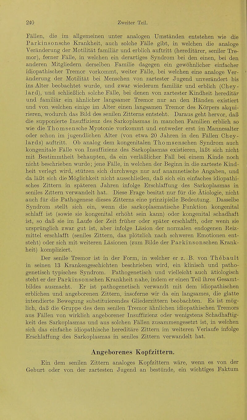 Fallen, die im allgemeinen unter analogen Umstanden entstehen wie die Par kins onsche Krankheit, auch solche Falle gibt, in welchen die analoge Veranderung der Motilitat familiar und erblich auftritt (hereditarer, seniler Tre- mor), ferner Falle, in welchen ein derartiges Syndrom bei den einen, bei den anderen Mitgliedern derselben Familie dagegen ein gewohnlicher einfacher idiopathischer Tremor vorkommt, weiter Falle, bei welchen eine analoge Ver- 1 anderung der Motilitat bei Menschen von zartester Jugend unverandert bis ins Alter beobachtet wurde, und zwar wiederum familiar und erblich (Chey- lard), und schlieBlich solche Falle, bei denen von zartester Kindheit hereditar und familiar ein ahnlicher langsamer Tremor nur an den Handen existiert und von welchen einige im Alter einen langsamen Tremor des Korpers akqui- rieren, wodurch das Bild des senilen Zitterns entsteht. Daraus geht hervor, daB die supponierte Insuffizienz des Sarkoplasmas in manchen Familien erbhch so wie die Thornsensche Myotome vorkommt und entweder erst im Mamiesalter oder schon hn jugendlichen Alter (von etwa 20 Jahren in den Fallen Chey- lards) auftritt. Ob analog dem kongenitalen Thomsenschen Syndrom auch kongenitale Falle von Insuffizienz des Sarkoplasmas existieren, laBt sich nicht mit Bestimmtheit behaupten, da ein verlaBlicher Fall bei einem Kinde noch nicht beschrieben wurde; jene Falle, in welchen der Beginn in die zarteste Kind- heit verlegt wird, stutzen sich durchwegs nur auf anamnetische Angaben, und da laBt sich die Moglichkeit nicht ausschlieBen, daB sich ein einfaches idiopathi- sches Zittern in spateren Jahren infolge Erschlaffung des Sarkoplasmas in seniles Zittern verwandelt hat. Diese Frage besitzt nur fur die Atiologie, nicht auch fur die Pathogenese dieses Zitterns eine prinzipielle Bedeutung. Dasselbe Syndrom stellt sich em, wenn die sarkoplasmatische Funktion kongenital schlaff ist (sowie sie kongenital erhoht sein kaim) oder kongenital schadhaft ist, so daB sie im Laufe der Zeit fruher oder spater erschlafft, oder wenh sie urspriinglich zwar. gut ist, aber infolge Lasion der normalen endogenen Reiz- mittel erschlafft (seniles Zittern, das pldtzlich nach schweren Emotionen ent- steht) oder sich mit weiteren Lasionen (zum Bilde der Parkinsonschen Krank- heit) kompliziert. Der semle Tremor ist in der Form, in welcher er z. B. von Thebault in seinen 13 Kranltengeschichten beschi'ieben wird, ein klinisch und patho- genetisch typisches Syndrom. Pathogenetisch und vielleicht auch atiologisch steht er der Parkinsonschen Krankheit nahe, indem er einen Teil ihres Gesarut- bildes ausmacht. Er ist pathogenetisch verwandt mit dem idiopathischen erblichen und angeborenen Zittern, insoferne wir da ein langsames, die glatte intendierte Bewegung substituierendes Gliederzittern beobachten. Es ist mog- lich, daB die Gruppe des dem senilen Tremor ahnlichen idiopathischen Tremors aus Fallen von wirklich angeborener Insuffizienz oder wenigstens Schadhaftig- keit des Sarkoplasmas und aus solchen Fallen zusammengesetzt ist, in welchen sich das einfache idiopathische hereditare Zittern im weiteren Verlaufe urfolge Erschlaffung des Sarkoplasmas in seniles Zittern verwandelt hat. Angeborenes Kopfzittern. Ein dem senilen Zittern analoges Kopfzittern ware, wenn es von der Geburt oder von der zartesten Jugend an bestiinde, ein wichtiges Faktum