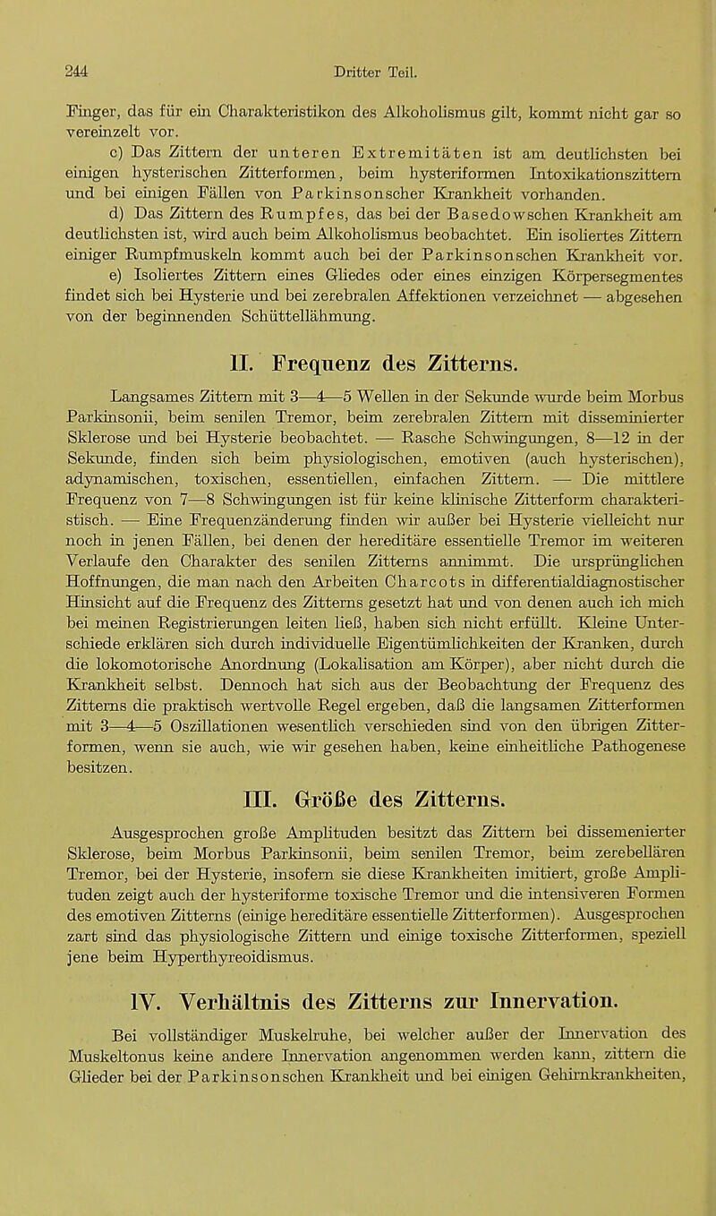 Finger, das fur em Charakteristikon des Alkoholismus gilt, kommt nicht gar so vereinzelt vor. c) Das Zittem der unteren Extremitaten ist am. deutlichsten bei einigen hysterischen Zitterformen, beim hysteriformen Intoxikationszittern und bei eiiiigen Fallen von Parkinsonscher Krankheit vorhanden. d) Das Zittern des Rumpf es, das bei der Basedowschen Krankheit am deutlichsten ist, wird auch beim Alkoholismus beobachtet. Ein isoliertes Zittern einiger Eumpfmuskeln kommt auch bei der Parkinsonschen Krankheit vor. e) Isoliertes Zittern ernes Gliedes oder eines einzigen Korpersegmentes findet sich bei Hysterie und bei zerebralen Affektionen verzeichnet — abgesehen von der beginnenden Schiittellahmung. II. Freqnenz des Zitterns. Langsames Zittern mit 3—4—5 Wellen in der Sekunde wurde beim Morbus Parkinsonii, beim senilen Tremor, beim zerebralen Zittern mit disseminierter Sklerose und bei Hysterie beobachtet. — Pvasche Schwingungen, 8—12 in der Sekunde, finden sich beim physiologischen, emotiven (auch hysterischen), adynamischen, toxischen, essentiellen, einfachen Zittem. — Die mittlere Frequenz von 7—8 Schwingungen ist fur keine klinische Zitterform charakteri- stisch. — Eine Frequenzanderung finden wir auBer bei Hysterie vielleicht nur noch in jenen Fallen, bei denen der hereditare essentielle Tremor im weiteren Verlaufe den Charakter des senilen Zitterns annimmt. Die urspriinghchen Hoffnungen, die man nach den Arbeiten Charcots in differentialdiagnostischer Hinsicht auf die Frequenz des Zitterns gesetzt hat und von denen auch ich mich bei meinen Registrierungen leiten lieB, haben sich nicht erfiillt. Kleine Unter- schiede erklaren sich durch individuelle EigentiimJichkeiten der Kranken, durch die lokomotorische Anordnung (Lokalisation am Korper), aber nicht durch die Krankheit selbst. Dennoch hat sich aus der Beobachtung der Frequenz des Zitterns die praktisch wertvolle Kegel ergeben, daB die langsamen Zitterformen mit 3—4—5 Oszillationen wesentlick verschieden sind von den iibrigen Zitter- formen, wenn sie auch, wie wir gesehen haben, keine einkeitliche Pathogenese besitzen. III. Grofie des Zitterns. Ausgesprochen groBe Amphtuden besitzt das Zittern bei dissemenierter Sklerose, beim Morbus Parkinsonii, beim senilen Tremor, beim zerebellaren Tremor, bei der Hysterie, insofem sie diese Krankheiten imitiert, grofie Amph- tuden zeigt auch der hysteriforme toxische Tremor mid die intensiveren Formen des emotiven Zitterns (einige hereditare essentielle Zitterformen). Ausgesprochen zart sind das physiologische Zittem mad einige toxische Zitterformen, speziell jene beim Hyper thy reoidismus. IV. Verhaltnis des Zitterns zur Innervation. Bei vollstandiger Muskelruhe, bei welcher auBer der Innervation des Muskeltonus keine andere Innervation angenommen werden kann, zittem die Glieder bei der Parkinsonschen Krankheit und bei einigen Gehimkranklieiten,