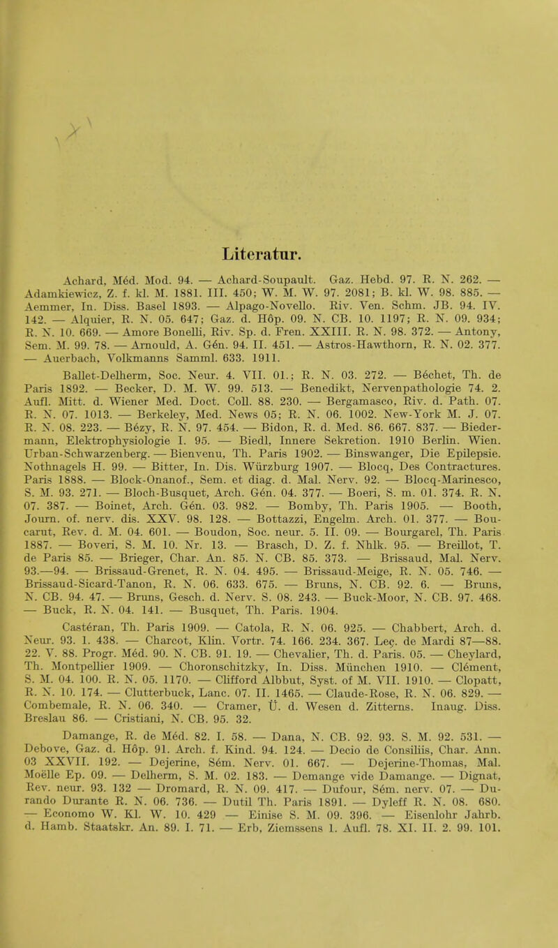 Litcratur. Achard, Med. Mod. 94. — Achard-Soupault. Gaz. Hebd. 97. R. N. 262. — Adamkiewicz, Z. f. kl. M. 1881. III. 450; W. M. W. 97. 2081; B. kl. W. 98. 885. — Aeinmer, In. Diss. Basel 1893. — Alpago-Novello. Riv. Ven. Schm. JB. 94. IV. 142. — Alquier, R. N. 05. 647; Gaz. d. H6p. 09. N. CB. 10. 1197; R. N. 09. 934; R. N. 10. 669. — Ainore Bonelli, Riv. Sp. d. Fren. XXIII. R. N. 98. 372. — Antony, Sem. M. 99. 78. — Arnould, A. Gen. 94. II. 451. — Astros-Hawthorn, R. N. 02. 377. -— Auerbach, Yolkmanns Samml. 633. 1911. Ballet-Delherm, Soc. Neur. 4. VII. 01. s R. N. 03. 272. — Bechet, Th. de Paris 1892. — Becker, D. M. W. 99. 513. — Benedikt, Nervenpathologie 74. 2. Aufl. Mitt. d. Wiener Med. Doct. Coll. 88. 230. — Bergamasco, Riv. d. Path. 07. R. N. 07. 1013. — Berkeley, Med. News 05; R. N. 06. 1002. New-York M. J. 07. R. N. 08. 223. — B6zy, R. N. 97. 454. — Bidon, R. d. Med. 86. 667. 837. — Bieder- mann, Elektrophysiologie I. 95. — Biedl, Innere Sekretion. 1910 Berlin. Wien. Urban-Schwarzenberg.— Bienvenu, Th. Paris 1902. — Binswanger, Die Epilepsie. Nothnagels H. 99. — Bitter, In. Dis. Wiirzburg 1907. — Blocq, Des Contractures. Paris 1888. — Block-Onanof., Sem. et diag. d. Mai. Nerv. 92. — Blocq-Marinesco, S. M. 93. 271. — Bloch-Busquet, Arch. Gen. 04. 377. — Boeri, S. m. 01. 374. R. N. 07. 387. — Boinet, Arch. Gen. 03. 982. — Bomby, Th. Paris 1905. — Booth, Journ. of. nerv. dis. XXV. 98. 128. — Bottazzi, Engelm. Arch. 01. 377. — Bou- carut, Rev. d. M. 04. 601. — Boudon, Soc. neur. 5. II. 09. — Bourgarel, Th. Paris 1887. — Boveri, S. M. 10. Nr. 13. — Brasch, D. Z. f. Nhlk. 95. — Breillot, T. de Paris 85. — Brieger, Char. An. 85. N. CB. 85. 373. — Brissaud, Mai. Nerv. 93.-94. — Brissaud-Grenet, R. N. 04. 495. — Brissaud-Meige, R. N. 05. 746. — Brissaud-Sicard-Tanon, R. N. 06. 633. 675. — Brans, N. CB. 92. 6. — Bruns, N. CB. 94. 47. — Bruns, Gesch. d. Nerv. S. 08. 243. — Buck-Moor, N. CB. 97. 468. — Buck, R. N. 04. 141. — Busquet, Th. Paris. 1904. Cast6ran, Th. Paris 1909. — Catola, R. N. 06. 925. — Chabbert, Arch. d. Neur. 93. 1. 438. — Charcot, Klin. Vortr. 74. 166. 234. 367. Lec. de Mardi 87—88. 22. V. 88. Progr. M6d. 90. N. CB. 91. 19. — Chevalier, Th. d. Paris. 05. — Cheylard, Th. Montpellier 1909. — Choronschitzky, In. Diss. Munchen 1910. — Clement, S. M. 04. 100. R. N. 05. 1170. — Clifford Albbut, Syst. of M. VII. 1910. — Clopatt, R. N. 10. 174. — Clutterbuck, Lane. 07. II. 1465. — Claude-Rose, R. N. 06. 829. — Combemale, R. N. 06. 340. — Cramer, U. d. Wesen d. Zitterns. Inaug. Diss. Breslau 86. — Cristiani, N. CB. 95. 32. Damange, R. de Med. 82. I. 58. — Dana, N. CB. 92. 93. S. M. 92. 531. — Debove, Gaz. d. Hdp. 91. Arch. f. Kind. 94. 124. — Decio de Consiliis, Char. Ann. 03 XXVII. 192. — Dejerine, Sem. Nerv. 01. 667. — Dejerine-Thomas, Mai. Moelle Ep. 09. — Delherm, S. M. 02. 183. — Demange vide Damange. — Dignat, Rev. neur. 93. 132 — Dromard, R. N. 09. 417. — Dufour, Sem. nerv. 07. — Du- rando Durante R. N. 06. 736. — Dutil Th. Paris 1891. — Dyleff R. N. 08. 680. — Economo W. Kl. W. 10. 429 — Einise S. M. 09. 396. — Eisenlohr Jahrb.