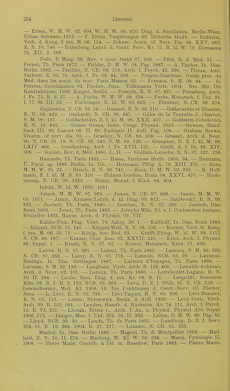 — Erben, W. M. W. 02. 694. W. M. W. 06. 670. Diag. d. Simulation. Berlin-Wien. Urban Schwarz.-1912. — F. Erben, Vergiftungen 09. Dittrichs Hndb. — Erdbeim, Verh. d. Kong. f. inn. M. 06. 114. — Esbner, Journ. of, Nerv. Dis. 98. XXV. 562. E. N. 10. 749. — Eulenburg, Lebrb. d. funkt. Nerv. Kr. 71. B. kl. W. 72. Ziemssens 75. XII. 2. 366. Pede, II Morg. 06. Rev. v neur. ceskd 07. 308. — F6re\ R. d. Med. 91. — Fernet, Th. Paris 1872. — Fickler, D. M. W. 04. Pag. 1887. — A. Piscber, In. Diss. Berlin 1883. — Fiscbler, N. CB. 06. 576. Arcb. f. Psycb. 42. 260. — Platau, Amt. Sachver. Z. 05. 70. Arcb. f. Ps. 08. 44. 306. — Forgue-Jeanbrau, Guide prat, du Med. dans les accid. de trav. Paris Masson 05. — Fornaca, S. M. 08. 44. — G. Forster, Coordination 02. Fisober, Jena. Volkmanns Vortr. 1904. ■ Nro. 382. Die Kontrakturen. 1906. Karger, Berbn. — Forsytb, R. N. 07. 837. — Freusberg, Arcb. f. Ps. 75. B. 6. 57. — A. Fucbs, W. M. W. 08. 234. — Fucbs, Monatscb. f. Unf. 95. I. 77. 96. III. 33. — Furbringer, B. kl. W. 05. 629. — Fiirstner, N. CB. 96. 674. Gajkiewicz, N. CB. 93. 54. — Gansset, R. N. 08. 210. —Gallavardin et Rbeuter, R. N. 08. 429. — Gerbardt, N. CB. 96. 667. — Gilles de la Tourette-J. Cbarcot, S. M. 00. 127. — Goldscbeider, Z. f. kl. M. 96. XXX. 417. — Goldstein-Cobolovici, R. N. 10. 683. — Gomez Ocana, Inter. Congr. Pbysiol. 1910. — Gowers, Hand- bucb III. 92. Lancet 06. II. 69. Epilepsie II. Aufl. Pag. 108. — Grabam Brown, Treatm. of nerv. dis. 05. -— Grasbey, N. CB. 85. 308. — Grasset, Arcb. d. Neur. 90. N. CB. 91. 18. N. CB. 92. 545. S. M. 99. 126. — Graupner, D. Z. f. kl. M. 99. LXIV. 466. — Greidenberg, Arcb. f. Ps. XVII. 131. — Greiff, A. f. Ps. 83. XIV. 598. — Gnbler, Rev. d. M6d. 1860. I., II. — Guillain-Larocbe, R. N. 07. 137. 176. Hamaide, Tb. Paris 1893. — Hasse, Vircbows Hndb. 1855. 34. — Hermann, tj. Paral. ag. 1888. Berbn. In. Dis. — Hermann, Pfliig. A. 76. XIII. 370. — Herz, M. M. W. 05. 22. — Hirscb, R. N. 98. 741. — Hock, D. M. W. 02. 935. — R. Hoff- mann, Z. f. kl. M. B. 69. 359. — Holmes Gordon, Brain 04. XXVI. 470. — Hudo- wemig, N. CB. 09. 1223. — Hussy, Monat. f. Kind. 04. 404. Infeld, W. kl. W. 1900. 1011. Jakscb, M. M. W. 07. 969. — James, N. CB. 97. 856. — Jamin, M. M. W. 05. 1071. — Jamin, Krauses Lebrb. d. kl. Diag. 09. 612. — Janisevsky, R. N. 09. 823. — Jaubert, Tb. Paris, 1880. — Jourdan, R. N. 07. 562. — Jentscb, Diss. Bonn 1893. — Jouet, Tb. Paris 1883. — Joteyko MUe, Et. s. 1. Contraction tonique, Bruxelles 1903. Hayez. Arcb. d. Pbysiol. 09. VII. Kabler-Pick, Prag. Viert. 79. Jabrg. 36. 1. — Kaltboff, In. Diss. Bonn 1889. — Kbppel, NCB. 01. 141. — KLippel-Weil, R. N. 08. 556. — Kocber, Verb.-d. Kong, f. inn. M. 06. 59. 79. — Konig, Soc. Biol. 93. — Krafft-Ebing, W. kl. W. 98. 1113. N. CB. 99. 187. — Krause, Cbar. Ann. 03. XXVII. 525. — Kries, Arcb. f. Pbysiol. 86. Suppl. 1. — Krozb, R. N. 07. 62. — Kurrer, Monatscb. Kind. 07. 658. Labb6, R. N. 97. 267. — Lafont, Tb. Paris 1869. — Lamacq, S. M. 95. 299. N. CB. 97. 382. — Lamy, R. N. 07. 176. — Lannois, NCB. 05. 29. — Lantzius- Beninga, In. Diss. Gottingen 1887. — Latteux d'Espagne, Tb. Paris 1868. — Laveran, S. M. 92. 129. —Langbans, Vircb. Arcb. B. 128. 400. —Lenoble-Aubinau, Arcb. d. Neur. 02. 101. — Leroux, Tb. Paris 1880. — Lerreboulet-Lagane, R. N. 10. II. 284. — Leube, Spez. Diag. d. inn. Kr. 08. B. II. — Leupoldt, Sommers Klin. 06. B. I. H. 2. 130. NCB. 09. 369. — Leva, D. Z. f. Nblk. 91. N. CB. 159. — Lewandowsky, Med. Kl. 1906. 19. Die Funktionen d. Centr.-Nerv. 07. Fiscber, Jena. — L. Levi, R. N. 05. 789. — Levi-Taquet, R. N. 05. 256. — Levi-Bonniot, R. N. 05. 112. — Lewin: Nebenwirk. Berbn. 3. Aufl. 1899. — Levy-Dorn, Vircb. Arcb. 99. B. 155. 591. — Leyden, Handb. d. Ruckenm. Kr. 74. 111. Arcb. f. Psycb. 75. B. VI. 271. — Lbotak, Ritter v., Arcb. f. An. u. Pbysiol. Pbysiol. Abt. Suppl. 1906. 173. — Liniger, Mon. f. Unf. Hlk. 95. II. 362. — Litten, D. M. W. 89. Pag. 82. — Lloyd, NCB. 93. 30. — Londe, Tb. de Paris 1895. — Lundborg, D. Z. f. Nerv. Hlk. 01. B. 19. 268. 1904. B. 27. 217. — Luzzato, N. CB. 05. 333. Macbol, In. Diss. Berlin 1886. — Magnol, Tb. d. Montpellier 1894. — Mail- lard, R. N. 10. II. 674. — Marburg, W. Kl. W. 05. 534. — Mares, Fysiologie II. 1908. — Pierre Marie, Contrib. a l'6t. m. Basedow, Paris 1883. — Pierre Marie-