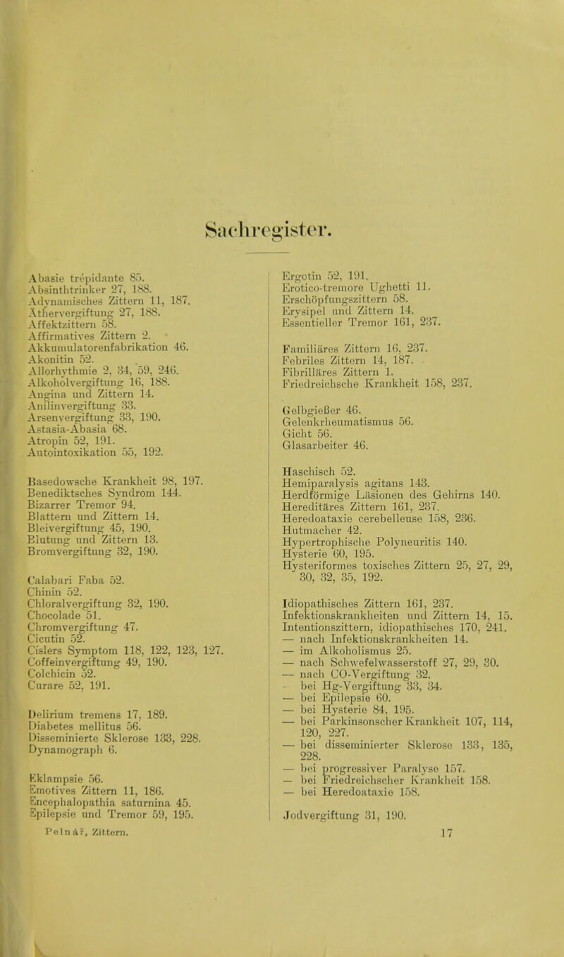 Sachregister. Abasie trepidanto 85. Absintlitrinker 27, 188. Adynamischea Zittern 11, 187. Atnervergiftang 27, 188. Affektzittem 58. Affirmatives Zittern 2. Akkumulatorenfabrikation 46. Akonitin 52. Allorhythmie 2, 34, 59, 240. Alkobolvergiftung 16, 188. Angina una Zittern 14. Anilinvenriftung 33. Arsenvergiftung 33, 190. Astasia-Abasia 68. Atmpin 52, 191. Autointoxication 55, 192. Basedowscbe Krankheit 98, 197. Benediktsches Syndrom 144. Bi/.arrer Tremor 94. Blattern und Zittern 14. Bleivergiftung 45, 190. Elutunu: und Zittern 13. Bromvergiftung 32, 190. Calabari Faba 52. Chinin 52. Chloralvergiftung 32, 190. Chocolade 51. Cliromvergiftung 47. Cicutin 52. Osiers Symptom 118, 122, 123, 127. Coffeinvergiftung 49, 190. Colchicin 52. Curare 52, 191. Delirium tremens 17, 189. Diabetes mellitus 56. Disseminierte Sklerose 133, 228. Dynamograpb 6. Kklampsie 56. Emotives Zittern 11, 186. Enceplialopatbia saturnina 45. Epilepsie und Tremor 59, 195. Pcln Ar, Zittern. Ergot in 52. 191. Erotieo-tremore Ugbetti 11. Erscliiipfungszit tern 58. Erysipel und Zittern 14. Esscntieller Tremor 161, 237. Eainiliiires Zittern l(i, 237. Febriles Zittern 14, 187. Fibrillilres Zittern 1. Friedreiebsche Krankbeit 158, 237. GelbgieBer 46. Gelenkrbeumatismus 56. Giebt 56. Glasarbeiter 46. Haachisch 52. Hemiparalysis agitans 143. Herdformige Lasionen des Gebirns 140. Hereditares Zittern 161, 237. Heredoataxie cerebelleuse 158, 236. Hutiiiaclier 42. Hypertropbiscbe Polyneuritis 140. Hysterie 60, 195. Hysteriformes toxiscbes Zittern 25, 27, 29, 30, 32, 35, 192. Idiopatbisches Zittern 161. 237. Infektionskrankbeiten und Zittern 14, 15. Intentionszittern, idiopathiscbes 170, 241. — nacb Infektionskraidvlieiten 14. — im Alkoholismus 25. — nach Scbwefehvasserstoff 27, 29, 30. — nacb (JO-Vergiftung 32. bei Hg-Vergiftung 33, 34. — bei Epilepsie 60. — bei Hysterie 84, 195. — bei Parkinsonseber Krankbeit 107, 114, 120, 227. — bei disseminierter Sklerose 133, 135, 228. — bei nrogressiver Paralyse 157. — bei Friedreicbscber Krankbeit 158. — bei Heredoataxie 158. Jodvergiftung 31, 190. 17