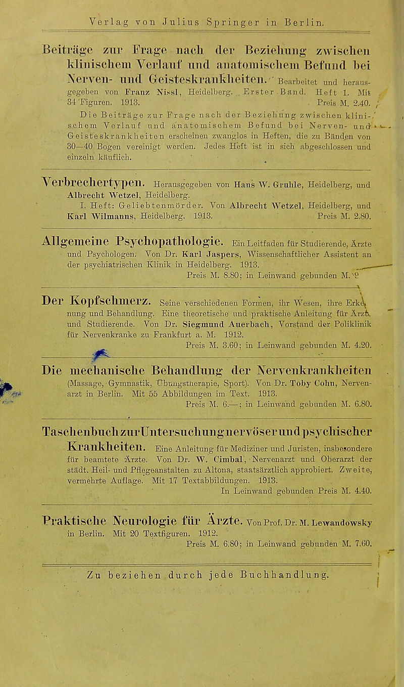 Beitrlige zur Frage nach der Bezietiiing zwischen kltnischem Verlauf und anatamiscliein Befnnd bei Nei'Veil- Ulld GeisteskrailMieiteili' 'Bearbeitet und heraus- gegeben von Franz Nissl, Heidelberg. ., Erster . Band. Heft 1. Mat 3-t Figuren. 1913. Preis M. 2.40. Die Beitrftge znr Frage nach der Bezieh'ung zwischen fclini-, schem Verlauf und an a t o m i s ch e in Refund bei Nerven- und Geisteskrankheiten ersclieinen zwanglos in Heften, die zu Band,en von 30—40 Bogen vereinigt vverden. Jedes Heft ist in sich abtreschlossen und einzeln kauflich. Verbrecliertypeil. Herausgegeben von Hans W. Grnhle, Heidelberg, und Albrecht Wetzel, Heidelberg. I. Heft: GeliebtenmOrder. Von Albrecht Wetzel, Heidelberg, und Karl Wilmanns, Heidelberg. 1913. Preis M. 2.80. Allgeilieille PsVCllOpatllOlOgie. Ein Leitfaden fur Studierende, Arzte und Psychologen. Von Dr. Karl Jaspers, Wissenschaftlicher Assistent an der psyckiatrischen Klinik in Heidelberg. 1913. Preis M. 8.80; in Leinwand gebunden M.'9 ' v V Der KopfscllIllGrZ. Seine verscbiedenen Formen, ihr Wesen, ihre Erke^ nung und Behandlung. Eine tbeoretische und praktische Anleitung fiir Arzfr.. und Studierende. Von Dr. Siegmund Auerbach, Vorstand der Poliklinik fiir Nervenkranke zu Frankfurt a. M. 1912. Preis M. 3.60; in Leinwand gebunden M. 4.20. ; ^ -■ Die mechanische Beliaiidhmg der Nerveiikranklieiten (Massage, Gymnastik, Ubimgstnerapie, Sport). Von Dr. Toby Colin, Nerven- arzt in Berlin. Mit 55 Abbildungen im Text. 1913. Preis M. 6.— ; in Leinwand gebunden M. 6.80. Tasclienbucli ziirUiitersuclimignervoser an d {jsyclrischer Kraiikheiteii. Eine Anleitung fiir Mediziner unci Juristen, insbesondere fiir beamtete Arzte. Von Dr. W. Cimbal, Nervenarzt und Oberarzt der stadt. Heil-und Pflegeanstalten zu Altona, staatsarztlich approbiert. Zweite, verrnebrte Auflage. Mit 17 Textabbildungen. 1913. In Leinwand gebunden Preis M. 4.40. Praktische Neurologie fiir Arzte. Von Prof. Dr. M. Lewandowsky in Berlin. Mit 20 Textfiguren. 1912. Preis M. 6.80; in Leinwand gebunden M. 7.60. Zu beziehen durch jede Buchhandlung.