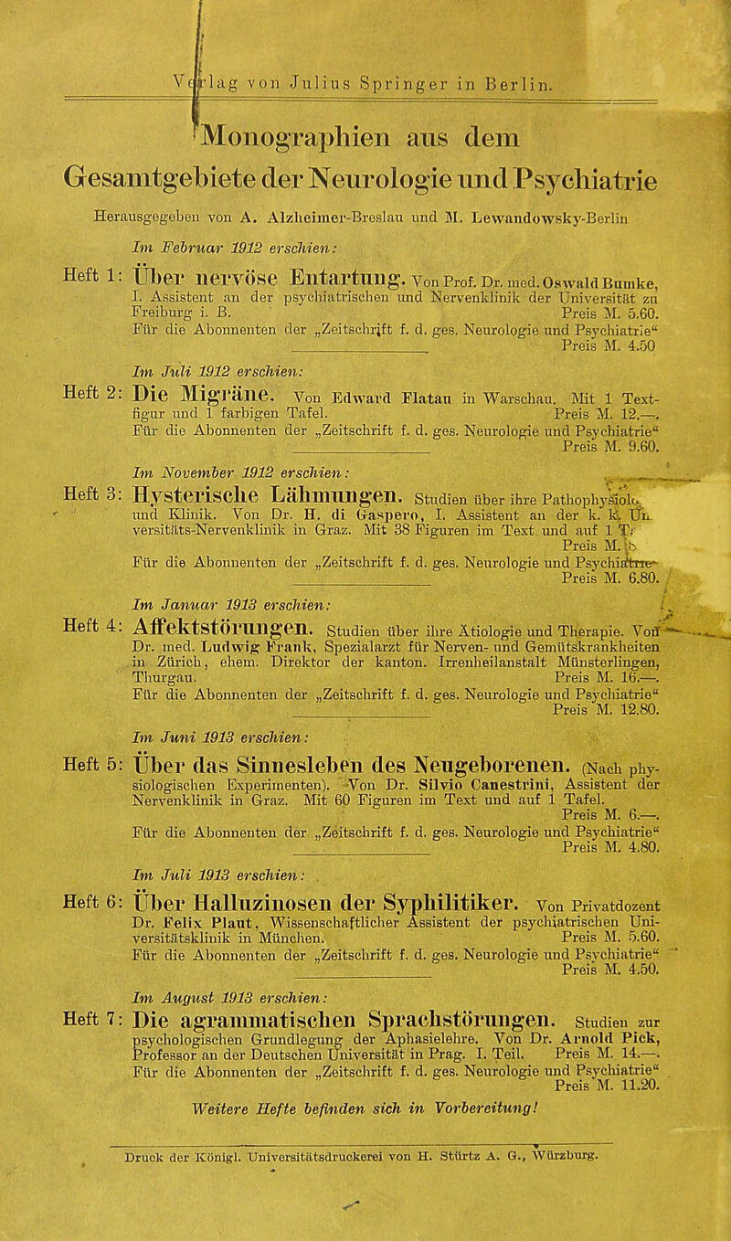 'Monographien aus dem Gesamtgebiete der Neurologie und Psychiatrie Herausgegeben von A. Alzheimer-Broslan und M. Lewandowsky-Berlin Im Februar 1912 erscMen: Heft l: Uber riervose Entartnng. vonProf.Dr.med.oswaidBumke, I. Assistent, an der psychiatrischen und Nervenklinik der Universitat zu Freiburg i. B. Preis M. 5.60. Fiir die Abonnenten der „Zeitschrift f. d. ges. Neurologie und Psychiatrie . , Preis M. 4.50 Im Juli 1912 erscMen: Heft 2: Die MigTane. Von Edward Flatan in Warschau. Mit 1 Text- figur und 1 farbigen Tafel. Preis M. 12.—. Fiir die Abonnenten der „Zeitsckrift f. d. ges. Neurologie und Psvchiatrie Preis M. 9.60. Im November 1912 erscMen: Heft 3: HysterisClie Lahmiing-eil. Studien iiber ihre PathophyVolu ' und Klinik. Von Dr. H. di (xaspero, I. Assistent an der k. Id UL versitiits-Nervenklinik in Graz. Mit 38 Figuren im Text und auf lTr Preis M.lb Fiir die Abonnenten der „Zeitschrift f. d. ges. Neurologie und Psychiatne- . Preis M. 6.80. . Im Januar 1913 erscMen: Heft 4: Affektstorilllgen. Studien iiber ihre Atiologie und Therapie. Vor/ Dr. ined. Ludwig Frank, Spezialarzt fiir Nerven- und Gemiitskrankheiten in Ziirich, ehem. Direktor der kanton. Irrenheilanstalt Miinsterlingen, Thurgau. Preis M. 16.—. Fiir die Abonnenten der „Zeitschrift f. d. ges. Neurologie und Psychiatrie Preis M. 12.80. Im Juni 1913 erscMen: Heft 5: Uber das Sinnesleben des Neugeborenen. (Nach Phy- siologischen Experimenten). Von Dr. Silvio Canestrini, Assistent der Nervenklinik in Graz. Mit 60 Figuren im Text und auf 1 Tafel. Preis M. 6.—. Fiir die Abonnenten der „Zeitschrift f. d. ges. Neurologie und Psychiatrie Preis M. 4.80. Im Juli 1913 erscMen: Heft 6: Uber Halluziiiosen der Syphilitiker. Von Privatdozent Dr. Felix Plant, Wissenschaftlicher Assistent der psycliiatrischen Uni- versitatsklinik in Miinchen. Preis M. 5.60. Fiir die Abonnenten der „Zeitschrift f. d. ges. Neurologie und Psvchiatrie Preis M. 4.50. Im August 1913 erscMen: Heft 7: Die agrammatisclieii Sprachstoruiigen. studien zur psychologischen Grundlegung der Aphasielehre. Von Dr. Arnold Pick, Professor an der Deutschen TJniversitat in Prag. I. Teil. Preis M. 14.—. Fiir die Abonnenten der „Zeitschrift f. d. ges. Neurologie und Psychiatrie Preis M. 11.20. Wettere Hefte beflnden sich in Vorbereitung! — Druck der Konigl. Universitatsdruckerei von H. Stiirtz A. G., Wiirzburg.