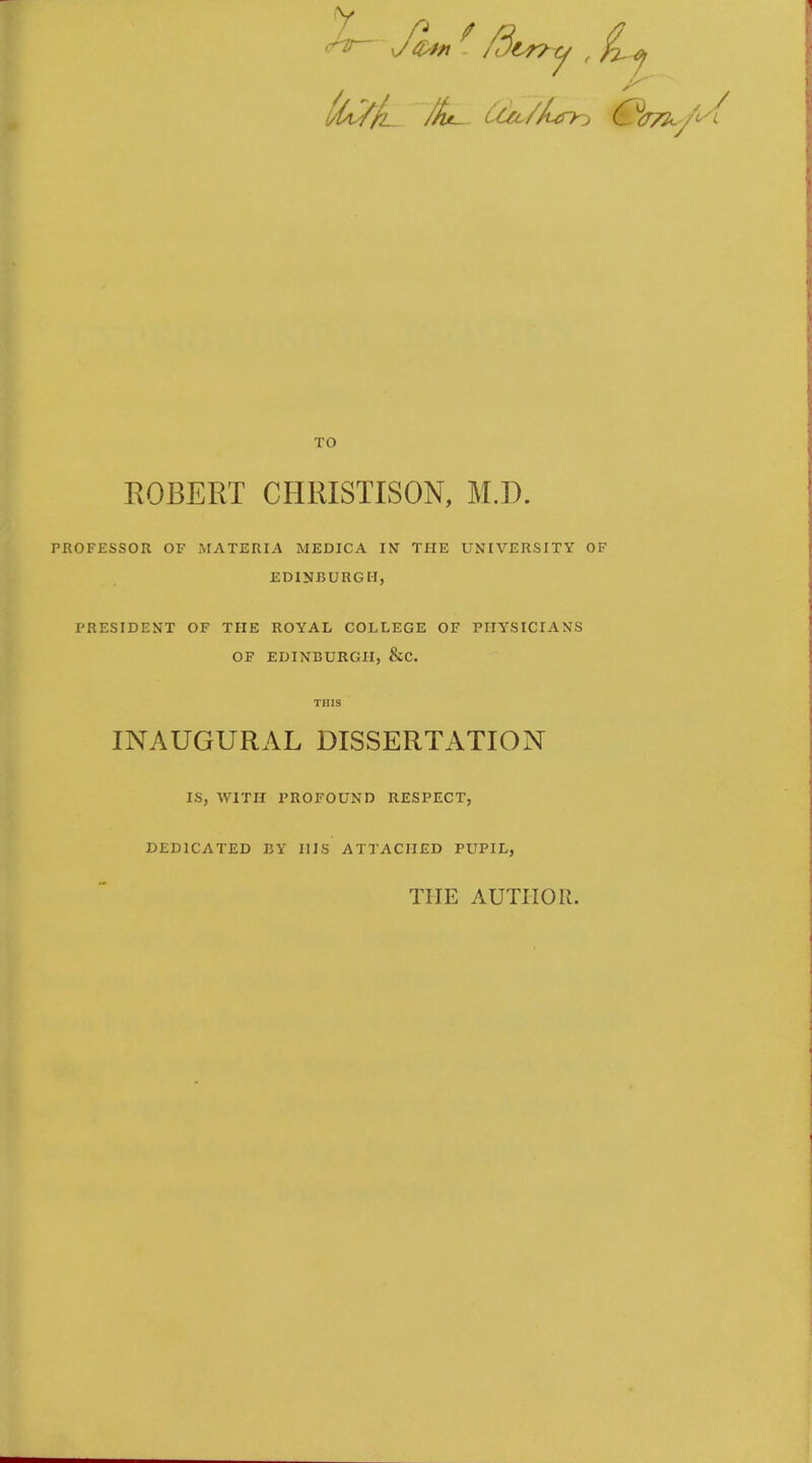 TO ROBERT CHRISTISON, M.D. PROFESSOR OF .MATERIA MEDICA IN THE UNIVERSITY OF EDINBURGH, PRESIDENT OF THE ROYAL COLLEGE OF PHYSICIANS OF EDINBURGH, &C. INAUGURAL DISSERTATION IS, WITH PROFOUND RESPECT, DEDICATED BY HIS ATTACHED PUPIL, THE AUTHOR.