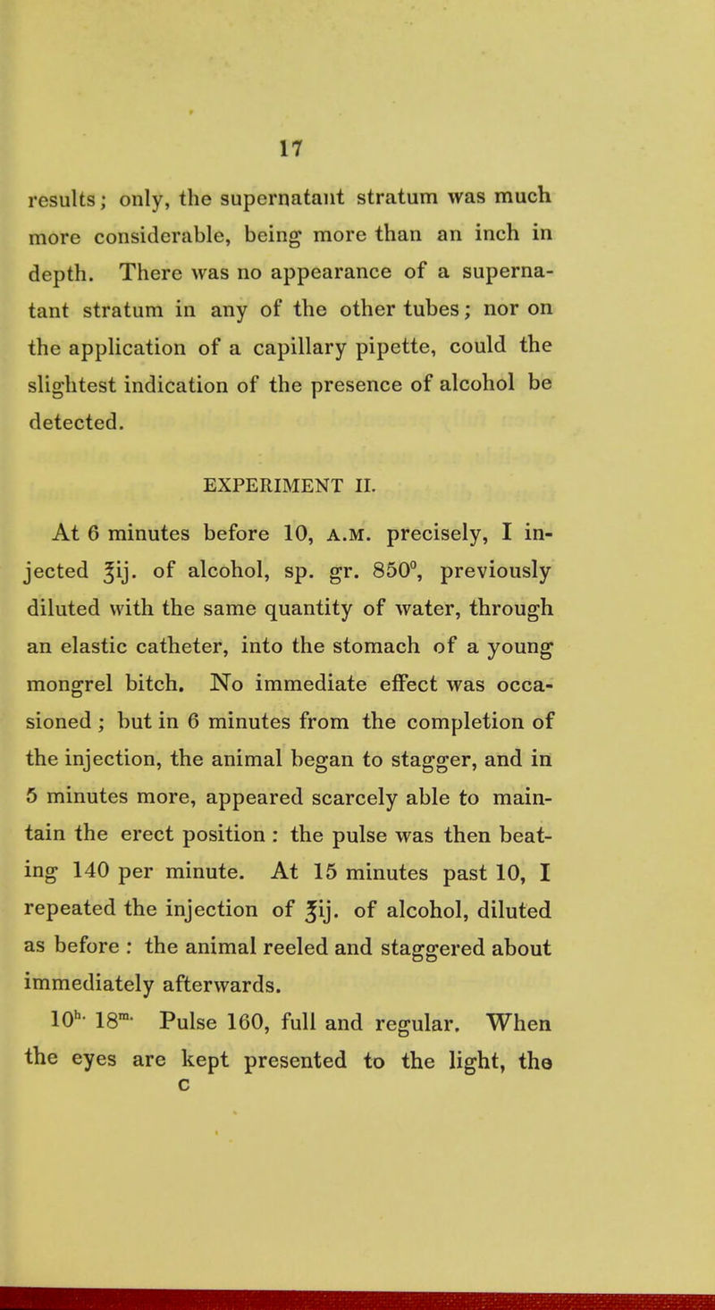 results; only, the supernatant stratum was much more considerable, being more than an inch in depth. There was no appearance of a superna- tant stratum in any of the other tubes; nor on the application of a capillary pipette, could the slightest indication of the presence of alcohol be detected. EXPERIMENT IL At 6 minutes before 10, a.m. precisely, I in- jected ^ij. °f alcohol, sp. gr. 850°, previously diluted with the same quantity of water, through an elastic catheter, into the stomach of a young mongrel bitch. No immediate effect was occa- sioned ; but in 6 minutes from the completion of the injection, the animal began to stagger, and in 5 minutes more, appeared scarcely able to main- tain the erect position : the pulse was then beat- ing 140 per minute. At 15 minutes past 10, I repeated the injection of £ij. of alcohol, diluted as before : the animal reeled and staggered about immediately afterwards. 10h. 18ra. pulge 160? fuU and regular> When the eyes are kept presented to the light, the c