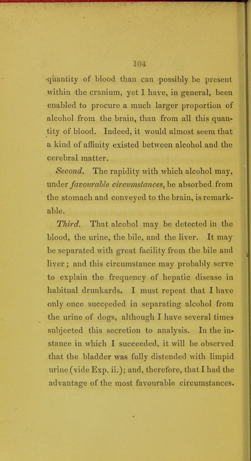 •quantity of blood than can possibly be present within the cranium, yet I have, in general, been enabled to procure a much larger proportion of alcohol from the brain, than from all this quan- tity of blood. Indeed, it would almost seem that a kind of affinity existed between alcohol and the cerebral matter. Second. The rapidity with which alcohol may, under favourable circumstances, be absorbed from the stomach and conveyed to the brain, is remark- able. Third. That alcohol may be detected in the blood, the urine, the bile, and the liver. It may be separated with great facility from the bile and liver; and this circumstance may probably serve to explain the frequency of hepatic disease in habitual drunkards. I must repeat that I have only once succeeded in separating alcohol from the urine of dogs, although I have several times subjected this secretion to analysis. In the in- stance in which I succeeded, it will be observed that the bladder was fully distended with limpid urine (vide Exp. ii.); and, therefore, that I had the advantage of the most favourable circumstances.