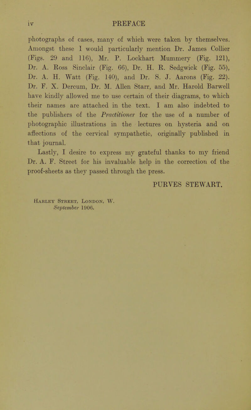 photographs of cases, many of which were taken by themselves. Amongst these 1 would particularly mention Dr. James Collier (Figs. 29 and 116), Mr. P. Lockhart Mummery (Fig. 121), Dr. A. Ross Sinclair (Fig. 66), Dr. H. R. Sedgwick (Fig. 55), Dr. A. H. Watt (Fig. 140), and Dr. S. J. Aarons (Fig. 22). Dr. F. X. Dercum, Dr. M. Allen Starr, and Mr. Harold Barwell have kindly allowed me to use certain of their diagrams, to which their names are attached in the text. I am also indebted to the publishers of the Practitioner for the use of a number of photographic illustrations in the lectures on hysteria and on affections of the cervical sympathetic, originally pubhshed in that journal. Lastly, I desire to express my grateful thanks to my friend Dr. A. F. Street for his invaluable help in the correction of the proof-sheets as they passed through the press. PURVES STEWART. Harley Street, London, W. September 1906.