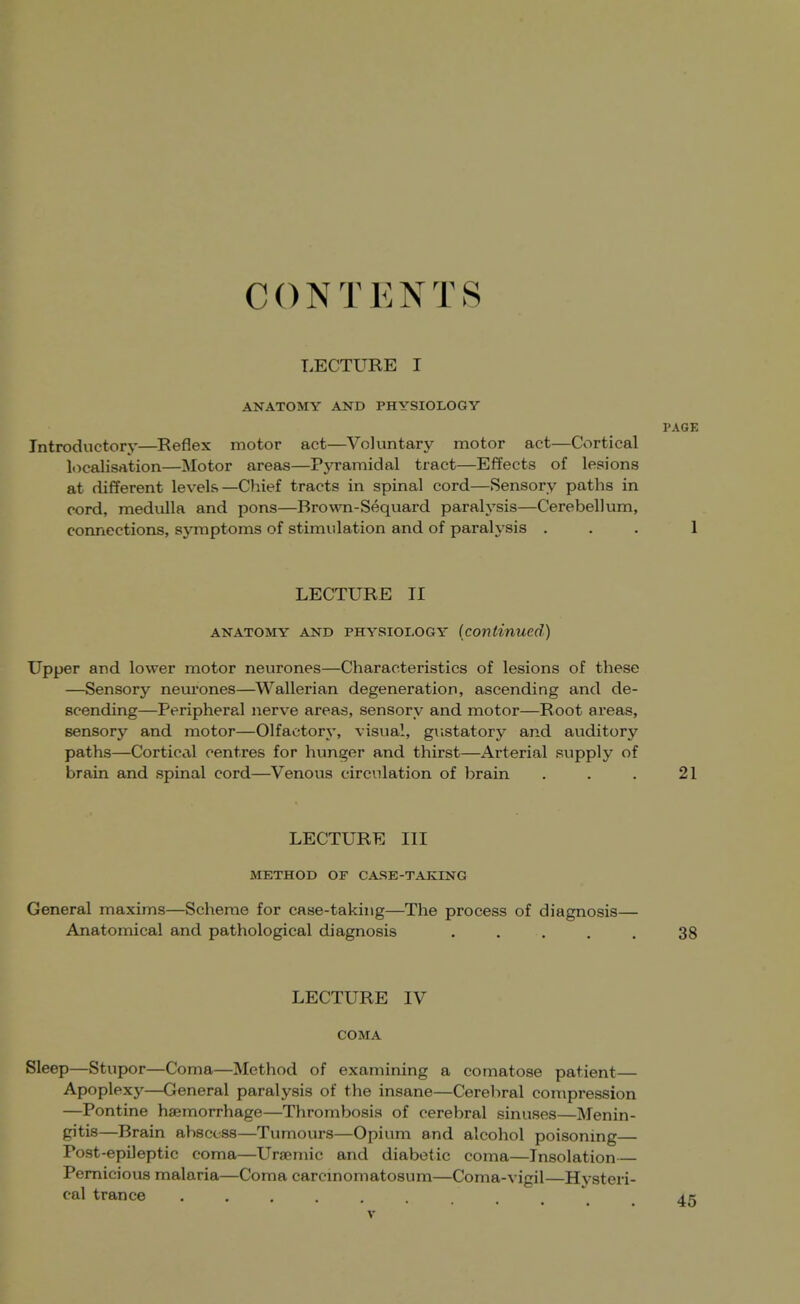 C 0 N T E N T S LECTURE I ANATOMY AND PHYSIOLOGY PAGE Introductory—Reflex motor act—^Voluntary motor act—Cortical Itjcalisation—Motor areas—PjTamidal tract—Effects of lesions at different levels—Chief tracts in spinal cord—Sensory paths in cord, medulla and pons—Brown-Sequard paralysis—Cerebellum, connections, symptoms of stimulation and of paralysis ... 1 LECTURE II ANATOMY AND PHYSIOLOGY (continued) Upper and lower motor neurones—Characteristics of lesions of these —Sensory neurones—^W^allerian degeneration, ascending and de- scending—Peripheral nerve areas, sensory and motor—Root areas, sensory and motor—Olfactory, visual, gustatory and auditory paths—Cortical centres for hunger and thirst—Arterial supply of brain and spinal cord—Venous circulation of brain . . . 21 LECTURE III METHOD OF CASE-TAKING General maxims—Scheme for case-taking—The process of diagnosis— Anatomical and pathological diagnosis ..... 38 LECTURE IV COMA Sleep—Stupor—Coma—Method of examining a comatose patient— Apoplexy—General paralysis of the insane—Cerebral compression —Pontine haemorrhage—Thrombosis of cerebral sinuses—Menin- gitis—Brain abscess—Tumours—Opium and alcohol poisonmg— Post-epileptic coma—Uremic and diabetic coma—Insolation Pernicious malaria—Coma carcinomatosum—Coma-vigil—Hysteri- cal trance .....