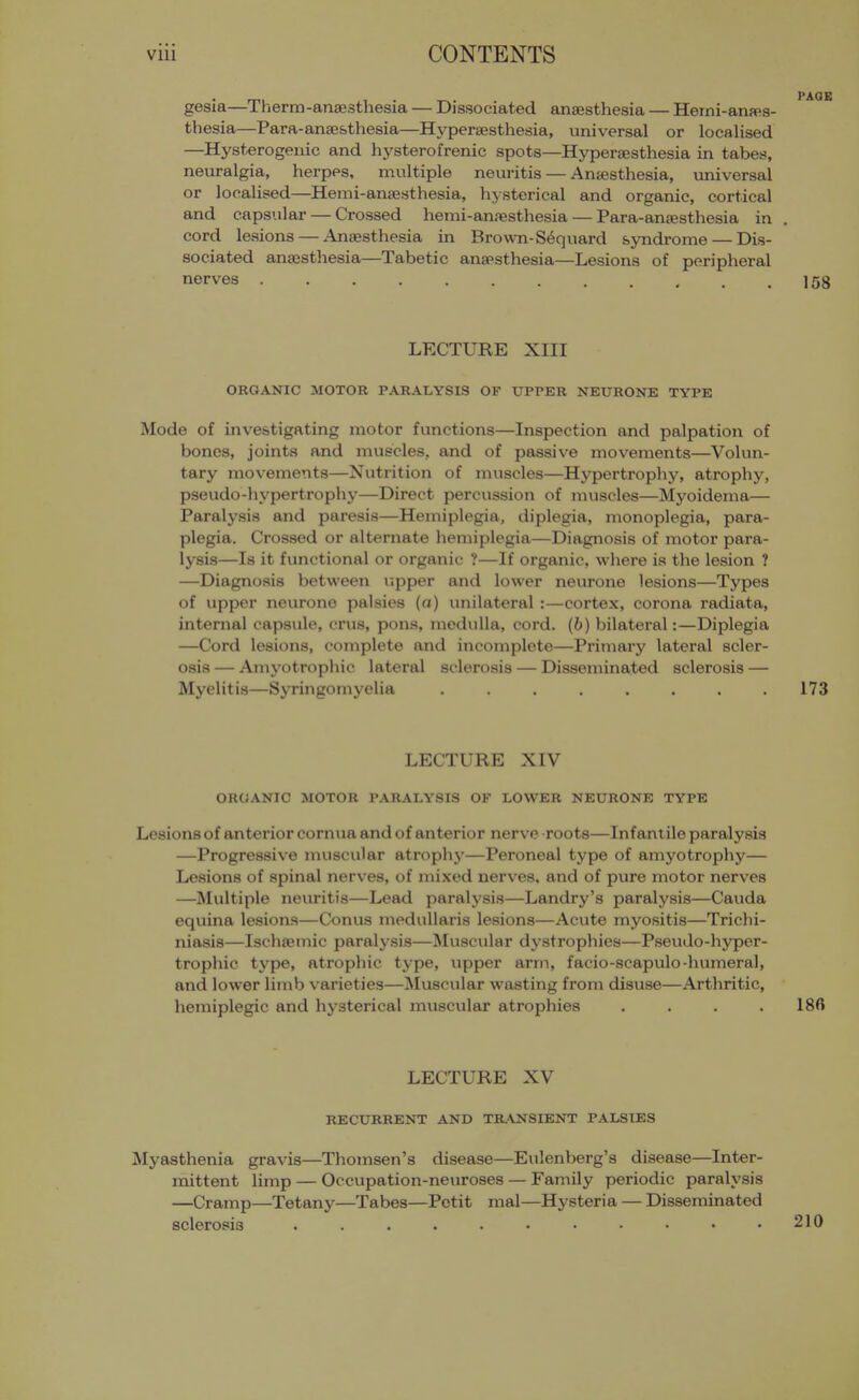 gesia—Therm-anaesthesia — Dissociated anaesthesia — Herni-anfps- thesia—Para-anaesthesia—Hyperaesthesia, viniversal or localised —Hysterogenic and hysterofrenic spots—Hyperaesthesia in tabes, neuralgia, herpes, multiple neuritis — Anesthesia, universal or localised—Hemi-anaesthesia, hysterical and organic, cortical and capsular — Crossed hemi-annesthesia — Para-anaesthesia in cord lesions — Anaesthesia in Brown-Sequard syndrome — Dis- sociated anaestliesia—Tabetic anaesthesia—Lesions of peripheral nerves .......... LECTURE XIII ORGANIC MOTOR PARALYSIS OF UPPER NEURONE TYPE Mode of investigating motor functions—Inspection and palpation of bones, joints and muscles, and of passive movements—Volun- tary movements—Nutrition of muscles—Hypertrophy, atrophy, pseudo-hypertrophy—Direct percussion of muscles—Myoidema— Paralysis and paresis—Hemiplegia, diplegia, monoplegia, para- plegia. Crossed or alternate hemiplegia—Diagnosis of motor para- lysis—Is it functional or organic ?—If organic, where is the lesion ? —Diagnosis between upper and lower neurone lesions—Types of upper neurone palsies (a) unilateral :—cortex, corona radiata, internal capsule, crus, pons, medulla, cord. (6) bilateral:—Diplegia —Cord lesions, complete and incomplete—Primary lateral scler- osis — Amyotrophic lateral sclerosis — Disseminated sclerosis — Myelitis—Syringomyelia ........ LECTURE XIV ORaANIC MOTOR PARALYSIS OF LOWER NEURONE TYPE Lesions of anterior cornua and of anterior nerve roots—Infantile paralysis —Progressive muscular atrophj'—Peroneal type of amyotrophy— Lesions of spinal nerves, of mixed nerves, and of pure motor nerves —Multiple neuritis—Lead paralysis—Landry's paralysis—Cauda equina lesions—Conus medullaris lesions—Acute myositis—Trichi- nia«is—Ischaemic paralysis—Muscular dystrophies—Pseudo-hyper- trophic type, atrophic type, upper arm, facio-scapulo-humeral, and lower limb varieties—Muscular wasting from disuse—Arthritic, hemiplegic and hysterical muscular atrophies .... LECTURE XV RECURRENT AND TR.VNSIENT PALSIES Myasthenia gravis—Thomsen's disease—Eulenberg's disease—Inter- mittent limp — Occupation-neuroses — Family periodic paralysis —Cramp—Tetany—Tabes—Petit mal—Hysteria — Disseminated sclerosis