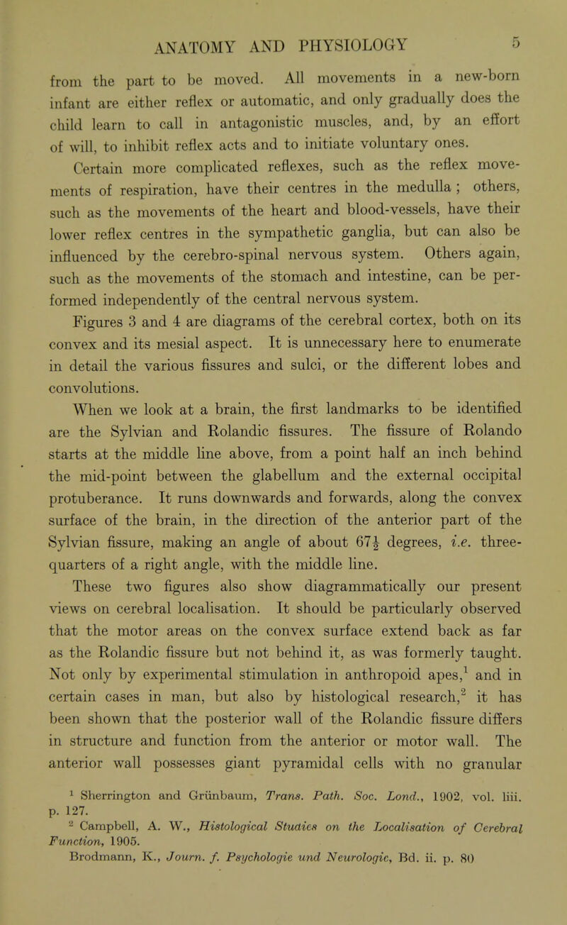 from the part to be moved. All movements in a new-born infant are either reflex or automatic, and only gradually does the child learn to call in antagonistic muscles, and, by an effort of will, to inhibit reflex acts and to initiate voluntary ones. Certain more complicated reflexes, such as the reflex move- ments of respiration, have their centres in the medulla ; others, such as the movements of the heart and blood-vessels, have their lower reflex centres in the sympathetic gangUa, but can also be influenced by the cerebro-spinal nervous system. Others again, such as the movements of the stomach and intestine, can be per- formed independently of the central nervous system. Figures 3 and 4 are diagrams of the cerebral cortex, both on its convex and its mesial aspect. It is unnecessary here to enumerate in detail the various fissures and sulci, or the different lobes and convolutions. When we look at a brain, the first landmarks to be identified are the Sylvian and Rolandic fissures. The fissure of Rolando starts at the middle line above, from a point half an inch behind the mid-point between the glabellum and the external occipital protuberance. It runs downwards and forwards, along the convex surface of the brain, in the direction of the anterior part of the Sylvian fissure, making an angle of about 67| degrees, i.e. three- quarters of a right angle, with the middle line. These two figures also show diagrammatically our present views on cerebral localisation. It should be particularly observed that the motor areas on the convex surface extend back as far as the Rolandic fissure but not behind it, as was formerly taught. Not only by experimental stimulation in anthropoid apes,^ and in certain cases in man, but also by histological research,^ it has been shown that the posterior wall of the Rolandic fissure differs in structure and function from the anterior or motor wall. The anterior wall possesses giant pyramidal cells with no granular ^ Sherrington and Griinbaum, Trans. Path. Soc. Lond., 1902, vol. liii. p. 127. Campbell, A. W., Histological Studies on the Localisation of Cerebral Function, 1905. Brodmann, K., Journ. f. Psychologic und Neurologic, Bd. ii. p. 80