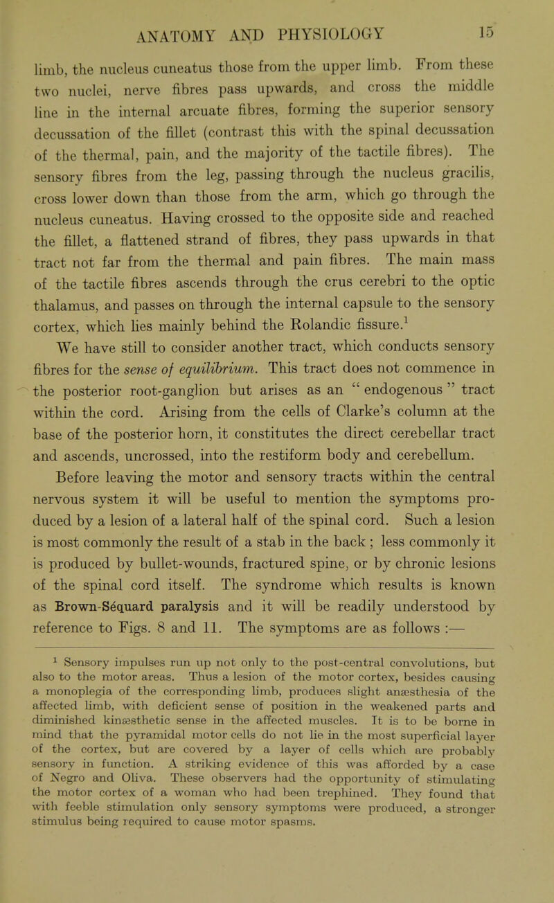 limb, the nucleus cuneatus those from the upper limb. From these two nuclei, nerve fibres pass upwards, and cross the middle line in the internal arcuate fibres, forming the superior sensory decussation of the fillet (contrast this with the spinal decussation of the thermal, pain, and the majority of the tactile fibres). The sensory fibres from the leg, passing through the nucleus gracilis, cross lower down than those from the arm, which go through the nucleus cuneatus. Having crossed to the opposite side and reached the fillet, a flattened strand of fibres, they pass upwards in that tract not far from the thermal and pain fibres. The main mass of the tactile fibres ascends through the crus cerebri to the optic thalamus, and passes on through the internal capsule to the sensory cortex, which hes mainly behind the Rolandic fissure.^ We have still to consider another tract, which conducts sensory fibres for the sense of equilibrium. This tract does not commence in the posterior root-ganglion but arises as an  endogenous  tract within the cord. Arising from the cells of Clarke's column at the base of the posterior horn, it constitutes the direct cerebellar tract and ascends, uncrossed, into the restiform body and cerebellum. Before leaving the motor and sensory tracts within the central nervous system it will be useful to mention the symptoms pro- duced by a lesion of a lateral half of the spinal cord. Such a lesion is most commonly the result of a stab in the back ; less commonly it is produced by bullet-wounds, fractured spine, or by chronic lesions of the spinal cord itself. The syndrome which results is known as Brown-S^quard paralysis and it will be readily understood by reference to Figs. 8 and 11. The symptoms are as follows :— ^ Sensory impulses run up not only to the post-central convolutions, but also to the motor areas. Thus a lesion of the motor cortex, besides causing a monoplegia of the corresponding limb, produces slight anaesthesia of the affected limb, with deficient sense of position in the weakened parts and diminished kinesthetic sense in the affected muscles. It is to bo borne in mind that the pyramidal motor cells do not lie in the most superficial layer of the cortex, but are covered by a layer of cells which are probably sensory in function. A striking evidence of this was afforded by a case of Negro and Oliva. These observers had the opportunity of stimulating the motor cortex of a woman who had been trephined. They found that with feeble stimulation only sensory symptoms were produced, a stronger stimulus being required to cause motor spasms.