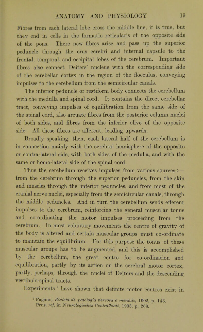 Fibres from each lateral lobe cross the middle line, it is true, but they end in cells in the formatio reticularis of the opposite side of the pons. There new fibres arise and pass up the superior peduncle through the crus cerebri and internal capsule to the frontal, temporal, and occipital lobes of the cerebrum. Important fibres also connect Deiters' nucleus with the corresponding side of the cerebellar cortex in the region of the flocculus, conveying impulses to the cerebellum from the semicircular canals. The inferior peduncle or restiform body connects the cerebellum with the medulla and spinal cord. It contains the direct cerebellar tract, conveying impulses of equilibration from the same side of the spinal cord, also arcuate fibres from the posterior colunrn nuclei of both sides, and fibres from the inferior olive of the opposite side. All these fibres are afferent, leading upwards. Broadly speaking, then, each lateral half of the cerebellum is in connection mainly with the cerebral hemisphere of the opposite or contra-lateral side, with both sides of the medulla, and with the same or homo-lateral side of the spinal cord. Thus the cerebellum receives impulses from various sources :— from the cerebrum through the superior peduncles, from the skin and muscles through the inferior peduncles, and from most of the cranial nerve nuclei, especially from the semicircular canals, through the middle peduncles. And in turn the cerebellum sends efferent impulses to the cerebrum, reinforcing the general muscular tonus and co-ordinating the motor impulses proceeding from the cerebrum. In most voluntary movements the centre of gravity of the body is altered and certain muscular groups must co-ordinate to maintain the equiHbrium. For this purpose the tonus of these muscular groups has to be augmented, and this is accomplished by the cerebellum, the great centre for co-ordination and equilibration, partly by its action on the cerebral motor cortex, partly, perhaps, through the nuclei of Deiters and the descending vestibulo-spinal tracts. Experiments ^ have shown that definite motor centres exist in 1 Pagano, Rivista di patologia nervosa e mentale, 1902, p. 145. Prus. ref. in Neurologisches Centralhlatt, 1903, p. 208.