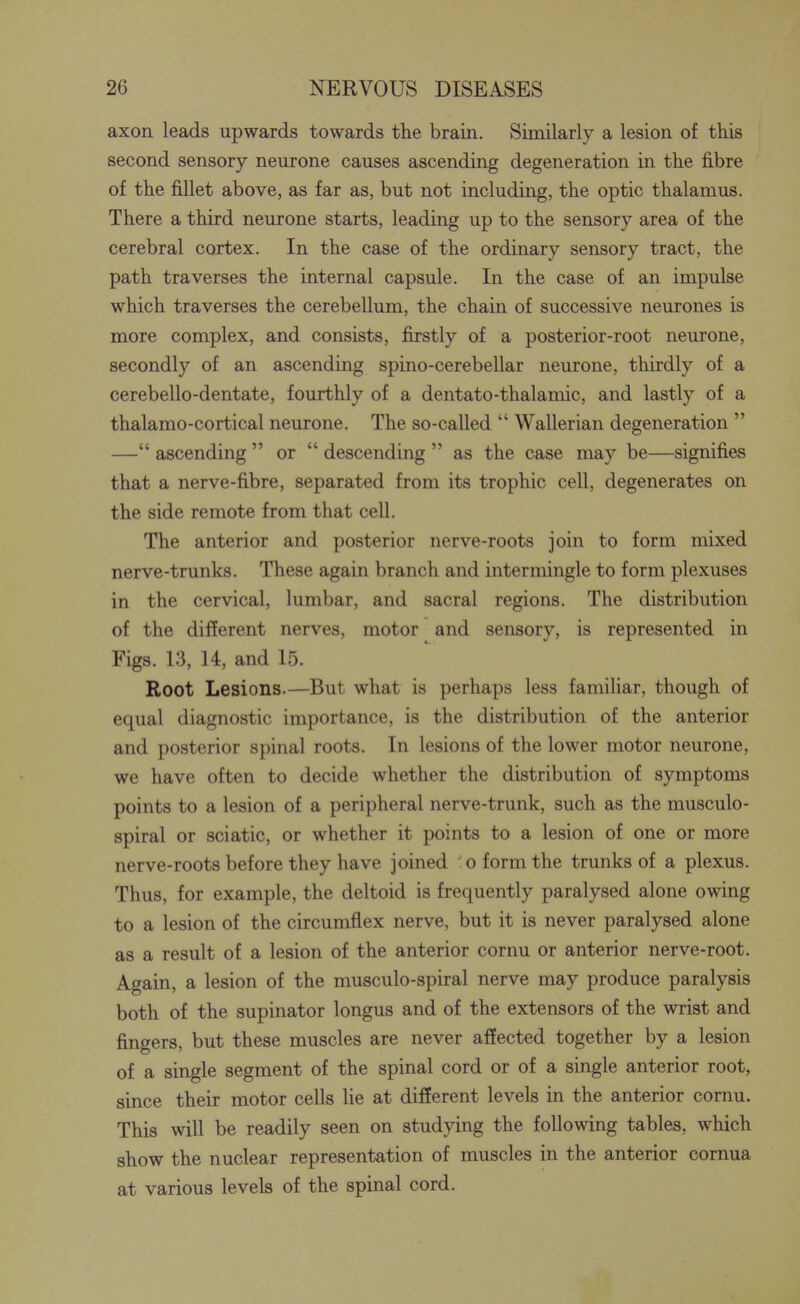 axon leads upwards towards the brain. Similarly a lesion of this second sensory neurone causes ascending degeneration in the fibre of the fillet above, as far as, but not including, the optic thalamus. There a third neurone starts, leading up to the sensory area of the cerebral cortex. In the case of the ordinary sensory tract, the path traverses the internal capsule. In the case of an impulse which traverses the cerebellum, the chain of successive neurones is more complex, and consists, firstly of a posterior-root neurone, secondly of an ascending spino-cerebellar neurone, thirdly of a cerebello-dentate, fourthly of a dentato-thalamic, and lastly of a thalamo-cortical neurone. The so-called  Wallerian degeneration  — ascending  or  descending  as the case may be—signifies that a nerve-fibre, separated from its trophic cell, degenerates on the side remote from that cell. The anterior and posterior nerve-roots join to form mixed nerve-trunks. These again branch and intermingle to form plexuses in the cervical, lumbar, and sacral regions. The distribution of the different nerves, motor and sensory, is represented in Figs. 13, 14, and 15. Root Lesions.—But what is perhaps less familiar, though of equal diagnostic importance, is the distribution of the anterior and posterior spinal roots. In lesions of the lower motor neurone, we have often to decide whether the distribution of symptoms points to a lesion of a peripheral nerve-trunk, such as the musculo- spiral or sciatic, or whether it points to a lesion of one or more nerve-roots before they have joined o form the trunks of a plexus. Thus, for example, the deltoid is frequently paralysed alone owing to a lesion of the circumflex nerve, but it is never paralysed alone as a result of a lesion of the anterior cornu or anterior nerve-root. Again, a lesion of the musculo-spiral nerve may produce paralysis both of the supinator longus and of the extensors of the wrist and fingers, but these muscles are never affected together by a lesion of a single segment of the spinal cord or of a single anterior root, since their motor cells lie at different levels in the anterior cornu. This will be readily seen on studying the following tables, which show the nuclear representation of muscles in the anterior cornua at various levels of the spinal cord.