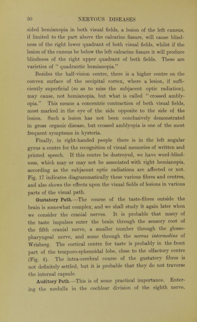 sided hemianopia in both visual fields, a lesion of the left cuneus, if limited to the part above the calcarine fissure, will cause blind- ness of the right lower quadrant of both visual fields, whilst if the lesion of the cuneus be below the left calcarine fissure it will produce blindness of the right upper quadrant of both fields. These are varieties of  quadrantic hemianopia. Besides the half-vision centre, there is a higher centre on the convex surface of the occipital cortex, where a lesion, if suffi- ciently superficial (so as to miss the subjacent optic radiation), may cause, not hemianopia, but what is called  crossed ambly- opia. This means a concentric contraction of both visual fields, most marked in the eye of the side opposite to the side of the lesion. Such a lesion has not been conclusively demonstrated in gross organic disease, but crossed amblyopia is one of the most frequent symptoms in hysteria. Finally, in right-handed people there is in the left angular gyrus a centre for the recognition of visual memories of written and printed speech. If this centre be destroyed, we have word-blind- ness, which may or may not be associated with right hemianopia, according as the subjacent optic radiations are affected or not. Fig. 17 indicates diagrammatically these various fibres and centres, and also shows the effects upon the visual fields of lesions in various parts of the visual path. Gustatory Path.—The course of the taste-fibres outside the brain is somewhat complex, and we shall study it again later when we consider the cranial nerves. It is probable that many of the taste impulses enter the brain through the sensory root of the fifth cranial nerve, a smaller number through the glosso- pharyngeal nerve, and some through the nermts irUermedius of Wrisberg. The cortical centre for taste is probably in the front part of the temporo-sphenoidal lobe, close to the olfactory centre (Fig. 4). The intra-cerebral course of the gustatory fibres is not definitely settled, but it is probable that they do not traverse the internal capsule. Auditory Path.—This is of some practical importance. Enter- ing the medulla in the cochlear division of the eighth nerve.